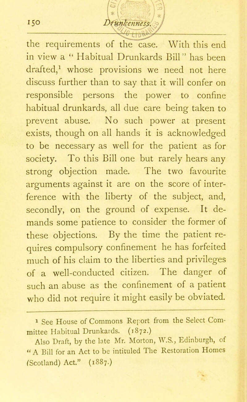 the requirements of the case. With this end in view a “ Habitual Drunkards Bill” has been drafted,1 whose provisions we need not here discuss further than to say that it will confer on responsible persons the power to confine habitual drunkards, all due care being taken to prevent abuse. No such power at present exists, though on all hands it is acknowledged to be necessary as well for the patient as for society. To this Bill one but rarely hears any strong objection made. The two favourite arguments against it are on the score of inter- ference with the liberty of the subject, and, secondly, on the ground of expense. It de- mands some patience to consider the former of these objections. By the time the patient re- quires compulsory confinement he has forfeited much of his claim to the liberties and privileges of a well-conducted citizen. The danger of such an abuse as the confinement of a patient who did not require it might easily be obviated. 1 See House of Commons Report from the Select Com- mittee Habitual Drunkards. (1872.) Also Draft, by the late Mr. Morton, W.S., Edinburgh, of “ A Bill for an Act to be intituled The Restoration Homes (Scotland) Act.” (1887.)