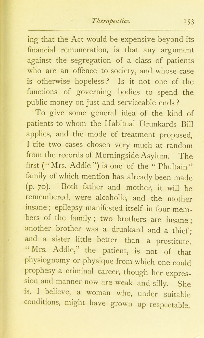 ing that the Act would be expensive beyond its financial remuneration, is that any argument against the segregation of a class of patients who are an offence to society, and whose case is otherwise hopeless ? Is it not one of the functions of governing bodies to spend the public money on just and serviceable ends ? To give some general idea of the kind of patients to whom the Habitual Drunkards Bill applies, and the mode of treatment proposed, I cite two cases chosen very much at random from the records of Morningside Asylum. The first (“ Mrs. Addle ”) is one of the “ Phultain ” family of which mention has already been made (p. 70). Both father and mother, it will be remembered, were alcoholic, and the mother insane; epilepsy manifested itself in four mem- bers of the family; two brothers are insane; another brother was a drunkard and a thief; and a sister little better than a prostitute. “ Mrs. Addle,” the patient, is not of that physiognomy or physique from which one could prophesy a criminal career, though her expres- sion and manner now are weak and silly. She is, I believe, a woman who, under suitable conditions, might have grown up respectable,