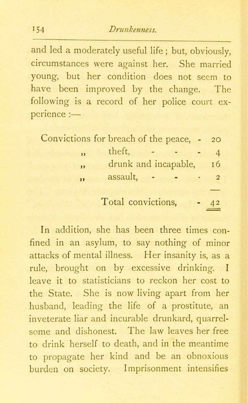 and led a moderately useful life ; but, obviously, circumstances were against her. She married young, but her condition does not seem to have been improved by the change. The following is a record of her police court ex- perience :— Convictions for breach of the peace, - 20 „ theft, - - - 4 ,, drunk and incapable, 16 „ assault, 2 Total convictions, - 42 In addition, she has been three times con- fined in an asylum, to say nothing of minor attacks of mental illness. Her insanity is, as a rule, brought on by excessive drinking. I leave it to statisticians to reckon her cost to the State. She is now living apart from her husband, leading the life of a prostitute, an inveterate liar and incurable drunkard, quarrel- some and dishonest. The law leaves her free to drink herself to death, and in the meantime to propagate her kind and be an obnoxious burden on society. Imprisonment intensifies