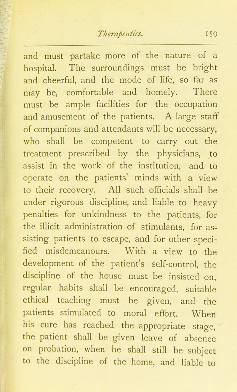 and must partake more of the nature of a hospital. The surroundings must be bright and cheerful, and the mode of life, so far as may be, comfortable and homely. There must be ample facilities for the occupation and amusement of the patients. A large staff of companions and attendants will be necessary, who shall be competent to carry out the treatment prescribed by the physicians, to assist in the work of the institution, and to operate on the patients’ minds with a view to their recovery. All such officials shall be under rigorous discipline, and liable to heavy penalties for unkindness to the patients, for the illicit administration of stimulants, for as- sisting patients to escape, and for other speci- fied misdemeanours. With a view to the development of the patient’s self-control, the discipline of the house must be insisted on, regular habits shall be encouraged, suitable ethical teaching must be given, and the patients stimulated to moral effort. When his cure has reached the appropriate stage, the patient shall be given leave of absence on probation, when he shall still be subject to the discipline of the home, and liable to