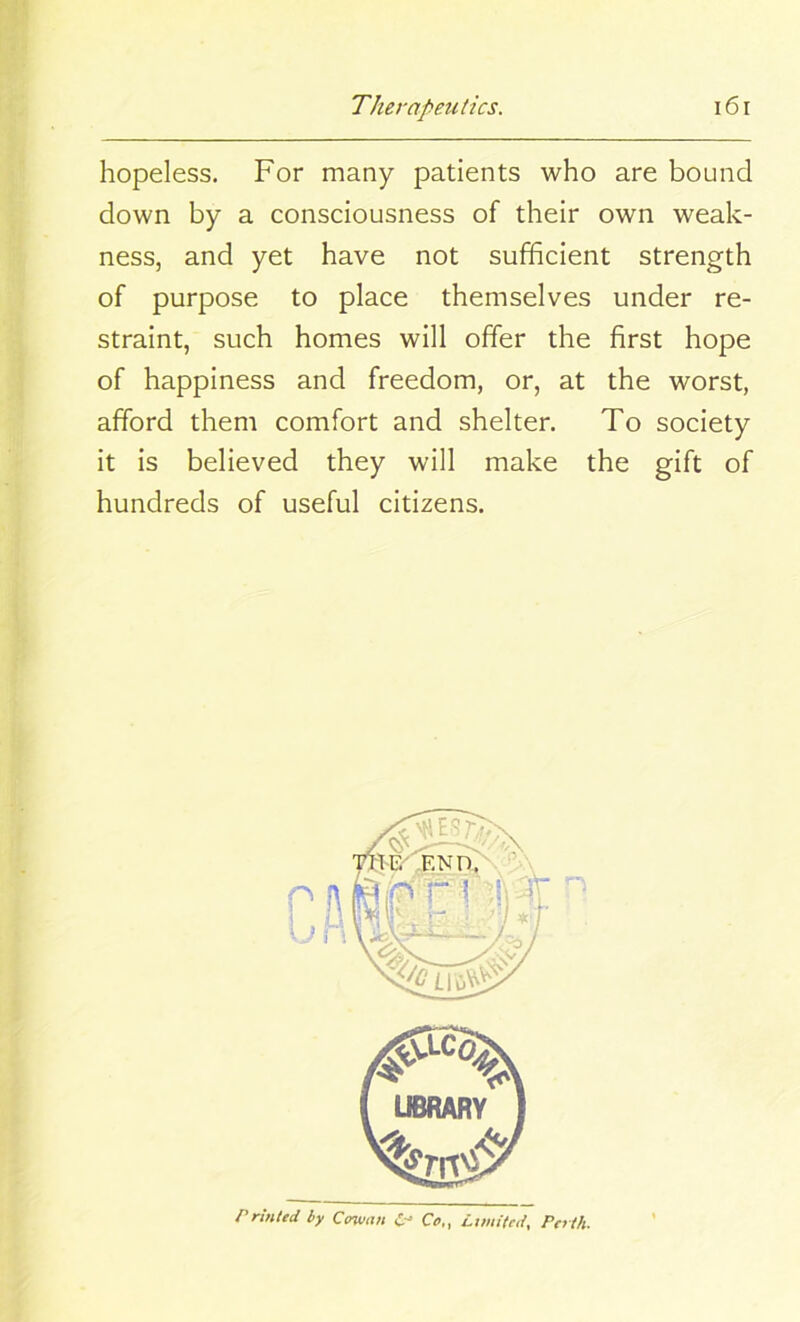 hopeless. For many patients who are bound down by a consciousness of their own weak- ness, and yet have not sufficient strength of purpose to place themselves under re- straint, such homes will offer the first hope of happiness and freedom, or, at the worst, afford them comfort and shelter. To society it is believed they will make the gift of hundreds of useful citizens. Printed by Cowan C~' Co,, Limited, Perth.