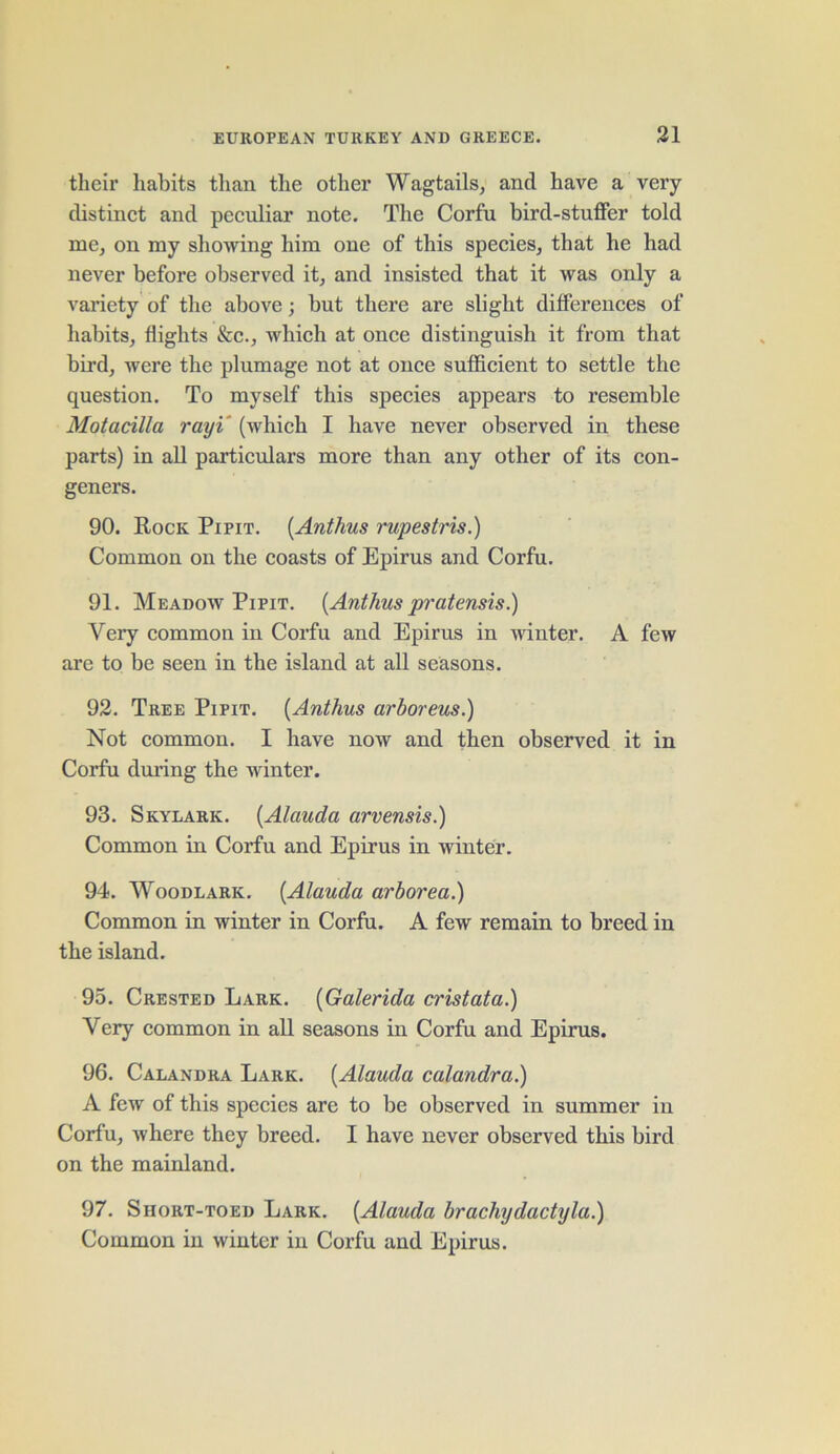 their habits than the other Wagtails, anti have a very distinct and peculiar note. The Corfu bird-stuffer told me, on my showing him one of this species, that he had never before observed it, and insisted that it was only a variety of the above; but there are slight differences of habits, flights &c., which at once distinguish it from that bird, were the plumage not at once sufficient to settle the question. To myself this species appears to resemble Motacilla rayi (which I have never observed in these parts) in all particulars more than any other of its con- geners. 90. Rock Pipit. (Anthus rupestris.) Common on the coasts of Epirus and Corfu. 91. Meadow Pipit. (Anthus pratensis.) Very common in Corfu and Epirus in winter. A few are to be seen in the island at all seasons. 92. Tree Pipit. (Anthus arhoreus.) Not common. I have now and then observed it in Corfu during the winter. 93. Skylark. (Alauda arvensis.) Common in Corfu and Epirus in winter. 94. Woodlark. (Alauda arborea.) Common in winter in Corfu. A few remain to breed in the island. 95. Crested Lark. (Galerida cristata.) Very common in all seasons in Corfu and Epirus. 96. Calandra Lark. (Alauda calandra.) A few of this species are to be observed in summer in Corfu, where they breed. I have never observed this bird on the mainland. 97. Short-toed Lark. (Alauda brachydactyla.) Common in winter in Corfu and Epirus.