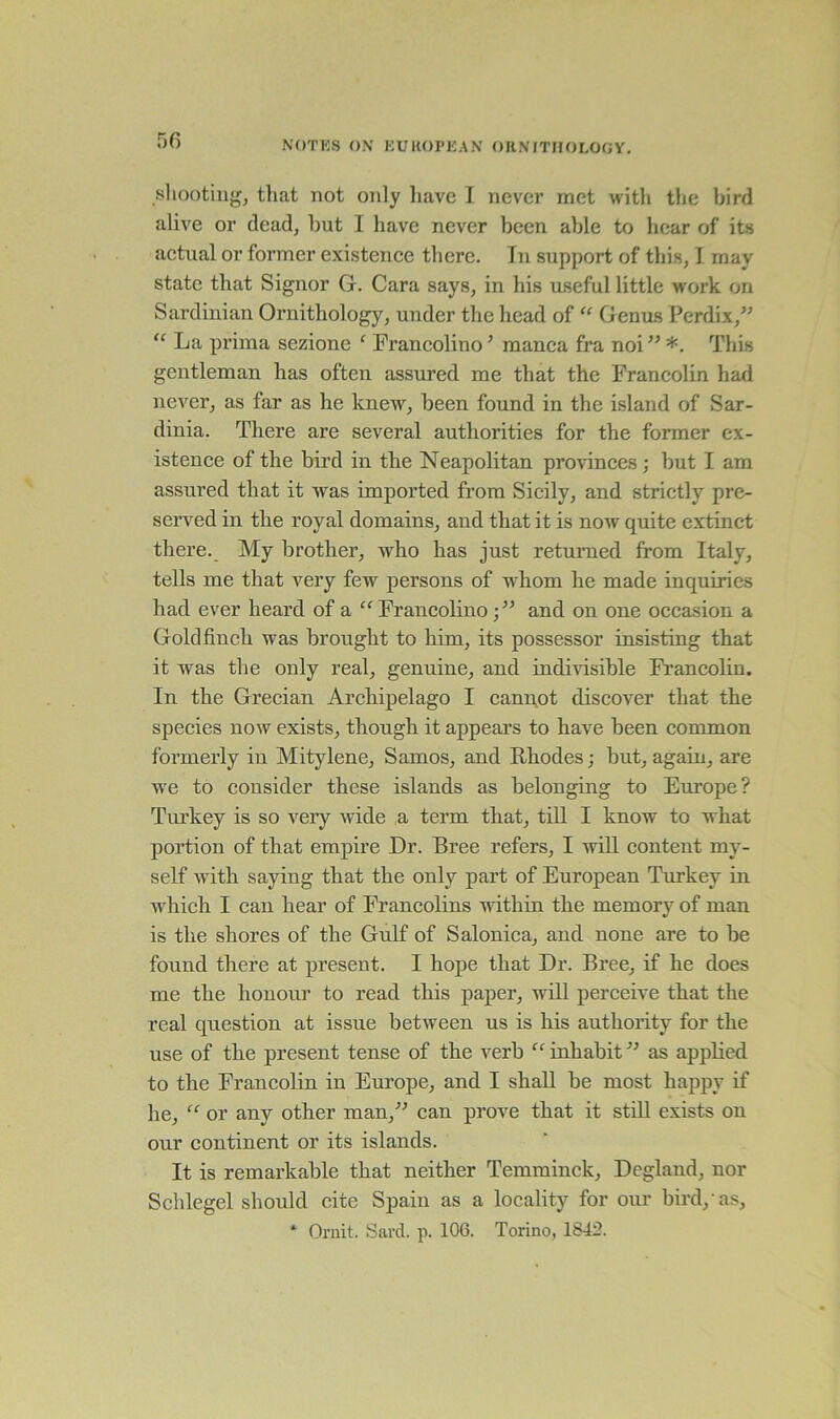 shooting, that not only have I never met with the bird alive or dead, hut I have never been able to hear of its actual or former existence there. Tn support of this, I may state that Signor G. Cara says, in his useful little work on Sardinian Ornithology, under the head of “ Genus Perdix,” “ La prima sezione ‘ Francolino5 manca fra noi” *. This gentleman has often assured me that the Francolin had never, as far as he knew, been found in the island of Sar- dinia. There are several authorities for the former ex- istence of the bird in the Neapolitan provinces; but I am assured that it was imported from Sicily, and strictly pre- served in the royal domains, and that it is now quite extinct there. My brother, who has just returned from Italy, tells me that very few persons of whom he made inquiries had ever heard of a “Francolino;” and on one occasion a Goldfinch was brought to him, its possessor insisting that it was the only real, genuine, and indivisible Francolin. In the Grecian Archipelago I cannot discover that the species now exists, though it appears to have been common formerly in Mitylene, Samos, and Rhodes; but, again, are we to consider these islands as belonging to Europe? Turkey is so very wide a term that, till I know to what portion of that empire Dr. Bree refers, I will content my- self with saying that the only part of European Turkey in which I can hear of Francolins within the memory of man is the shores of the Gulf of Salonica, and none are to be found there at present. I hope that Dr. Bree, if he does me the honour to read this paper, will perceive that the real question at issue between us is his authority for the use of the present tense of the verb “ inhabit ” as applied to the Francolin in Europe, and I shall be most happy if he, “ or any other man,” can prove that it still exists on our continent or its islands. It is remarkable that neither Temminck, Dcgland, nor Schlegel should cite Spain as a locality for our bird, as, * Ornit. Sard. p. 106. Torino, 1842.