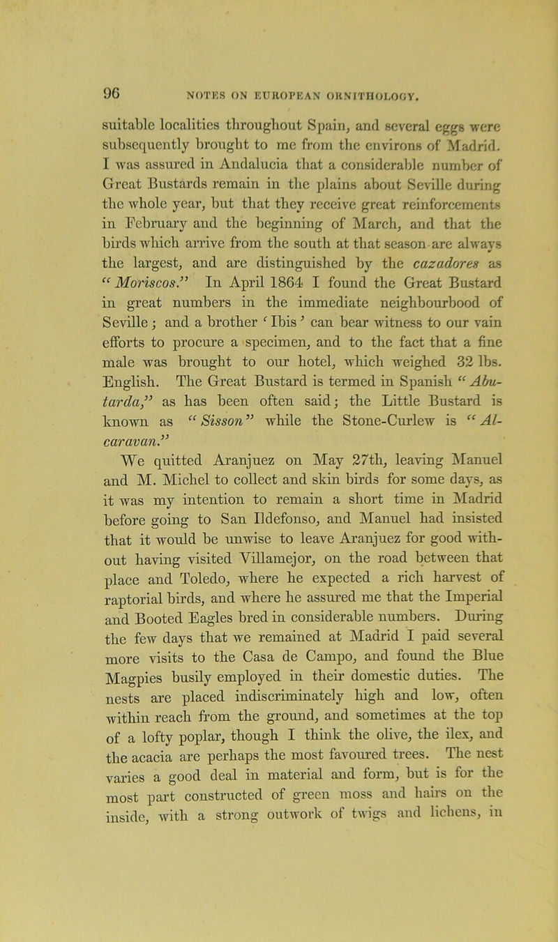suitable localities throughout Spain, and several eggs were subsequently brought to me from the environs of Madrid. I was assured in Andalucia that a considerable number of Great Bustards remain in the plains about Seville during the whole year, but that they receive great reinforcements in February and the beginning of March, and that the birds which arrive from the south at that season are always the largest, and are distinguished by the cazadores as “ Moris cos.” In April 1864 I found the Great Bustard in great numbers in the immediate neighbourhood of Seville; and a brother f Ibis ’ can bear witness to our vain efforts to procure a specimen, and to the fact that a fine male was brought to our hotel, which weighed 32 lbs. English. The Great Bustard is termed in Spanish “ Abu- tardaas has been often said; the Little Bustard is known as “ Sisson ” while the Stone-Curlew is “ Al- caravan We quitted Aranjuez on May 27th, leaving Manuel and M. Michel to collect and skin birds for some days, as it was my intention to remain a short time in Madrid before going to San Ildefonso, and Manuel had insisted that it would be unwise to leave Aranjuez for good with- out having visited Villamejor, on the road between that place and Toledo, where he expected a rich harvest of raptorial birds, and where he assured me that the Imperial and Booted Eagles bred in considerable numbers. During the few days that we remained at Madrid I paid several more visits to the Casa de Campo, and found the Blue Magpies busily employed in their domestic duties. The nests are placed indiscriminately high and low, often within reach from the ground, and sometimes at the top of a lofty poplar, though I think the olive, the ilex, and the acacia are perhaps the most favoured trees. The nest varies a good deal in material and form, but is for the most part constructed of green moss and hairs on the inside, with a strong outwork of twigs and lichens, in