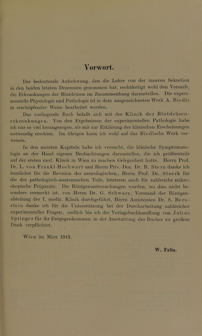 Vorwort. Der bedeutende Aufschwung, den die Lehre von der inneren Sekretion in den beiden letzten Dezennien genommen hat, rechtfertigt wohl den Versuch, die Erkrankungen der Blutdrüsen im Zusammenhang darzustellen. Die experi- mentelle Physiologie und Pathologie ist in dem ausgezeichneten Werk A. Biedls in erschöpfender Weise bearbeitet worden. Das vorliegende Buch befaßt sich mit der Klinik der Blutdrüsen- erkrankungen. Von den Ergebnissen der experimentellen Pathologie habe ich nur so viel herangezogen, als mir zur Erklärung der klinischen Erscheinungen notwendig erschien. Im übrigen kann ich wohl auf das Biedlsche Werk ver- weisen. In den meisten Kapiteln habe ich versucht, die klinische Symptomato- logie an der Hand eigener Beobachtungen darzustellen, die ich größtenteils auf der ersten med. Klinik in Wien zu machen Gelegenheit hatte. Herrn Prof. Dr. L. von Erankl-Hochwart und Herrn Priv.-Doz. Dr. R. Stern danke ich herzlichst für die Revision des neurologischen, Herrn Prof. Dr. Stoerk für die des pathologisch-anatomischen Teils, letzteren auch für zahlreiche mikro- skopische Präparate. Die Röntgenuntersuchungen wurden, wo dies nicht be- sonders vermerkt ist, von Herrn Dr. G. Schwarz, Vorstand der Röntgen- abteilung der I. mediz. Klinik durchgeführt, Herrn Assistenten Dr. S. Bern- stein danke ich für die Unterstützung bei der Durcharbeitung zahlreicher experimenteller Fragen; endlich bin ich der Verlagsbuchhandlung von Julius Springer für ihr Entgegenkommen in der Ausstattung des Buches zu großem Dank verpflichtet. Wien im März 1913. W. Falta.