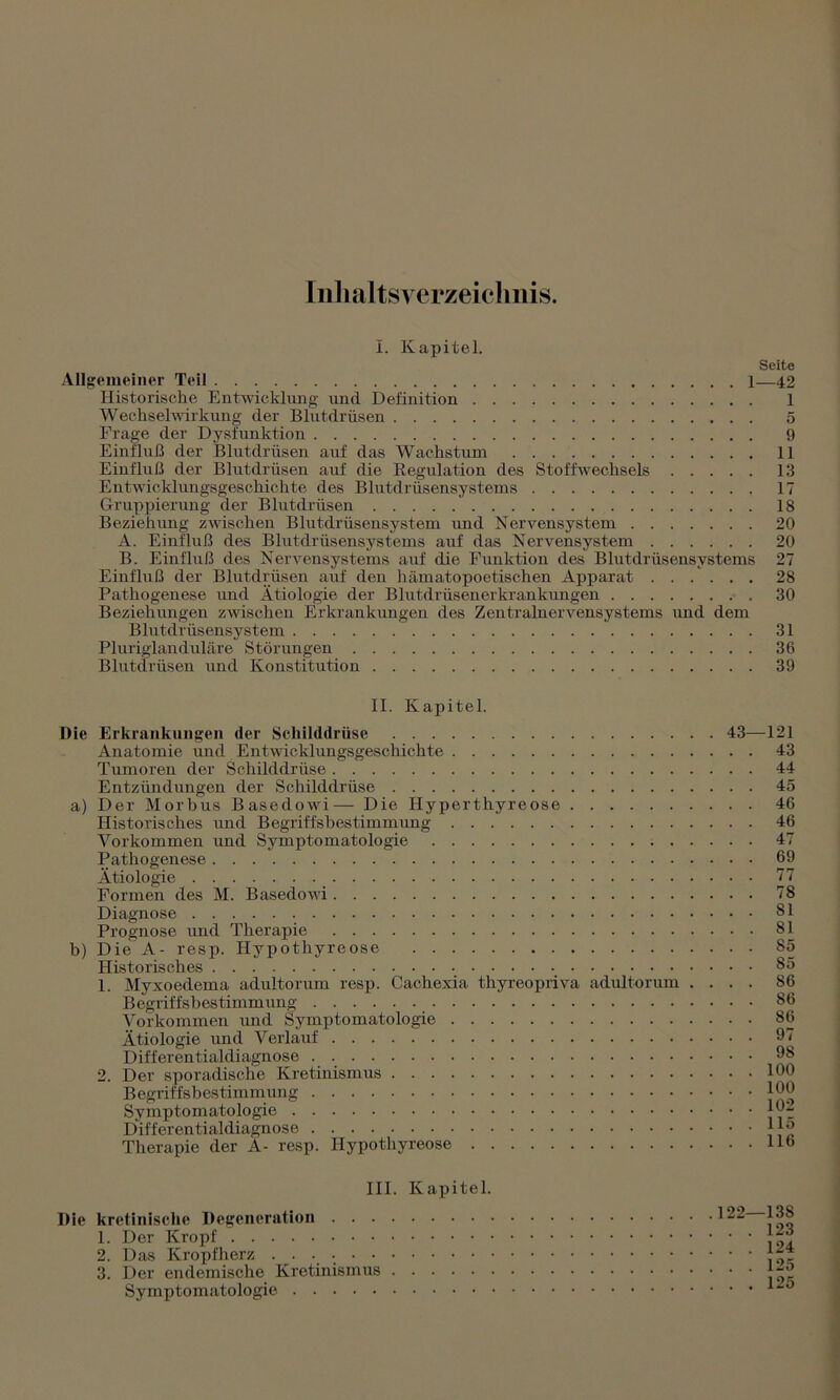 Inhaltsverzeichnis. Allgemeiner Teil 1—42 Historische Entwicklung und Definition 1 Wechselwirkung der Blutdrüsen 5 Frage der Dysfunktion 9 Einfluß der Blutdrüsen auf das Wachstum 11 Einfluß der Blutdrüsen auf die Regulation des Stoffwechsels 13 Entwicklungsgeschichte des Blutdrüsensystems 17 Gruppierung der Blutdrüsen 18 Beziehung zwischen Blutdrüsensystem und Nervensystem 20 A. Einfluß des Blutdrüsensystems auf das Nervensystem 20 B. Einfluß des Nervensystems auf die Funktion des Blutdrüsensystems 27 Einfluß der Blutdrüsen auf den hämatopoetischen Apparat 28 Pathogenese und Ätiologie der Blutdrüsenerkrankungen 30 Beziehungen zwischen Erkrankungen des Zentralnervensystems und dem Blutdrüsensystem 31 Pluriglanduläre Störungen 36 Blutdrüsen und Konstitution 39 II. Kapitel. Die Erkrankungen der Schilddrüse Anatomie und Entwicklungsgeschichte Tumoren der Schilddrüse Entzündungen der Schilddrüse a) Der Morbus Basedowi— Die Hyperthyreose Historisches und Begriffsbestimmung Vorkommen und Symptomatologie Pathogenese Ätiologie Formen des M. Basedowi Diagnose Prognose und Therapie b) Die'Ä- resp. Hypothyreose Historisches 1. Myxoedema adultorum resp. Cachexia thyreopriva adultorum . . Begriffsbestimmung Vorkommen und Symptomatologie Ätiologie und Verlauf Differentialdiagnose 2. Der sporadische Kretinismus Begriffsbestimmung Symptomatologie Differentialdiagnose Therapie der A- resp. Hypothyreose 43—121 . . 43 . . 44 . . 45 . . 46 . . 46 . . 47 . . 69 . . 77 . . 78 . . 81 . . 81 . . 85 . . 85 . . 86 . . S6 . . 86 . . 97 . . 98 . . 100 . . 100 . . 102 . . 115 . . 116 III. Kapitel. Die kretiniselie Degeneration 1. Der Kropf 2. Das Kropfherz 3. Der endemische Kretinismus Symptomatologie 122—138 . . 123 . . 124 . . 125 . . 125