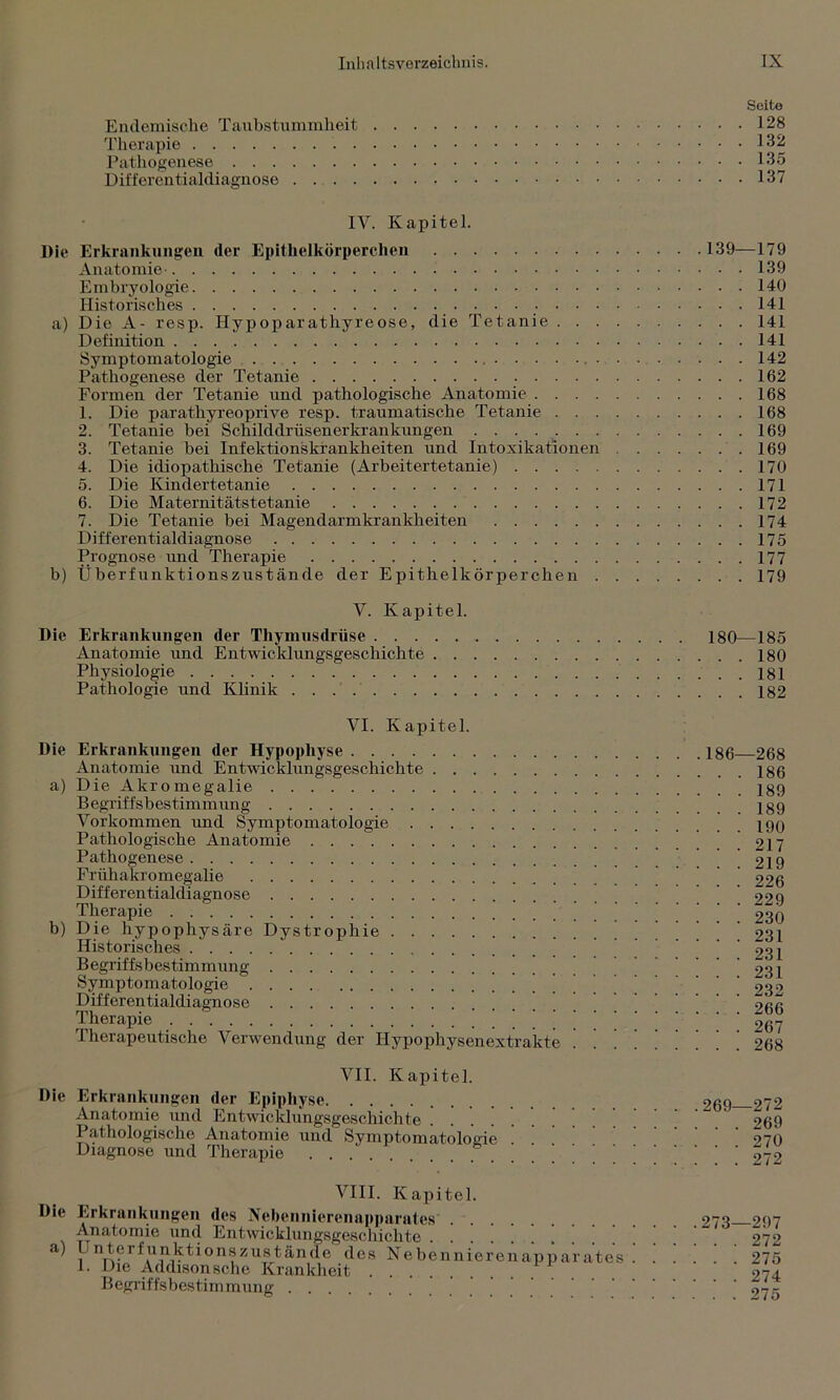 Seite Endemische Taubstummheit 128 Therapie 132 Pathogenese 135 Differentialdiagnose 137 IV. Kapitel. Die Erkrankungen der Epithelkörperchen 139—179 Anatomie 139 Embryologie 140 Historisches 141 a) Die A- resp. Hypoparathyreose, die Tetanie 141 Definition 141 Symptomatologie 142 Pathogenese der Tetanie 162 Formen der Tetanie und pathologische Anatomie 168 1. Die parathyreoprive resp. traumatische Tetanie 168 2. Tetanie bei Schilddrüsen er krankungen 169 3. Tetanie bei Infektionskrankheiten und Intoxikationen 169 4. Die idiopathische Tetanie (Arbeitertetanie) 170 5. Die Kindertetanie 171 6. Die Maternitätstetanie 172 7. Die Tetanie bei Magendarmkrankheiten 174 Differentialdiagnose 175 Prognose und Therapie 177 b) Überfunktionszustände der Epithelkörperchen 179 Y. Kapitel. Die Erkrankungen der Thymusdrüse 180—185 Anatomie und Entwicklungsgeschichte 180 Physiologie 181 Pathologie und Klinik 182 VI. Kapitel. Die Erkrankungen der Hypophyse Anatomie und Entwicklungsgeschichte a) Die Akromegalie Begriffsbestimmung Vorkommen und Symptomatologie Pathologische Anatomie Pathogenese Frühakromegalie Differentialdiagnose Therapie b) Die hypophysäre Dystrophie Historisches Begriffsbestimmung Symptomatologie Differentialdiagnose ’ Therapie Therapeutische Verwendung der Hypophysenextrakte VII. Kapitel. Die Erkrankungen der Epiphyse Anatomie und Entwicklungsgeschichte Pathologische Anatomie und Symptomatologie Diagnose und Therapie 186—268 . . 186 . . 189 . . 189 . . 190 . . 217 . . 219 . . 226 . . 229 . . 230 . . 231 . . 231 . . 231 . . 232 . . 266 . . 267 . . 268 269—272 . . 269 . . 270 . . 272 VIII. Kapitel. Die Erkrankungen des Nebennierenapparates' Anatomie und Entwicklungsgeschichte a) Unterfunktionszustände des Nebennieren 1. Die Addison sehe Krankheit Begriffsbestimmung appar ates 273—297 . . 272 275 274 275