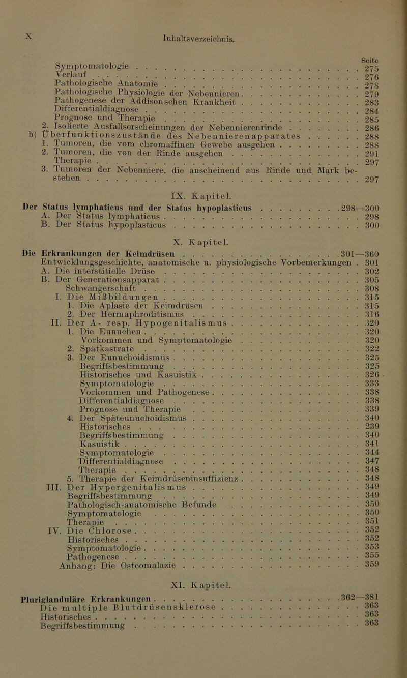 Symptomatologie . . . 27 5 Verlauf \ . 2T6 Pathologische Anatomie \ \ \ \ [ 278 Pathologische Physiologie der Nebennieren 279 Pathogenese der Addison sehen Krankheit 283 Differentialdiagnose 284 Prognose und Therapie ..!!!!!!!! '.!!!!! 285 r: Isolierte Ausfallserscheinungen der Nebennierenrinde 286 b) Überfunktionszustände des Nebennierenapparates 288 1. Tumoren, die vom chromaffinen Gewebe ausgehen 288 2. Tumoren, die von der Rinde ausgehen 291 Therapie 297 3. Tumoren der Nebenniere, die anscheinend aus Rinde und Mark be- stehen 297 IX. Kapitel. Der Status lymphaticus und der Status hypoplasticus 298—300 A. Der Status lymphaticus 298 B. Der Status hypoplasticus 300 X. Kapitel. Die Erkrankungen der Keimdrüsen 301—360 Entwicklungsgeschichte, anatomische u. physiologische Vorbemerkungen . 301 A. Die interstitielle Drüse 302 B. Der Generationsapparat 305 Schwangerschaft 308 I. Die Mißbildungen 315 1. Die Aplasie der Keimdrüsen 315 2. Der Hermaphroditismus 316 II. Der A- resp. Hypogenitalismus 320 1. Die Eunuchen 320 Vorkommen und Symptomatologie 320 2. Spätkastrate 322 3. Der Eunuchoidismus 325 Begriffsbestimmung 325 Historisches und Kasuistik 326 • Symptomatologie 333 Vorkommen imd Pathogenese 338 Differentialdiagnose 338 Prognose und Therapie 339 4. Der Späteunuchoidismus 340 Historisches 239 Begriffsbestimmung 340 Kasuistik 341 Symptomatologie 344 Differentialdiagnose 347 Therapie 348 5. Therapie der Keimdrüseninsuffizienz 348 III. Der Hypergenitalismus 349 Begriffsbestimmung 349 Pathologisch-anatomische Befunde 350 Symptomatologie 350 Therapie 351 IV. Die Chlorose 352 Historisches 352 Symptomatologie 353 Pathogenese 355 Anhang: Die Osteomalazie 359 XI. Kapitel. Pluriglanduläre Erkrankungen Die multiple B1 utdrüsensk 1 erose . Historisches Begriffsbestimmung . 362—381 . . 363 . . 363 . . 363