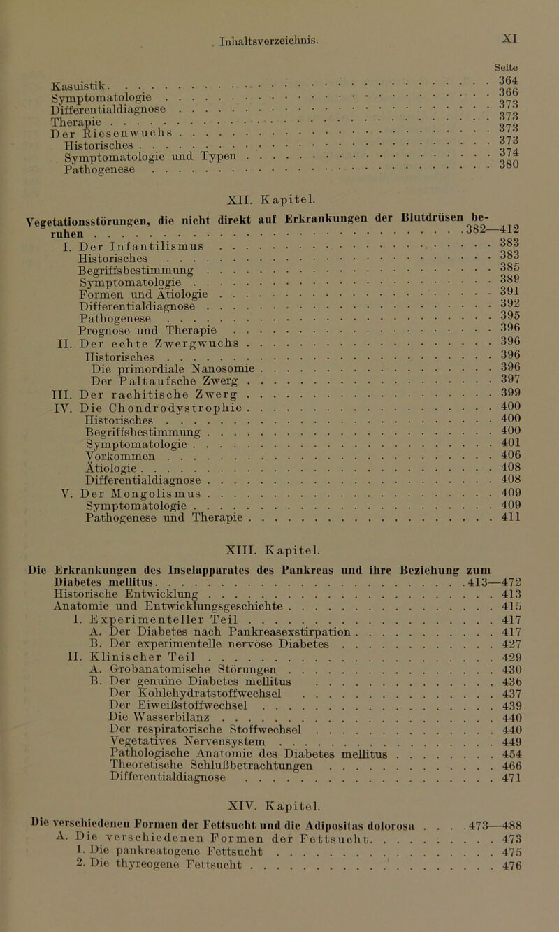 Kasuistik Symptomatologie Differentialdiagnose Therapie Der Riesenwuchs Historisches Symptomatologie und Typen Pathogenese Seite 364 366 373 373 373 373 374 380 XII. Kapitel. Vegetationsstörungen, die nicht direkt auf Erkrankungen der Blutdrüsen be- ruhen 382—412 I. Der Infantilismus Historisches “®3 Begriffsbestimmung 385 Symptomatologie “89 Formen und Ätiologie ““1 Differentialdiagnose 392 Pathogenese 395 Prognose und Therapie 396 II. Der echte Zwergwuchs 396 Historisches 396 Die primordiale Nanosomie 396 Der Paltaufsche Zwerg 397 III. Der rachitische Zwerg 399 IV. Die Chondrodystrophie 400 Historisches 400 Begriffsbestimmung 400 Symptomatologie 401 Vorkommen 406 Ätiologie 408 Differentialdiagnose 408 V. Der Mongolismus 409 Symptomatologie 409 Pathogenese und Therapie 411 XIII. Kapitel. Die Erkrankungen des Inselapparates des Pankreas und ihre Beziehung zum Diabetes mellitus 413—472 Historische Entwicklung 413 Anatomie und Entwicklungsgeschichte 415 I. Experimenteller Teil 417 A, Der Diabetes nach Pankreasexstirpation 417 B. Der experimentelle nervöse Diabetes 427 II. Klinischer Teil 429 A. Grobanatomische Störungen 430 B. Der genuine Diabetes mellitus 436 Der Kohlehydratstoffwechsel 437 Der Eiweißstoffwechsel 439 Die Wasserbilanz 440 Der respiratorische Stoffwechsel 440 Vegetatives Nervensystem 449 Pathologische Anatomie des Diabetes mellitus 454 Theoretische Schlußbetrachtungen 466 Differentialdiagnose 471 XIV. Kapitel. Die verschiedenen Formen der Fettsucht und die Adipositas dolorosa . . . .473—488 A. Die verschiedenen Formen der Fettsucht 473 1. Die pankreatogene Fettsucht 475 2. Die thyreogene Fettsucht 476