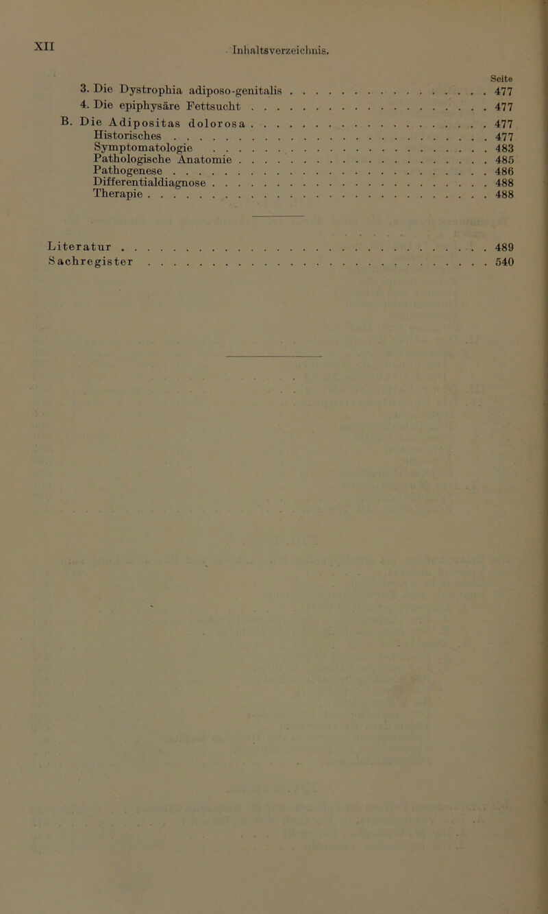 Seite 3. Die Dystrophia adiposo-genitalis 477 4. Die epiphysäre Fettsucht 477 B. Die Adipositas dolorosa 477 Historisches 477 Symptomatologie 483 Pathologische Anatomie 485 Pathogenese 486 Differentialdiagnose 488 Therapie 488 Literatur . 489 Sachregister 540