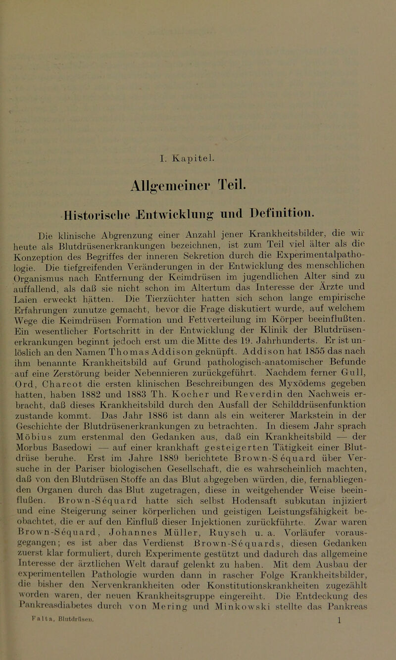 Allgemeiner Teil. Historische Entwicklung und Definition. Die klinische Abgrenzung einer Anzahl jener Krankheitsbilder, die wir heute als Blutdriisenerkrankungen bezeichnen, ist zum Teil viel älter als die Konzeption des Begriffes der inneren Sekretion durch die Experimentalpatho- logie. Die tiefgreifenden Veränderungen in der Entwicklung des menschlichen Organismus nach Entfernung der Keimdrüsen im jugendlichen Alter sind zu auffallend, als daß sie nicht schon im Altertum das Interesse der Ärzte und Laien erweckt hätten. Die Tierzüchter hatten sich schon lange empirische Erfahrungen zunutze gemacht, bevor die Frage diskutiert wurde, auf welchem Wege die Keimdrüsen Formation und Fett Verteilung im Körper beeinflußten. Ein wesentlicher Fortschritt in der Entwicklung der Klinik der Blutdrüsen- erkrankungen beginnt jedoch erst um die Mitte des 19. Jahrhunderts. Er ist un- löslich an den Namen Thomas Addison geknüpft. Addison hat 1855 das nach ihm benannte Krankheitsbild auf Grund pathologisch-anatomischer Befunde auf eine Zerstörung beider Nebennieren zurückgeführt. Nachdem ferner Gull, Ord, Charcot die ersten klinischen Beschreibungen des Myxödems gegeben hatten, haben 1882 und 1883 Th. Kocher und Reverdin den Nachweis er- bracht, daß dieses Krankheitsbild durch den Ausfall der Schilddrüsenfunktion zustande kommt. Das Jahr 1886 ist dann als ein weiterer Markstein in der Geschichte der Blutdrüsenerkrankungen zu betrachten. In diesem Jahr sprach Möbius zum erstenmal den Gedanken aus, daß ein Krankheitsbild — der Morbus Basedowi — auf einer krankhaft gesteigerten Tätigkeit einer Blut- drüse beruhe. Erst im Jahre 1889 berichtete Brown-S equard über Ver- suche in der Pariser biologischen Gesellschaft, die es wahrscheinlich machten, daß von den Blutdrüsen Stoffe an das Blut abgegeben würden, die, fernabliegen- den Organen durch das Blut zugetragen, diese in weitgehender Weise beein- flußen. Brown-S equard hatte sich selbst Hodensaft subkutan injiziert und eine Steigerung seiner körperlichen und geistigen Leistungsfähigkeit be- obachtet, die er auf den Einfluß dieser Injektionen zurückführte. Zwar waren Brown-Sequard, Johannes Müller, Ruysch u. a. Vorläufer voraus- gegangen; es ist aber das Verdienst Brown-Sequards, diesen Gedanken zuerst klar formuliert, durch Experimente gestützt und dadurch das allgemeine Interesse der ärztlichen Welt darauf gelenkt zu haben. Mit dem Ausbau der experimentellen Pathologie wurden dann in rascher Folge Krankheitsbilder, die bisher den Nervenkrankheiten oder Konstitutionskrankheiten zugezählt worden waren, der neuen Krankheitsgruppe eingereiht. Die Entdeckung des Pankreasdiabetes durch von Mering und Minkowski stellte das Pankreas Falta, Blutdriisen. J