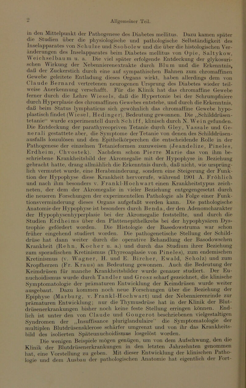9 in den Mittelpunkt der Pathogenese des Diabetes mellitus. Dazu kamen später die Studien über die physiologische und pathologische Selbständigkeit des Inselapparates von Schulze und Ssobolew und die über die histologischen Ver- änderungen des Inselapparates beim Diabetes mellitus von üpie, Saltykow, Weichselbaum u. a. Die viel später erfolgende Entdeckung der glykosuri- schen Wirkung der Nebennierenextrakte durch Blum und die Erkenntnis, daß der Zuckerstich durch eine auf sympathischen Bahnen zum chromaffinen Gewebe geleitete Entladung dieses Organs wirkt, haben allerdings dem von Claude Bernard vertretenen neurogenen Ursprung des Diabetes wieder teil- weise Anerkennung verschafft. Für die Klinik hat das chromaffine Gewebe ferner durch die Lehre Wiesels, daß die Hypertonie bei der Schrumpfniere durch Hyperplasie des chromaffinen Gewebes entstehe, und durch die Erkenntnis, daß beim Status lymphaticus sich gewöhnlich das chromaffine Gewebe hypo- plastisch findet (Wiesel, Hedinger), Bedeutung gewonnen. Die „Schilddrüsen- tetanie“ wurde experimentell durch Schiff, klinisch durch N. Wein gefunden. Die Entdeckung der parathyreopriven Tetanie durch Gley, Vassale und Ge- nerali gestattete aber, die Symptome der Tetanie von denen des Schilddrüsen- ausfalls loszulösen und den Epithelkörperchen die entscheidende Rolle in der Pathogenese der einzelnen Tetanieformen zuzuweisen (Jeandelize, Pineies, Erdheim, Chvostek). Nachdem schon Pierre Marie das von ihm be- schriebene Krankheitsbild der Akromegalie mit der Hypophyse in Beziehung gebracht hatte, drang allmählich die Erkenntnis durch, daß nicht, wie ursprüng- lich vermutet wurde, eine Herabminderung, sondern eine Steigerung der Funk- tion der Hypophyse diese Krankheit hervorrufe, während 1901 A. Fröhlich und nach ihm besonders v. Frankl-Hochwart einen Krankheitstypus zeich- neten, der dem der Akromegalie in vieler Beziehung entgegengesetzt durch die neueren Forschungen der experimentellen Pathologie als Folge einer Funk- tionsverminderung dieses Organs aufgefaßt werden kann. Die pathologische Anatomie der Hypophyse ist besonders durch Benda, der den Adenomcharakter der Hypophysenhyperplasie bei der Akromegalie feststellte, und durch die Studien Erdheims über den Plattenepithelkrebs bei der hypophysären Dys- trophie gefördert worden. Die Histologie der Basedowstruma war schon früher eingehend studiert worden. Die pathogenetische Stellung der Schild- drüse hat dann weiter durch die operative Behandlung der Basodowschen Krankheit (Rehn, Kocher u. a.) und durch das Studium ihrer Beziehung zum sporadischen Kretinismus (Thyreoaplasie von Pineies), zum endemischen Kretinismus (v. Wagner, H. und E. Bircher, Ewald, Scholz) und zum Kropfherzen (Fr. Kraus) an Bedeutung gewonnen. Auch die Bedeutung der Keimdrüsen für manche Krankheitsbilder wurde genauer studiert. Der Eu- nuchoidismus wurde durch Tandler und Grosz scharf gezeichnet, die klinische Symptomatologie der prämaturen Entwicklung der Keimdrüsen wurde weiter ausgebaut. Dazu kommen noch neue Forschungen über die Beziehung der Epiphyse (Marburg, v. Frankl-Hochwart) und der Nebennierenrinde zur prämaturen Entwicklung; nur die Thymusdrüse hat in der Klinik der Blut- drüsenerkrankungen bisher noch keine feste Stellung erringen können. End- lich ist unter den von Claude und Gougerot beschriebenen vielgestaltigen Syndromen der „Insuffisance pluriglandulaire“ die Symptomatologie der multiplen Blutdrüsensklerose schärfer umgrenzt und von ihr das Krankheits- bild des isolierten Späteunuchoidismus losgelöst worden. Die wenigen Beispiele mögen genügen, um von dem Aufschwung, den die Klinik der Blutdrüsenerkrankungen in den letzten Jahrzehnten genommen hat, eine Vorstellung zu geben. Mit dieser Entwicklung der klinischen Patho- logie und dem Ausbau der pathologischen Anatomie hat eigentlich der Fort-