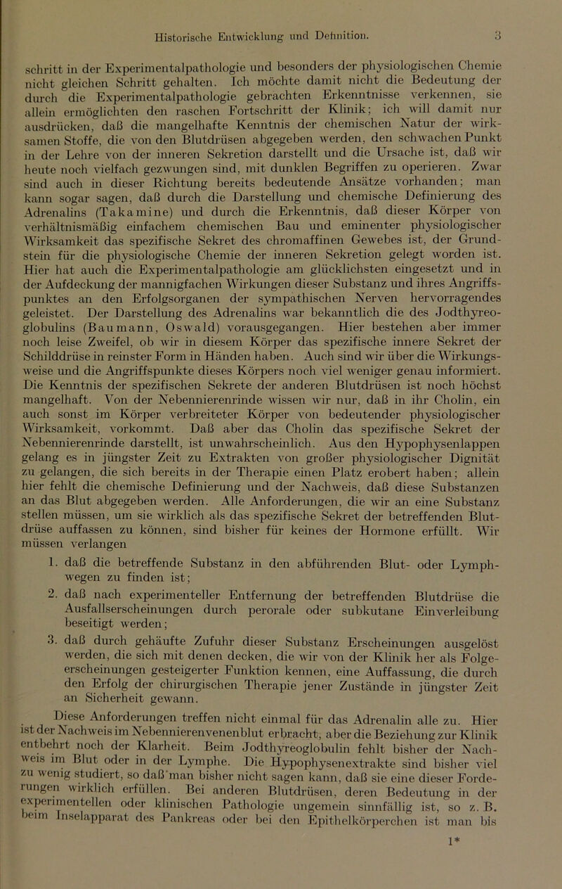 schritt in der Experimentalpathologie und besonders der physiologischen Chemie nicht gleichen Schritt gehalten. Ich möchte damit nicht die Bedeutung der durch die Experimentalpathologie gebrachten Erkenntnisse verkennen, sie allein ermöglichten den raschen Fortschritt der Klinik; ich will damit nur ausdrücken, daß die mangelhafte Kenntnis der chemischen Natur der wirk- samen Stoffe, die von den Blutdrüsen abgegeben werden, den schwachen Punkt in der Lehre von der inneren Sekretion darstellt und die Ursache ist, daß wir heute noch vielfach gezwungen sind, mit dunklen Begriffen zu operieren. Zwar sind auch in dieser Richtung bereits bedeutende Ansätze vorhanden; man kann sogar sagen, daß durch die Darstellung und chemische Definierung des Adrenalins (Takamine) und durch die Erkenntnis, daß dieser Körper von verhältnismäßig einfachem chemischen Bau und eminenter physiologischer Wirksamkeit das spezifische Sekret des chromaffinen Gewebes ist, der Grund- stein für die physiologische Chemie der inneren Sekretion gelegt worden ist. Hier hat auch die Experimentalpathologie am glücklichsten eingesetzt und in der Aufdeckung der mannigfachen Wirkungen dieser Substanz und ihres Angriffs- punktes an den Erfolgsorganen der sympathischen Nerven hervorragendes geleistet. Der Darstellung des Adrenalins war bekanntlich die des Jodthyreo- globulins (Baumann, Oswald) vorausgegangen. Hier bestehen aber immer noch leise Zweifel, ob wir in diesem Körper das spezifische innere Sekret der Schilddrüse in reinster Form in Händen haben. Auch sind wir über die Wirkungs- weise und die Angriffspunkte dieses Körpers noch viel weniger genau informiert. Die Kenntnis der spezifischen Sekrete der anderen Blutdrüsen ist noch höchst mangelhaft. Von der Nebennierenrinde wissen wir nur, daß in ihr Cholin, ein auch sonst im Körper verbreiteter Körper von bedeutender physiologischer Wirksamkeit, vorkommt. Daß aber das Cholin das spezifische Sekret der Nebennierenrinde darstellt, ist unwahrscheinlich. Aus den Hypophysen lappen gelang es in jüngster Zeit zu Extrakten von großer physiologischer Dignität zu gelangen, die sich bereits in der Therapie einen Platz erobert haben; allein hier fehlt die chemische Definierung und der Nachweis, daß diese Substanzen an das Blut abgegeben werden. Alle Anforderungen, die wir an eine Substanz stellen müssen, um sie wirklich als das spezifische Sekret der betreffenden Blut- drüse auffassen zu können, sind bisher für keines der Hormone erfüllt. Wir müssen verlangen 1. daß die betreffende Substanz in den abführenden Blut- oder Lymph- wegen zu finden ist; 2. daß nach experimenteller Entfernung der betreffenden Blutdrüse die Ausfallserscheinungen durch perorale oder subkutane Einverleibung beseitigt werden; 3. daß durch gehäufte Zufuhr dieser Substanz Erscheinungen ausgelöst werden, die sich mit denen decken, die wir von der Klinik her als Folge- erscheinungen gesteigerter Funktion kennen, eine Auffassung, die durch den Erfolg der chirurgischen Therapie jener Zustände in jüngster Zeit an Sicherheit gewann. Diese Anforderungen treffen nicht einmal für das Adrenalin alle zu. Hier ist der Nachweis im Nebennierenvenenblut erbracht, aber die Beziehung zur Klinik entbehrt noch der Klarheit. Beim Jodthyreoglobulin fehlt bisher der Nach- weis im Blut oder in der Lymphe. Die Hypophysenextrakte sind bisher viel zu wenig studiert, so daß man bisher nicht sagen kann, daß sie eine dieser Forde- rungen wirklich erfüllen. Bei anderen Blutdrüsen, deren Bedeutung in der experimentellen oder klinischen Pathologie ungemein sinnfällig ist, so z. B. icim nselapparat des Pankreas oder bei den Epithelkörperchen ist man bis 1*