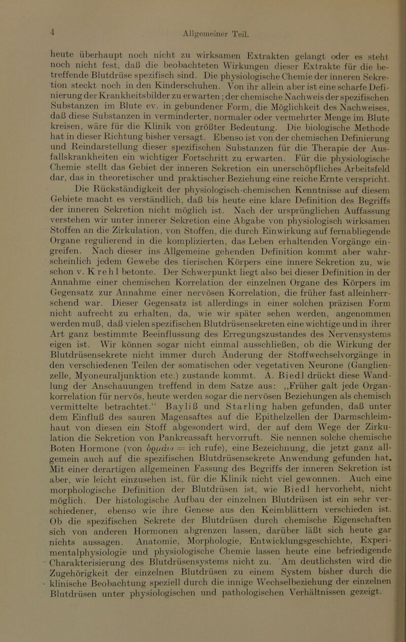 heute überhaupt noch nicht zu wirksamen Extrakten gelangt oder es steht noch nicht fest, daß die beobachteten Wirkungen dieser Extrakte für die be- treffende Blutdrüse spezifisch sind. Die physiologische Chemie der inneren Sekre- tion steckt noch in den Kinderschuhen. Von ihr allein aber ist eine scharfe Defi- nierung der Krankheitsbilder zu erwarten; der chemische Nachweis der spezifischen Substanzen im Blute ev. in gebundener Form, die Möglichkeit des Nachweises, daß diese Substanzen in verminderter, normaler oder vermehrter Menge im Blute kreisen, wäre für die Klinik von größter Bedeutung. Die biologische Methode hat in dieser Richtung bisher versagt. Ebenso ist von der chemischen Definierung und Reindarstellung dieser spezifischen Substanzen für die Therapie der Aus- fallskrankheiten ein wichtiger Fortschritt zu erwarten. Für die physiologische Chemie stellt das Gebiet der inneren Sekretion ein unerschöpfliches Arbeitsfeld dar, das in theoretischer und praktischer Beziehung eine reiche Ernte verspricht. Die Rückständigkeit der physiologisch-chemischen Kenntnisse auf diesem Gebiete macht es verständlich, daß bis heute eine klare Definition des Begriffs der inneren Sekretion nicht möglich ist. Nach der ursprünglichen Auffassung verstehen wir unter innerer Sekretion eine Abgabe von physiologisch wirksamen Stoffen an die Zirkulation, von Stoffen, die durch Einwirkung auf fernabliegende Organe regulierend in die komplizierten, das Leben erhaltenden Vorgänge ein- greifen. Nach dieser ins Allgemeine gehenden Definition kommt aber wahr- scheinlich jedem Gewebe des tierischen Körpers eine innere Sekretion zu, wie schon v. K reh 1 betonte. Der Schwerpunkt liegt also bei dieser Definition in der Annahme einer chemischen Korrelation der einzelnen Organe des Körpers im Gegensatz zur Annahme einer nervösen Korrelation, die früher fast alleinherr- schend war. Dieser Gegensatz ist allerdings in einer solchen präzisen Form nicht aufrecht zu erhalten, da, wie wir später sehen werden, angenommen werden muß, daß vielen spezifischen Blutdrüsensekreten eine wichtige und in ihrer Art ganz bestimmte Beeinflussung des Erregungszustandes des Nervensystems eigen ist. Wir können sogar nicht einmal ausschließen, ob die Wirkung der Blutdrüsensekrete nicht immer durch Änderung der Stoffwechselvorgänge in den verschiedenen Teilen der somatischen oder vegetativen Neurone (Ganglien- zelle, Myoneuraljunktion etc.) zustande kommt. A. Biedl drückt diese Wand- lung der Anschauungen treffend in dem Satze aus: „Früher galt jede Organ- korrelation für nervös, heute werden sogar die nervösen Beziehungen als chemisch vermittelte betrachtet.“ Bayliß und Starling haben gefunden, daß unter dem Einfluß des sauren Magensaftes auf die Epithelzellen der Darmschleim- haut von diesen ein Stoff abgesondert wird, der auf dem Wege der Zirku- lation die Sekretion von Pankreassaft hervorruft. Sie nennen solche chemische Boten Hormone (von ÖQ/tido = ich rufe), eine Bezeichnung, die jetzt ganz all- gemein auch auf die spezifischen Blutdrüsensekrete Anwendung gefunden hat. Mit einer derartigen allgemeinen Fassung des Begriffs der inneren Sekretion ist aber, wie leicht einzusehen ist, für die Klinik nicht viel gewonnen. Auch eine morphologische Definition der Blutdrüsen ist, wie Biedl hervorhebt, nicht möglich. Der histologische Aufbau der einzelnen Blutdrüsen ist ein sehr ver- schiedener, ebenso wie ihre Genese aus den Keimblättern verschieden ist. Ob die spezifischen Sekrete der Blutdrüsen durch chemische Eigenschaften sich von anderen Hormonen abgrenzen lassen, darüber läßt sich heute gar nichts aussagen. Anatomie, Morphologie, Entwicklungsgeschichte, Experi- mentalphysiologie und physiologische Chemie lassen heute eine befriedigende Charakterisierung des Blutdrüsensystems nicht zu. Am deutlichsten wird die Zugehörigkeit der einzelnen Blutdrüsen zu einem System bisher durch die klinische Beobachtung speziell durch die innige Wechselbeziehung der einzelnen Blutdrüsen unter physiologischen und pathologischen Verhältnissen gezeigt.