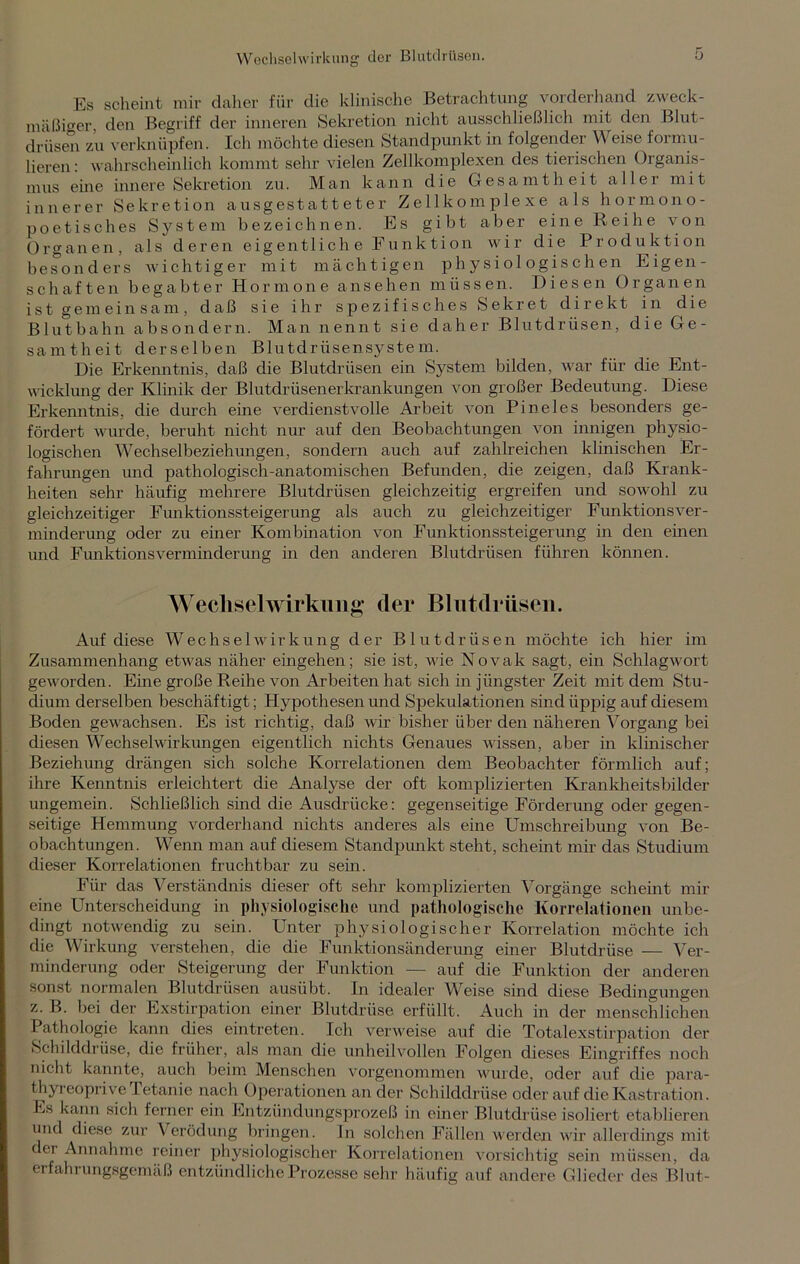 Es scheint mir daher für die klinische Betrachtung vorderhand zweck- mäßiger den Begriff der inneren Sekretion nicht ausschließlich mit den Blut- drüsen zu verknüpfen. Ich möchte diesen Standpunkt in folgender Weise formu- lieren: wahrscheinlich kommt sehr vielen Zellkomplexen des tierischen Organis- mus eine innere Sekretion zu. Man kann die Gesamtheit aller mit innerer Sekretion ausgestatteter Zellkomplexe als hormono- poetisches System bezeichnen. Es gibt aber eine Reihe von Organen, als deren eigentlich e Funktion wir die Produktion besonders wichtiger mit mächtigen physiologischen Eigen- schaften begabter Hormone ansehen müssen. Diesen Organen ist gemeinsam, daß sie ihr spezifisches Sekret direkt in die Blutbahn absondern. Man nennt sie daher Blutdrüsen, die Ge- samtheit derselben Blutdrüsensystem. Die Erkenntnis, daß die Blutdrüsen ein System bilden, war für die Ent- wicklung der Klinik der Blutdrüsenerkrankungen von großer Bedeutung. Diese Erkenntnis, die durch eine verdienstvolle Arbeit von Pineies besonders ge- fördert wurde, beruht nicht nur auf den Beobachtungen von innigen physio- logischen Wechselbeziehungen, sondern auch auf zahlreichen klinischen Er- fahrungen und pathologisch-anatomischen Befunden, die zeigen, daß Krank- heiten sehr häufig mehrere Blutdrüsen gleichzeitig ergreifen und sowohl zu gleichzeitiger Funktionssteigerung als auch zu gleichzeitiger Funktionsver- minderung oder zu einer Kombination von Funktionssteigerung in den ehren und FunktionsVerminderung in den anderen Blutdrüsen führen können. Wechsel Wirkung der Blutdriisen. Auf diese Wechselwirkung der Blutdriisen möchte ich hier im Zusammenhang etwas näher eingehen; sie ist, wie Novak sagt, ein Schlagwort geworden. Eine große Reihe von Arbeiten hat sich in jüngster Zeit mit dem Stu- dium derselben beschäftigt; Hypothesen und Spekulationen sind üppig auf diesem Boden gewachsen. Es ist richtig, daß wir bisher über den näheren Vorgang bei diesen Wechselwirkungen eigentlich nichts Genaues wissen, aber in klinischer Beziehung drängen sich solche Korrelationen dem Beobachter förmlich auf; ihre Kenntnis erleichtert die Analyse der oft komplizierten Krankheitsbilder ungemein. Schließlich sind die Ausdrücke: gegenseitige Förderung oder gegen- seitige Hemmung vorderhand nichts anderes als eine Umschreibung von Be- obachtungen. Wenn man auf diesem Standpunkt steht, scheint mir das Studium dieser Korrelationen fruchtbar zu sein. Für das Verständnis dieser oft sehr komplizierten Vorgänge scheint mir eine Unterscheidung in physiologische und pathologische Korrelationen unbe- dingt notwendig zu sein. Unter physiologischer Korrelation möchte ich die Wirkung verstehen, die die Funktionsänderung einer Blutdrüse — Ver- minderung oder Steigerung der Funktion — auf die Funktion der anderen sonst normalen Blutdrüsen ausübt. In idealer Weise sind diese Bedingungen z. B. bei der Exstirpation einer Blutdrüse erfüllt. Auch in der menschlichen Pathologie kann dies eintreten. Ich verweise auf die Totalexstirpation der Schilddrüse, die früher, als man die unheilvollen Folgen dieses Eingriffes noch nicht kannte, auch beim Menschen vorgenommen wurde, oder auf die para- thyreoprive Tetanie nach Operationen an der Schilddrüse oder auf die Kastration. Es kann sich ferner ein Entzündungsprozeß in einer Blutdrüse isoliert etablieren und diese zur Verödung bringen, ln solchen Fällen werden wir allerdings mit der Annahme reiner physiologischer Korrelationen vorsichtig sein müssen, da erfahrungsgemäß entzündliche Prozesse sehr häufig auf andere Glieder des Blut-