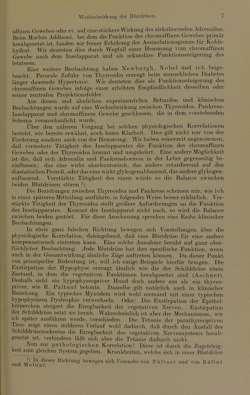affinen Gewebes oder ev. auf eine stärkere Wirkung des zirkulierenden Adrenalins. Beim Morbus Addisoni, bei dem die Funktion des chromaffinen Gewebes primär herabgesetzt ist, fanden wir ferner Erhöhung der Assimilationsgrenze für Kohle- hydrat. Wir deuteten dies durch Wegfall einer Hemmung vom chromaffinen Gewebe nach dem Inselapparat und als sekundäre Funktionssteigerung des letzteren. Eine weitere Beobachtung haben Newburgh, Nobel und ich beige- bracht. Perorale Zufuhr von Thyreoidin erzeugt beim menschlichen Diabetes länger dauernde Hypertonie. Wir deuteten dies als Funktionssteigerung des chromaffinen Gewebes infolge einer erhöhten Empfindlichkeit desselben oder seiner zentralen Projektionsfelder. Aus diesen und ähnlichen experimentellen Befunden und klinischen Beobachtungen wurde auf eine Wechselwirkung zwischen Thyreoidea, Pankreas- Inselapparat und chromaffinem Gewebe geschlossen, die in dem vorstehenden Schema veranschaulicht wurde. Über den näheren Vorgang bei solchen physiologischen Korrelationen besteht, wie bereits erwähnt, noch keine Klarheit. Dies gilt nicht nur von der Förderung sondern auch von der Hemmung. Wir haben seinerzeit angenommen, daß vermehrte Tätigkeit des Inselapparates die Funktion des chromaffinen Gewebes oder der Thyreoidea hemmt und umgekehrt. Eine andere Möglichkeit ist die, daß sich Adrenalin und Pankreashormon in der Leber gegenseitig be- einflussen; das eine wirkt akzeleratorisch, das andere retardierend auf den diastatischen Prozeß, oder das eine wirkt glykogenabbauend, das andere glykogen- aufbauend. Verstärkte Tätigkeit des einen würde so die Balance zwischen beiden Blutdrüsen stören x). Die Beziehungen zwischen Thyreoidea und Pankreas Schemen mir, wie ich in einer späteren Mitteilung ausführte, in folgender Weise besser erklärlich. Ver- stärkte Tätigkeit der Thyreoidea stellt größere Anforderungen an die Funktion des Inselapparates. Kommt der Inselapparat nicht nach, so wird die Balance zwischen beiden gestört. Für diese Anschauung sprechen eine Reihe klinischer Beobachtungen. In einer ganz falschen Richtung bewegen sich Vorstellungen über die physiologische Korrelation, dahingehend, daß eine Blutdrüse für eine andere kompensatorisch eintreten kann. Eine solche Annahme beruht auf ganz ober- flächlicher Beobachtung. Jede Blutdrüse hat ihre spezifische Funktion, wenn auch in der Gesamtwirkung ähnliche Züge auftreten können. Da dieser Punkt von prinzipieller Bedeutung ist, will ich einige Beispiele hierfür bringen. Die Exstirpation der Hypophyse erzeugt ähnlich wie die der Schilddrüse einen Zustand, in dem die vegetativen Funktionen herabgesetzt sind (Aschner). Deshalb sieht ein hypophyseopriver Hund doch anders aus als ein thyreo- pri\ er, wie R. Pal tauf betonte. Dasselbe gilt natürlich auch in klinischer Beziehung. Ein typisches Myxödem wird wohl niemand mit einer typischen hypophysären Dystrophie verwechseln. Oder: Die Exstirpation der Epithel- körperchen steigert die Erregbarkeit der vegetativen Nerven. Exstirpation dei Schilddrüse setzt sie herab. Wahrscheinlich ist aber der Mechanismus, wie ich später ausführen werde, verschieden. Die Tetanie der parathyreopriven Tiere zeigt einen milderen Verlauf wohl dadurch, daß durch den Ausfall des Schilddrüsensekretes die Erregbarkeit des vegetativen Nervensystems herab- gesetzt ist, verhindern läßt sich aber die Tetanie dadurch nicht. Nun zur pathologischen Korrelation! Diese ist durch die Zugehörig- keit zum gleichen System gegeben. Krankheiten, welche sich in einer Blutdrüse i m ^ bi dieser Richtung bewegen sich Versuche von Zültzer und von Bälint uncl Molnar.