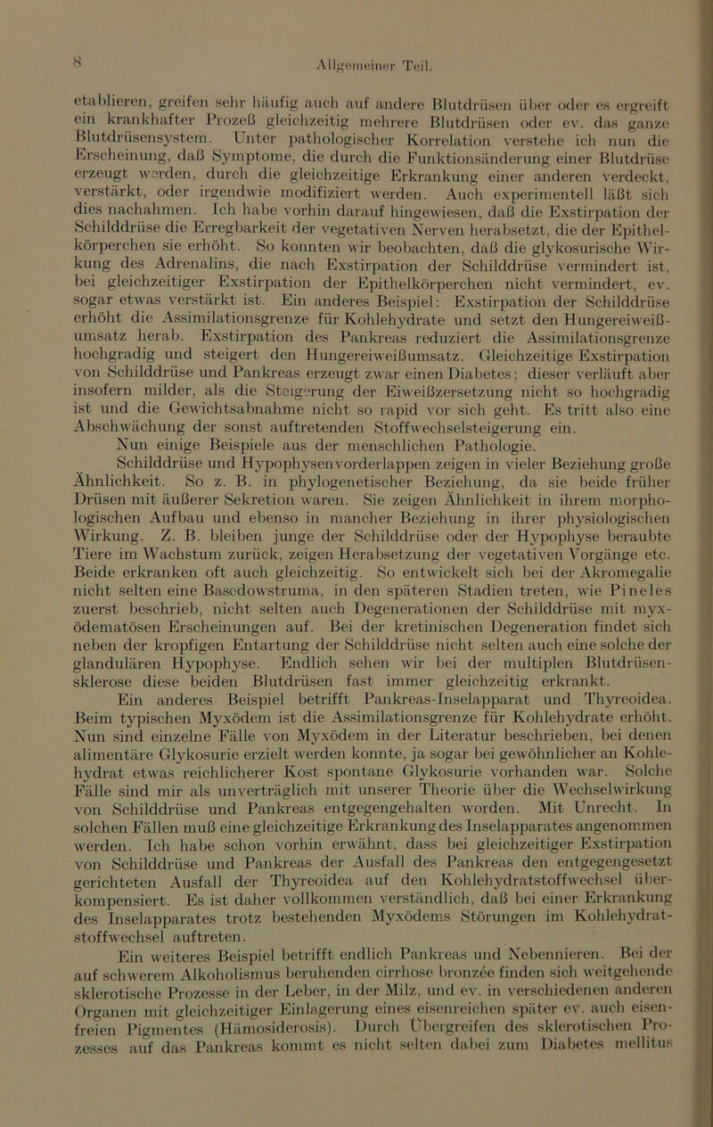 etablieren, greifen sein1 häufig auch auf andere Blutdrüsen über oder es ergreift ein krankhafter Prozeß gleichzeitig mehrere Blutdrüsen oder ev. das ganze Blutdrüsensystem. Unter pathologischer Korrelation verstehe ich nun die Erscheinung, daß Symptome, die durch die Funktionsänderung einer Blutdrüse erzeugt worden, durch die gleichzeitige Erkrankung einer anderen verdeckt, verstärkt, oder irgendwie modifiziert werden. Auch experimentell läßt sich dies nachahmen. Ich habe vorhin darauf hingewiesen, daß die Exstirpation der Schilddrüse die Erregbarkeit der vegetativen Nerven herabsetzt, die der Epithel- körperchen sie erhöht. So konnten wir beobachten, daß die glykosurische Wir- kung des Adrenalins, die nach Exstirpation der Schilddrüse vermindert ist, bei gleichzeitiger Exstirpation der Epithelkörperchen nicht vermindert, ev. sogar etwas verstärkt ist. Ein anderes Beispiel: Exstirpation der Schilddrüse erhöht die Assimilationsgrenze für Kohlehydrate und setzt den Hungereiweiß- umsatz herab. Exstirpation des Pankreas reduziert die Assimilationsgrenze hochgradig und steigert den Hungereiweißumsatz. Gleichzeitige Exstirpation von Schilddrüse und Pankreas erzeugt zwar einen Diabetes; dieser verläuft aber insofern milder, als die Steigerung der Eiweißzersetzung nicht so hochgradig ist und die Gewichtsabnahme nicht so rapid vor sich geht. Es tritt also eine Abschwächung der sonst auftretenden Stoffwechselsteigerung ein. Nun einige Beispiele aus der menschlichen Pathologie. Schilddrüse und Hypophysen vorderlappen zeigen in vieler Beziehung große Ähnlichkeit. So z. B. in phylogenetischer Beziehung, da sie beide früher Drüsen mit äußerer Sekretion waren. Sie zeigen Ähnlichkeit in ihrem morpho- logischen Aufbau und ebenso in mancher Beziehung in ihrer physiologischen Wirkung. Z. B. bleiben junge der Schilddrüse oder der Hypophyse beraubte Tiere im Wachstum zurück, zeigen Herabsetzung der vegetativen Vorgänge etc. Beide erkranken oft auch gleichzeitig. So entwickelt sich bei der Akromegalie nicht selten eine Basedowstruma, in den späteren Stadien treten, wie Pineies zuerst beschrieb, nicht selten auch Degenerationen der Schilddrüse mit myx- ödematösen Erscheinungen auf. Bei der kretinischen Degeneration findet sich neben der kropfigen Entartung der Schilddrüse nicht selten auch eine solche der glandulären Hypophyse. Endlich sehen wir bei der multiplen Blutdrüsen- sklerose diese beiden Blutdriisen fast immer gleichzeitig erkrankt. Ein anderes Beispiel betrifft Pan kr eas-In selapparat und Thyreoidea. Beim typischen Myxödem ist die Assimilationsgrenze für Kohlehydrate erhöht. Nun sind einzelne Fälle von Myxödem in der Literatur beschrieben, bei denen alimentäre Glykosurie erzielt werden konnte, ja sogar bei gewöhnlicher an Kohle- hydrat etwas reichlicherer Kost spontane Glykosurie vorhanden war. Solche Fälle sind mir als unverträglich mit unserer Theorie über die Wechselwirkung von Schilddrüse und Pankreas entgegengehalten worden. Mit Unrecht. In solchen Fällen muß eine gleichzeitige Erkrankung des Inselapparates angenommen werden. Ich habe schon vorhin erwähnt, dass bei gleichzeitiger Exstirpation von Schilddrüse und Pankreas der Ausfall des Pankreas den entgegengesetzt gerichteten Ausfall der Thyreoidea auf den Kohlehydratstoffwechsel über- kompensiert. Es ist daher vollkommen verständlich, daß bei einer Erkrankung des Inselapparates trotz bestehenden Myxödems Störungen im Kohlehydrat- stoffwechsel auftreten. Ein weiteres Beispiel betrifft endlich Pankreas und Nebennieren. Bei der auf schwerem Alkoholismus beruhenden cirrhose bronzee finden sich weitgehende sklerotische Prozesse in der Leber, in der Milz, und ev. in verschiedenen anderen Organen mit gleichzeitiger Einlagerung eines eisenreichen später ev. auch eisen- freien Pigmentes (Hämosiderosis). Durch Übergreifen des sklerotischen Pro- zesses auf das Pankreas kommt es nicht selten dabei zum Diabetes mellitus