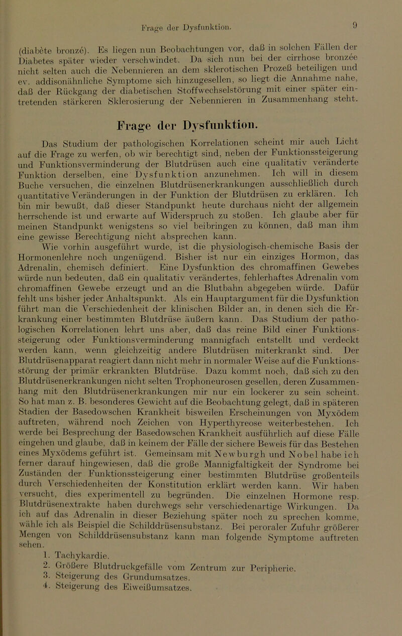 Frage der Dysfunktion. (diabete bronze). Es liegen nun Beobachtungen vor, daß in solchen ballen der Diabetes später wieder verschwindet. Da sich nun bei der cirrhose bronzee nicht selten auch die Nebennieren an dem sklerotischen Prozeß beteiligen und ev. addisonähnliche Symptome sich hinzugesellen, so liegt die Annahme nahe, daß der Rückgang der diabetischen Stoffwechselstörung mit einer später ein- tretenden stärkeren Sklerosierung der Nebennieren in Zusammenhang steht. Frage der Dysfunktion. Das Studium der pathologischen Korrelationen scheint mir auch Licht auf die Frage zu werfen, ob wir berechtigt sind, neben der Funktionssteigerung und Funktionsverminderung der Blutdrüsen auch eine qualitativ veränderte Funktion derselben, eine Dysfunktion anzunehmen. Ich will in diesem Buche versuchen, die einzelnen Blutdrüsen er krankungen ausschließlich durch quantitative Veränderungen in der Funktion der Blutdrüsen zu erklären. Ich bin mir bewußt, daß dieser Standpunkt heute durchaus nicht der allgemein herrschende ist und erwarte auf Widerspruch zu stoßen. Ich glaube aber für meinen Standpunkt wenigstens so viel beibringen zu können, daß man ihm eine gewisse Berechtigung nicht absprechen kann. Wie vorhin ausgeführt wurde, ist die physiologisch-chemische Basis der Hormonenlehre noch ungenügend. Bisher ist nur ein einziges Hormon, das Adrenalin, chemisch definiert. Eine Dysfunktion des chromaffmen Gewebes würde nun bedeuten, daß ein qualitativ verändertes, fehlerhaftes Adrenalin vom chromaffmen Gewebe erzeugt und an die Blutbahn abgegeben würde. Dafür fehlt uns bisher jeder Anhaltspunkt. Als ein Hauptargument für die Dysfunktion führt man die Verschiedenheit der klinischen Bilder an, in denen sich die Er- krankung einer bestimmten Blutdrüse äußern kann. Das Studium der patho- logischen Korrelationen lehrt uns aber, daß das reine Bild einer Funktions- steigerung oder Funktionsverminderung mannigfach entstellt und verdeckt werden kann, wenn gleichzeitig andere Blutdrüsen miterkrankt sind. Der Blutdrüsenapparat reagiert dann nicht mehr in normaler Weise auf die Funktions- störung der primär erkrankten Blutdrüse. Dazu kommt noch, daß sich zu den Blutdrüsenerkrankungen nicht selten Trophoneurosen gesellen, deren Zusammen- hang mit den Blutdrüsen er krankungen mir nur ein lockerer zu sein scheint. So hat man z. B. besonderes Gewicht auf die Beobachtung gelegt, daß in späteren Stadien der Basedowschen Krankheit bisweilen Erscheinungen von Myxödem auftreten, während noch Zeichen von Hyperthyreose weiter bestehen. Ich werde bei Besprechung der Basedowschen Krankheit ausführlich auf diese Fälle eingehen und glaube, daß in keinem der Fälle der sichere Beweis für das Bestehen eines Myxödems geführt ist. Gemeinsam mit Newburgh und Nobel habe ich ferner darauf hingewiesen, daß die große Mannigfaltigkeit der Syndrome bei Zuständen der Funktionssteigerung einer bestimmten Blutdrüse großenteils durch Verschiedenheiten der Konstitution erklärt werden kann. Wir haben versucht, dies experimentell zu begründen. Die einzelnen Hormone resp. Blutdrüsenextrakte haben durchwegs sehr verschiedenartige Wirkungen. Da ich auf das Adrenalin in dieser Beziehung später noch zu sprechen komme, wähle ich als Beispiel die Schilddrüsensubstanz. Bei peroraler Zufuhr größerer Mengen von Schilddrüsensubstanz kann man folgende Symptome auftreten sehen. 1. Tachykardie. 2. Giößere Blutdruckgefälle vom Zentrum zur Peripherie. •L Steigerung des Grundumsatzes. 4. Steigerung des Eiweißumsatzes.