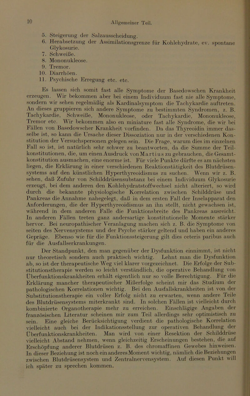 5. Steigerung der Salzausscheidung. 0. Herabsetzung der Assimilationsgrenze für Kohlehydrate, ev. spontane Glykosurie. 7. Schweiße. 8. Mononukleose. 9. Tremor. 10. Diarrhöen. 11. Psychische Erregung etc. etc. Es lassen sich somit fast alle Symptome der Basedowschen Krankheit erzeugen. Wir bekommen aber bei einem Individuum fast nie alle Symptome, sondern wir sehen regelmäßig als Kardinalsymptom die Tachykardie auftreten. An dieses gruppieren sich andere Symptome zu bestimmten Syndromen, z. B. Tachykardie, Schweiße, Mononukleose, oder Tachykardie, Mononukleose, Tremor etc. Wir bekommen also en miniature fast alle Syndrome, die wir bei Fällen von Basedowscher Krankheit vorfinden. Da das Thyreoidin immer das- selbe ist, so kann die Ursache dieser Dissoziation nur in der verschiedenen Kon- stitution der Versuchspersonen gelegen sein. Die Frage, warum dies im einzelnen Fall so ist, ist natürlich sehr schwer zu beantworten, da die Summe der Teil- konstitutionen, die, um einen Ausdruck vonMartius zu gebrauchen, dieGesamt- konstitution ausmachen, eine enorme ist. Für viele Punkte dürfte es am nächsten liegen, die Erklärung in einer verschiedenen Reaktionstätigkeit des Blutdrüsen- systems auf den künstlichen Hyperthyreoidismus zu suchen. Wenn wir z. B. sehen, daß Zufuhr von Schilddrüsensubstanz bei einem Individuum Glykosurie erzeugt, bei dem anderen den Kohlehydratstoffwechsel nicht alteriert, so wird durch die bekannte physiologische Korrelation zwischen Schilddrüse und Pankreas die Annahme nahegelegt, daß in dem ersten Fall der Inselapparat den Anforderungen, die der Hyperthyreoidismus an ihn stellt, nicht gewachsen ist, während in dem anderen Falle die Funktionsbreite des Pankreas ausreicht. In anderen Fällen treten ganz andersartige konstitutionelle Momente stärker hervor. Bei neuropathischer Veranlagung machen sich z. B. die Symptome von seiten des Nervensystems und der Psyche stärker geltend und haben ein anderes Gepräge. Ebenso wie für die Funktionssteigerung gilt dies ceteris paribus auch für die Ausfallserkrankungen. Der Standpunkt, den man gegenüber der Dysfunktion einnimmt, ist nicht nur theoretisch sondern auch praktisch wichtig. Lehnt man die Dysfunktion ab, so ist der therapeutische Weg viel klarer vorgezeichnet. Die Erfolge der Sub- stitutionstherapie werden so leicht verständlich, die operative Behandlung von Überfunktionskrankheiten erhält eigentlich nur so volle Berechtigung. Für die. Erklärung mancher therapeutischer Mißerfolge scheint mir das Studium der pathologischen Korrelationen wichtig. Bei den Ausfallskrankheiten ist von der Substitutionstherapie ein voller Erfolg nicht zu erwarten, wenn andere Teile des Blutdrüsensystems miterkrankt sind. In solchen Fällen ist vielleicht durch kombinierte ürganotherapie mehr zu erreichen. Einschlägige Angaben der französischen Literatur scheinen mir zum Teil allerdings sehr optimistisch zu sein. Eine gleiche Berücksichtigung verdient die pathologische Korrelation vielleicht auch bei der Indikationsstellung zur operativen Behandlung der Überfunktionskrankheiten. Man wird von einer Resektion der Schilddrüse vielleicht Abstand nehmen, wenn gleichzeitig Erscheinungen bestehen, die auf Erschöpfung anderer Blutdrüsen z. B. des chromaffinen Gewebes hinweisen. In dieser Beziehung ist noch ein anderes Moment wichtig, nämlich die Beziehungen zwischen Blutdrüsensystem und Zentralnervensystem. Auf diesen Punkt will ich später zu sprechen kommen.