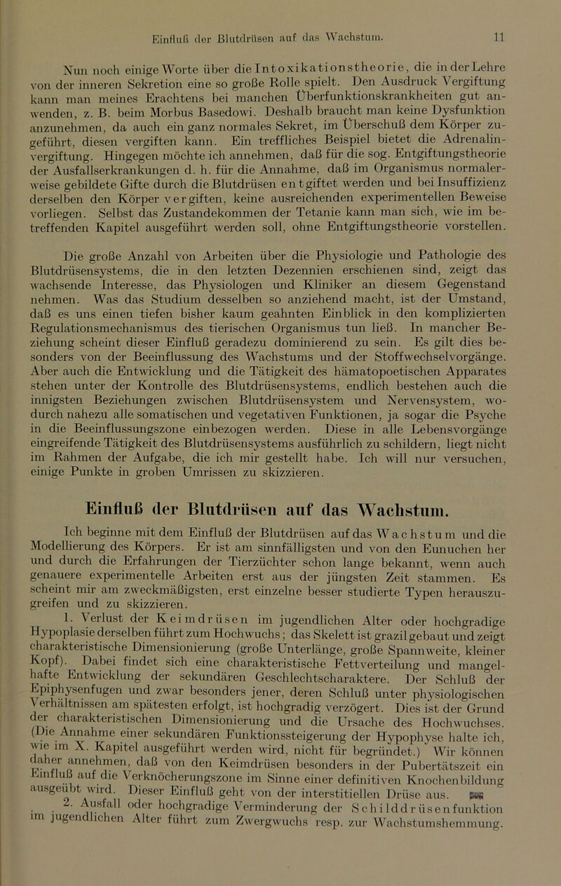 Nun noch einige Worte über die Intoxikationstheorie, die in der Lehre von der inneren Sekretion eine so große Rolle spielt. Den Ausdruck Vergiftung kann man meines Erachtens bei manchen Überfunktionskrankheiten gut an- wenden, z. B. beim Morbus Basedowi. Deshalb braucht man keine Dysfunktion anzunehmen, da auch ein ganz normales Sekret, im Überschuß dem Körper zu- geführt, diesen vergiften kann. Ein treffliches Beispiel bietet die Adrenalin- vergiftung. Hingegen möchte ich annehmen, daß für die sog. Entgiftungstheorie der Ausfallserkrankungen d. h. für die Annahme, daß im Organismus normaler- weise gebildete Gifte durch die Blutdrüsen entgiftet werden und bei Insuffizienz derselben den Körper vergiften, keine ausreichenden experimentellen Beweise vorliegen. Selbst das Zustandekommen der Tetanie kann man sich, wie im be- treffenden Kapitel ausgeführt werden soll, ohne Entgiftungstheorie vorstellen. Die große Anzahl von Arbeiten über die Physiologie und Pathologie des Blutdrüsensystems, die in den letzten Dezennien erschienen sind, zeigt das wachsende Interesse, das Physiologen und Kliniker an diesem Gegenstand nehmen. Was das Studium desselben so anziehend macht, ist der Umstand, daß es uns einen tiefen bisher kaum geahnten Einblick in den komplizierten Regulationsmechanismus des tierischen Organismus tun ließ. In mancher Be- zieh ung scheint dieser Einfluß geradezu dominierend zu sein. Es gilt dies be- sonders von der Beeinflussung des Wachstums und der Stoffwechselvorgänge. Aber auch die Entwicklung und die Tätigkeit des hämatopoetischen Apparates stehen unter der Kontrolle des Blutdrüsensystems, endlich bestehen auch die innigsten Beziehungen zwischen Blutdrüsensystem und Nervensystem, wo- durch nahezu alle somatischen und vegetativen Funktionen, ja sogar die Psyche in die Beeinflussungszone einbezogen werden. Diese in alle Lebens Vorgänge eingreifende Tätigkeit des Blutdrüsensystems ausführlich zu schildern, liegt nicht im Rahmen der Aufgabe, die ich mir gestellt habe. Ich will nur versuchen, einige Punkte in groben Umrissen zu skizzieren. Einfluß der Blutdrüsen auf das Wachstum. Ich beginne mit dem Einfluß der Blutdrüsen auf das Wachstum und die Modellierung des Körpers. Er ist am sinnfälligsten und von den Eunuchen her und durch die Erfahrungen der Tierzüchter schon lange bekannt, wenn auch genauere experimentelle Arbeiten erst aus der jüngsten Zeit stammen. Es scheint mir am zweckmäßigsten, erst einzelne besser studierte Typen herauszu- greifen und zu skizzieren. 1. Verlust der Keimdrüsen im jugendlichen Alter oder hochgradige Hypoplasie derselben führt zum Hochwuchs; das Skelett ist grazil gebaut und zeigt charakteristische Dimensionierung (große Unterlänge, große Spannweite, kleiner Kopf). Dabei findet sich eine charakteristische Fettverteilung und mangel- hafte Entwicklung der sekundären Geschlechtscharaktere. Der Schluß der Epiphysenfugen und zwar besonders jener, deren Schluß unter physiologischen \ erhältnissen am spätesten erfolgt, ist hochgradig verzögert. Dies ist der Grund der charakteristischen Dimensionierung und die Ursache des Hochwuchses. (Die Annahme einer sekundären Funktionssteigerung der Hypophyse halte ich, wie im X. Kapitel ausgeführt werden wird, nicht für begründet.) ” Wir können p. ®r annehmen, daß von den Keimdrüsen besonders in der Pubertätszeit ein Emtluß auf die Verknöcherungszone im Sinne einer definitiven Knochenbildung ausgeubt wird. Dieser Einfluß geht von der interstitiellen Drüse aus. w* Ausfall oder hochgradige Verminderung der Schilddrüsenfunktion im jugendlichen Alter führt zum Zwergwuchs resp. zur Wachstumshemmung.