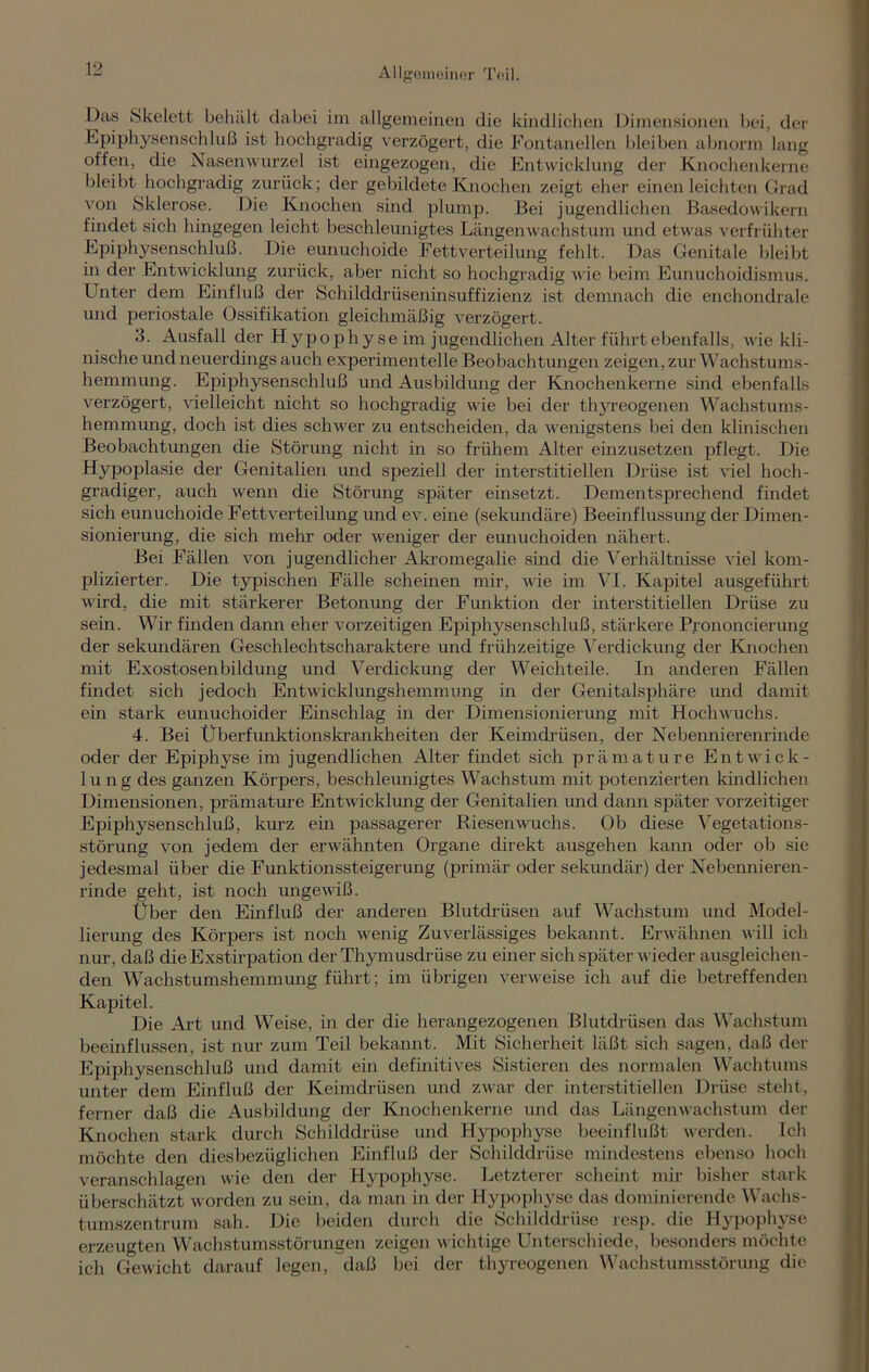 Das Skelett behält dabei im allgemeinen die kindlichen Dimensionen bei, der Epiphysenschluß ist hochgradig verzögert, die Fontanellen bleiben abnorm lang offen, die Nasenwurzel ist eingezogen, die Entwicklung der Knochenkerne bleibt hochgradig zurück; der gebildete Knochen zeigt eher einen leichten Grad von Sklerose. Die Knochen sind plump. Bei jugendlichen Basedowikern findet sich hingegen leicht beschleunigtes Längenwachstum und etwas verfrühter Epiphysenschluß. Die eunuchoide Fettverteilung fehlt. Das Genitale bleibt in der Entwicklung zurück, aber nicht so hochgradig wie beim Eunuchoidismus. Unter dem Einfluß der Schilddrüseninsuffizienz ist demnach die enchondrale und periostale Ossifikation gleichmäßig verzögert. 3. Ausfall der Hypophyse im jugendlichen Alter führt ebenfalls, wie kli- nische und neuerdings auch experimentelle Beobachtungen zeigen, zur Wachstums- hemmung. Epiphysenschluß und Ausbildung der Knochenkerne sind ebenfalls verzögert, vielleicht nicht so hochgradig wie bei der thyreogenen Wachstums- hemmung, doch ist dies schwer zu entscheiden, da wenigstens bei den klinischen Beobachtungen die Störung nicht in so frühem Alter einzusetzen pflegt. Die Hypoplasie der Genitalien und speziell der interstitiellen Drüse ist viel hoch- gradiger, auch wenn die Störung später einsetzt. Dementsprechend findet sich eunuchoide Fettverteilung und ev. eine (sekundäre) Beeinflussung der Dimen- sionierung, die sich mehr oder weniger der eunuchoiden nähert. Bei Fällen von jugendlicher Akromegalie sind die Verhältnisse viel kom- plizierter. Die typischen Fälle scheinen mir, wie im VI. Kapitel ausgeführt wird, die mit stärkerer Betonung der Funktion der interstitiellen Drüse zu sein. Wir finden dann eher vorzeitigen Epiphysenschluß, stärkere Prononcierung der sekundären Geschlechtscharaktere und frühzeitige Verdickung der Knochen mit Exostosenbildung und Verdickung der Weichteile. In anderen Fällen findet sich jedoch Entwicklungshemmung in der Genitalsphäre und damit ein stark eunuchoider Einschlag in der Dimensionierung mit Hoch wuchs. 4. Bei Überfunktionskrankheiten der Keimdrüsen, der Nebennierenrinde oder der Epiphyse im jugendlichen Alter findet sich prämature Entwick- lung des ganzen Körpers, beschleunigtes Wachstum mit potenzierten kindlichen Dimensionen, prämature Entwicklung der Genitalien und dann später vorzeitiger Epiphysenschluß, kurz ein passagerer Rieseirwuchs. Ob diese Vegetations- störung von jedem der erwähnten Organe direkt ausgehen kann oder ob sie jedesmal über die Funktionssteigerung (primär oder sekundär) der Nebennieren- rinde geht, ist noch ungewiß. Über den Einfluß der anderen Blutdrüsen auf Wachstum und Model- lierung des Körpers ist noch wenig Zuverlässiges bekannt. Erwähnen will ich nur, daß die Exstirpation der Thymusdrüse zu einer sich später wieder ausgleichen- den Wachstumshemmung führt; im übrigen verweise ich auf die betreffenden Kapitel. Die Art und Weise, in der die herangezogenen Blutdrüsen das Wachstum beeinflussen, ist nur zum Teil bekannt. Mit Sicherheit läßt sich sagen, daß der Epiphysenschluß und damit ein definitives Sistieren des normalen Wachtums unter dem Einfluß der Keimdrüsen und zwar der interstitiellen Drüse steht, ferner daß die Ausbildung der Knochenkerne und das Längenwachstum der Knochen stark durch Schilddrüse und Hypophyse beeinflußt werden. Ich möchte den diesbezüglichen Einfluß der Schilddrüse mindestens ebenso hoch veranschlagen wie den der Hypophyse. Letzterer scheint mir bisher stark überschätzt worden zu sein, da man in der Hypophyse das dominierende Wachs- tumszentrum sah. Die beiden durch die Schilddrüse resp. die Hypophyse erzeugten Wachstumsstörungen zeigen wichtige Unterschiede, besonders möchte ich Gewicht darauf legen, daß bei der thyreogenen Wachstumsstörung die