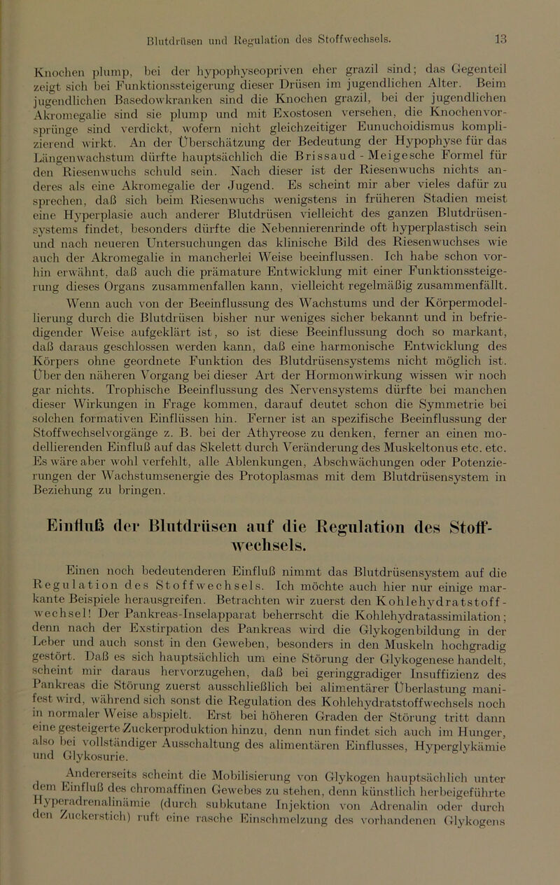 Knochen plump, bei der hypophyseopriven eher grazil sind; das Gegenteil zeigt sich hei Funktionssteigerung dieser Drüsen im jugendlichen Alter. Beim jugendlichen Basedowkranken sind die Knochen grazil, bei der jugendlichen Akromegalie sind sie plump und mit Exostosen versehen, die Knochenvor- sprünge sind verdickt, wofern nicht gleichzeitiger Eunuchoidismus kompli- zierend wirkt. An der Überschätzung der Bedeutung der Hypophyse für das Längenwachstum dürfte hauptsächlich die Brissaud - Me i ge sehe Formel für den Riesenwuchs schuld sein. Nach dieser ist der Riesenwuchs nichts an- deres als eine Akromegalie der Jugend. Es scheint mir aber vieles dafür zu sprechen, daß sich beim Riesenwuchs wenigstens in früheren Stadien meist eine Hyperplasie auch anderer Blutdrüsen vielleicht des ganzen Blutdrüsen- systems findet, besonders dürfte die Nebennierenrinde oft hyperplastisch sein und nach neueren Untersuchungen das klinische Bild des Riesenwuchses wie auch der Akromegalie in mancherlei Weise beeinflussen. Ich habe schon vor- hin erwähnt, daß auch die prämature Entwicklung mit einer Funktionssteige- rung dieses Organs zusammenfallen kann, vielleicht regelmäßig zusammenfällt. Wenn auch von der Beeinflussung des Wachstums und der Körpermodel- lierung durch die Blutdrüsen bisher nur weniges sicher bekannt und in befrie- digender Weise aufgeklärt ist, so ist diese Beeinflussung doch so markant, daß daraus geschlossen werden kann, daß eine harmonische Entwicklung des Körpers ohne geordnete Funktion des Blutdrüsensystems nicht möglich ist. Über den näheren Vorgang bei dieser Art der Hornionwirkung wissen wir noch gar nichts. Trophische Beeinflussung des Nervensystems dürfte bei manchen dieser Wirkungen in Frage kommen, darauf deutet schon die Symmetrie bei solchen formativen Einflüssen hin. Ferner ist an spezifische Beeinflussung der Stoff Wechsel Vorgänge z. B. bei der Athyreose zu denken, ferner an einen mo- dellierenden Einfluß auf das Skelett durch Veränderung des Muskeltonus etc. etc. Es wäre aber wohl verfehlt, alle Ablenkungen, Abschwächungen oder Potenzie- rungen der Wachstumsenergie des Protoplasmas mit dem Blutdrüsensystem in Beziehung zu bringen. Einfluß (lei* Blutdrüsen auf die Regulation des Stotf- weclisels. Einen noch bedeutenderen Einfluß nimmt das Blutdrüsensystem auf die Regulation des Stoffwechsels. Ich möchte auch hier nur einige mar- kante Beispiele herausgreifen. Betrachten wir zuerst den Kohle hydratstoff- Wechsel! Der Pankreas-Inselapparat beherrscht die Kohlehydratassimilation; denn nach der Exstirpation des Pankreas wird die Glykogenbildung in der Leber und auch sonst in den Geweben, besonders in den Muskeln hochgradig gestört. Daß es sich hauptsächlich um eine Störung der Glykogenese handelt, scheint mir daraus hervorzugehen, daß bei geringgradiger Insuffizienz des I ankreas die Störung zuerst ausschließlich bei alimentärer Überlastung mani- fest wird, während sich sonst die Regulation des Kohlehydratstoffwrechsels noch in normaler Weise abspielt. Erst bei höheren Graden der Störung tritt dann eine gesteigerte Zuckerproduktion hinzu, denn nun findet sich auch im Hunger, also bei vollständiger Ausschaltung des alimentären Einflusses, Hyperglykämie und Glykosurie. Andererseits scheint die Mobilisierung von Glykogen hauptsächlich unter (ein Einfluß des chromaffinen Gew'ebes zu stehen, denn künstlich herbeigeführte yperadrenalinämie (durch subkutane Injektion von Adrenalin oder durch den Zuckerstich) ruft eine rasche Einschmelzung des vorhandenen Glykogens