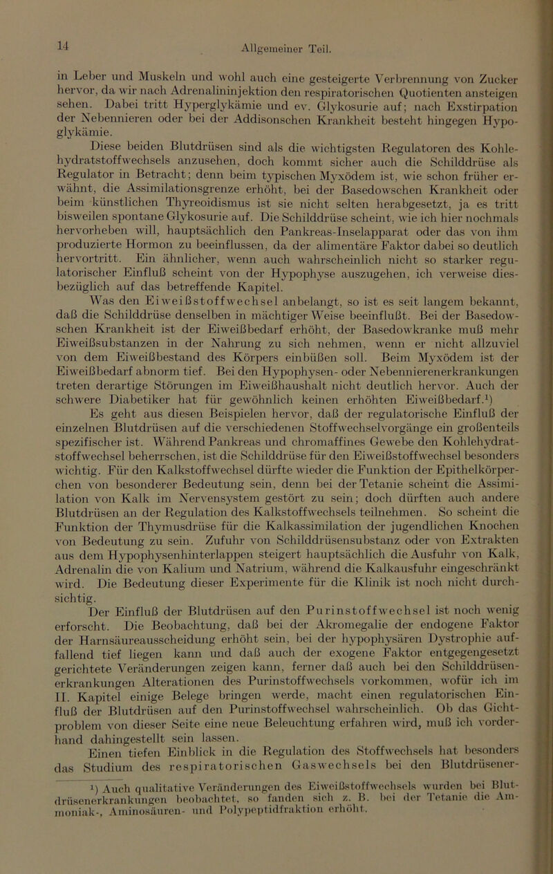 in Leber und Muskeln und wohl auch eine gesteigerte Verbrennung von Zucker hervor, da wir nach Adrenalininjektion den respiratorischen Quotienten ansteigen sehen. Dabei tritt Hyperglykämie und ev. Glykosurie auf; nach Exstirpation der Nebennieren oder bei der Addisonschen Krankheit besteht hingegen Hypo- glykämie. Diese beiden Blutdrüsen sind als die wichtigsten Regulatoren des Kohle- hydratstoffwechsels anzusehen, doch kommt sicher auch die Schilddrüse als Regulator in Betracht; denn beim typischen Myxödem ist, wie schon früher er- wähnt, die Assimilationsgrenze erhöht, bei der Basedowschen Krankheit oder beim künstlichen Thyreoidismus ist sie nicht selten herabgesetzt, ja es tritt bisweilen spontane Glykosurie auf. Die Schilddrüse scheint, wie ich hier nochmals hervorheben will, hauptsächlich den Pankreas-Inselapparat oder das von ihm produzierte Hormon zu beemflussen, da der alimentäre Faktor dabei so deutlich hervortritt. Ein ähnlicher, wenn auch wahrscheinlich nicht so starker regu- latorischer Einfluß scheint von der Hypophyse auszugehen, ich verweise dies- bezüglich auf das betreffende Kapitel. Was den Eiweißstoffwechsel anbelangt, so ist es seit langem bekannt, daß die Schilddrüse denselben in mächtiger Weise beeinflußt. Bei der Basedow- schen Krankheit ist der Eiweißbedarf erhöht, der Basedowkranke muß mehr Eiweißsubstanzen in der Nahrung zu sich nehmen, wenn er nicht allzuviel von dem Eiweißbestand des Körpers einbüßen soll. Beim Myxödem ist der Eiweißbedarf abnorm tief. Bei den Hypophysen- oder Nebennierenerkrankungen treten derartige Störungen im Eiweißhaushalt nicht deutlich hervor. Auch der schwere Diabetiker hat für gewöhnlich keinen erhöhten Eiweißbedarf.1) Es geht aus diesen Beispielen hervor, daß der regulatorische Einfluß der einzelnen Blutdrüsen auf die verschiedenen Stoffwechselvorgänge ein großenteils spezifischer ist. Während Pankreas und chromaffines Gewebe den Kohlehydrat- stoffwechsel beherrschen, ist die Schilddrüse für den Eiweißstoffwechsel besonders wichtig. Für den Kalkstoffwechsel dürfte wieder die Funktion der Epithelkörper- chen von besonderer Bedeutung sein, denn bei der Tetanie scheint die Assimi- lation von Kalk im Nervensystem gestört zu sein; doch dürften auch andere Blutdrüsen an der Regulation des Kalkstoffwechsels teilnehmen. So scheint die Funktion der Thymusdrüse für die Kalkassimilation der jugendlichen Knochen von Bedeutung zu sein. Zufuhr von Schilddrüsensubstanz oder von Extrakten aus dem Hypophysenhinterlappen steigert hauptsächlich die Ausfuhr von Kalk, Adrenalin die von Kalium und Natrium, während die Kalkausfuhr eingeschränkt wird. Die Bedeutung dieser Experimente für die Klinik ist noch nicht durch- sichtig. Der Einfluß der Blutdrüsen auf den Purinstoffwechsel ist noch wenig erforscht. Die Beobachtung, daß bei der Akromegalie der endogene Faktor der Harnsäureausscheidung erhöht sein, bei der hypophysären Dystrophie auf- fallend tief liegen kann und daß auch der exogene Faktor entgegengesetzt gerichtete Veränderungen zeigen kann, ferner daß auch bei den Schilddrüsen- erkrankungen Alterationen des Purinstoffwechsels Vorkommen, wofür ich im II. Kapitel einige Belege bringen werde, macht einen regulatorischen Ein- fluß der Blutdrüsen auf den Purinstoffwechsel wahrscheinlich. Ob das Gicht- problem von dieser Seite eine neue Beleuchtung erfahren wird, muß ich vorder- hand dahingestellt sein lassen. Einen tiefen Einblick in die Regulation des Stoffwechsels hat besonders das Studium des respiratorischen Gaswechsels bei den Blutdrüsener- i) Auch qualitative Veränderungen des Eiweißstoffwechsels wurden bei Blut- drüsenerkrankungen beobachtet, so fanden sich z. B. hei der Tetanie die Am- moniak-, Aminosäuren- und Polypeptidfraktion erhöht.