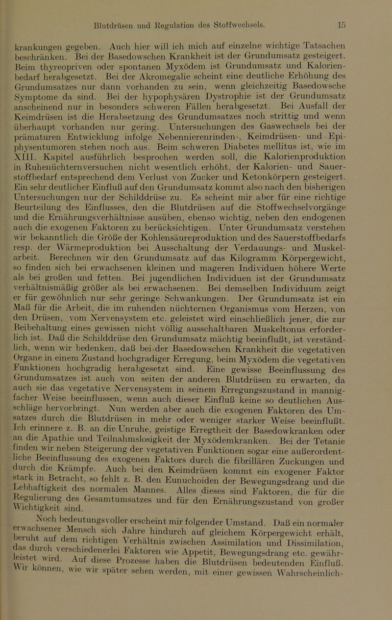 krankungen gegeben. Auch liier will ich mich auf einzelne wichtige Tatsachen beschränken. Bei der Basedowschen Krankheit ist der Grundumsatz gesteigert. Beim thyreopriven oder spontanen Myxödem ist Grundumsatz und Kalorien - bedarf herabgesetzt. Bei der Akromegalie scheint eine deutliche Erhöhung des Grundumsatzes nur dann vorhanden zu sein, wenn gleichzeitig Basedowsche Symptome da sind. Bei der hypophysären Dystrophie ist der Grundumsatz anscheinend nur in besonders schweren Fällen herabgesetzt. Bei Ausfall der Keimdrüsen ist die Herabsetzung des Grundumsatzes noch strittig und wenn überhaupt vorhanden nur gering. Untersuchungen des Gaswechsels bei der prämaturen Entwicklung infolge Nebennierenlinden-, Keimdrüsen- und Epi- physentumoren stehen noch aus. Beim schweren Diabetes mellitus ist, wie im XIII. Kapitel ausführlich besprochen werden soll, die Kalorienproduktion in Ruhenüchternversuchen nicht wesentlich erhöht, der Kalorien- und Sauer- stoffbedarf entsprechend dem Verlust von Zucker und Ketonkörpern gesteigert. Ein sehr deutlicher Einfluß auf den Grundumsatz kommt also nach den bisherigen Untersuchungen nur der Schilddrüse zu. Es scheint mir aber für eine richtige Beurteilung des Einflusses, den die Blutdrüsen auf die Stoffwechselvorgänge und die Ernährungsverhältnisse ausüben, ebenso wichtig, neben den endogenen auch die exogenen Faktoren zu berücksichtigen. Unter Grundumsatz verstehen wir bekanntlich die Größe der Kohlensäureproduktion und des Sauerstoffbedarfs resp. der Wärmeproduktion bei Ausschaltung der Verdauungs- und Muskel- arbeit. Berechnen wir den Grundumsatz auf das Kilogramm Körpergewicht, so finden sich bei erwachsenen kleinen und mageren Individuen höhere Werte als bei großen und fetten. Bei jugendlichen Individuen ist der Grundumsatz verhältnismäßig größer als bei erwachsenen. Bei demselben Individuum zeigt er für gewöhnlich nur sehr geringe Schwankungen. Der Grundumsatz ist ein Maß für die Arbeit, die im ruhenden nüchternen Organismus vom Herzen, von den Drüsen, vom Nervensystem etc. geleistet wird einschließlich jener, die zur Beibehaltung eines gewissen nicht völlig ausschaltbaren Muskeltonus erforder- lich ist. Daß die Schilddrüse den Grundumsatz mächtig beeinflußt, ist verständ- lich, wenn wir bedenken, daß bei der Basedowschen Krankheit die vegetativen Organe in einem Zustand hochgradiger Erregung, beim Myxödem die vegetativen Funktionen hochgradig herabgesetzt sind. Eine gewisse Beeinflussung des Grundumsatzes ist auch von seiten der anderen Blutdrüsen zu erwarten, da auch sie das vegetative Nervensystem in seinem Erregungszustand in mannig- facher Weise beeinflussen, wenn auch dieser Einfluß keine so deutlichen Aus- schläge hervorbringt. Nun werden aber auch die exogenen Faktoren des Um- satzes durch die Blutdrüsen in mehr oder weniger starker Weise beeinflußt. Ich erinnere z. B. an die Unruhe, geistige Erregtheit der Basedowkranken oder an die Apathie und Teilnahmslosigkeit der Myxödemkranken. Bei der Tetanie finden wir neben Steigerung der vegetativen Funktionen sogar eine außerordent- liche Beeinflussung des exogenen Faktors durch die fibrillären Zuckungen und durch die Krämpfe. Auch bei den Keimdrüsen kommt ein exogener Faktor k Betiacht, so fehlt z. B. den Eunuchoiden der Bewegungsdrang und die .Lebhaftigkeit des normalen Mannes. Alles dieses sind Faktoren, die für die ,.\e^u lc, ung des Gesamtumsatzes und für den Ernährungszustand von großer Wichtigkeit sind. & Noch bedeutungsvoller erscheint mir folgender Umstand. Daß ein normaler erwac sener lensch sich Jahre hindurch auf gleichem Körpergewicht erhält, Jini i au c (in richtigen Verhältnis zwischen Assimilation und Dissimilation, i,c? -rsclnedenerlei Faktoren wie Appetit, Bewegungsdrang etc. gewähr- W' lrWlr . ^iese ^rozesse haben die Blutdrüsen bedeutenden Einfluß. Können, wie wir später sehen werden, mit einer gewissen Wahrscheinlich-