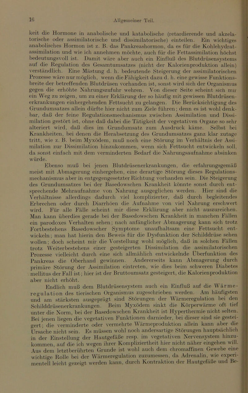 keit die Hormone in anabolische und katabolische (retardierende und akzela- torische oder assimilatorische und dissimilatorische) einteilen. Ein wichtiges anabolisches Hormon ist z. B. das Pankreashormon, da es für die Kohlehydrat- assimilation und wie ich annehmen möchte, auch für die Fettassimilation höchst bedeutungsvoll ist. Damit wäre aber auch ein Einfluß des Blutdrüsensystems auf die Regulation des Gesamtumsatzes (nicht der Kalorien Produktion allein) verständlich. Eine Mästung d. h. bedeutende Steigerung der assimilatorischen Prozesse wäre nur möglich, wenn die Fähigkeit dazu d. h. eine gewisse Funktions- breite der betreffenden Blutdrüsen vorhanden ist, sonst wird sich der Organismus gegen die erhöhte Nahrungszufuhr wehren. Von dieser Seite scheint sich mir ein Weg zu zeigen, um zu einer Erklärung der so häufig mit gewissen Blutdrüsen- erkrankungen einhergehenden Fettsucht zu gelangen. Die Berücksichtigung des Grundumsatzes allein dürfte hier nicht zum Ziele führen; denn es ist wohl denk- bar, daß der feine Regulationsmechanismus zwischen Assimilation und Dissi- milation gestört ist, ohne daß dabei die Tätigkeit der vegetativen Organe so sehr alteriert wird, daß dies im Grundumsatz zum Ausdruck käme. Selbst bei Krankheiten, bei denen die Herabsetzung des Grundumsatzes ganz klar zutage tritt, wie z. B. beim Myxödem, muß noch eine Störung im Verhältnis der Assi- milation zur Dissimilation hinzukommen, wenn sich Fettsucht entwickeln soll, da sonst einfach mit dem verminderten Bedarf die Nahrungsaufirahme absinken würde. Ebenso muß bei jenen Blutdrüsenerltrankungen, die erfahrungsgemäß meist mit Abmagerung einhergehen, eine derartige Störung dieses Regulations mechanismus aber in entgegengesetzter Richtung vorhanden sein. Die Steigerung des Grundumsatzes bei der Basedowschen Krankheit könnte sonst durch ent- sprechende Mehraufnahme von Nahrung ausgeglichen werden. Hier sind die Verhältnisse allerdings dadurch viel komplizierter, daß durch begleitendes Erbrechen oder durch Diarrhöen die Aufnahme von viel Nahrung erschwert wird. Für alle Fälle scheint mir diese Erklärung aber nicht auszureichen. Man kann überdies gerade bei der Basedowschen Krankheit in manchen Fällen ein parodoxes Verhalten sehen; nach anfänglicher Abmagerung kann sich trotz Fortbestehens Basedowscher Symptome unaufhaltsam eine Fettsucht ent- wickeln ; man hat hierin den Beweis für die Dysfunktion der Schilddrüse sehen wollen; doch scheint mir die Vorstellung wohl möglich, daß in solchen Fällen trotz Weiterbestehens einer gesteigerten Dissimilation die assimilatorischen Prozesse vielleicht durch eine sich allmählich entwickelnde Überfunktion des Pankreas die Oberhand gewinnen. Andererseits kann Abmagerung durch primäre Störung der Assimilation eintreten, wie dies beim schweren Diabetes mellitus der Fall ist; hier ist der Bruttoumsatz gesteigert, die Kalorienproduktion aber nicht erhöht. Endlich muß dem Blutdrüsensystem auch ein Einfluß auf die Wärme- regulation des tierischen Organismus zugeschrieben werden. Am häufigsten und am stärksten ausgeprägt sind Störungen der Wärmeregulation bei den Schilddrüsenerkrankungen. Beim Myxödem sinkt die Körperwärme oft tief unter die Norm, bei der Basedowschen Krankheit ist Hyperthermie nicht selten. Bei jenen liegen die vegetativen Funktionen darnieder, bei dieser sind sie gestei- gert; die verminderte oder vermehrte Wärmeproduktion allein kann aber die Ursache nicht sein. Es müssen wohl noch andersartige Störungen hauptsächlich in der Einstellung der Hautgefäße resp. im vegetativen Nervensystem hinzu- kommen, auf die ich wegen ihrer Kompliziertheit hier nicht näher eingehen will. Aus dem letztberührten Grunde ist wohl auch dem chromaffinen Gewebe eine wichtige Rolle bei der Wärmeregulation zuzumessen, da Adrenalin, wie experi- mentell leicht gezeigt werden kann, durch Kontraktion der Hautgefäße und Bc- durch Kontraktion der