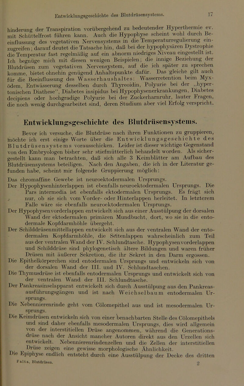 EntwicklungsgeschichtB des Blutdrüsensystems. hinderung der Transpiration vorübergehend zu bedeutender Hyperthermie ev. mit Schüttelfrost führen kann. Auch die Hypophyse scheint wohl durch Be- einflussung des vegetativen Nervensystems in die Temperaturregulierung ein- zugreifen; darauf deutet die Tatsache hin, daß bei der hypophysären Dystrophie die Temperatur fast regelmäßig auf ein abnorm niedriges Niveau eingestellt ist. Ich begnüge mich mit diesen wenigen Beispielen; die innige Beziehung der Blutdrüsen zum vegetativen Nervensystem, auf die ich später zu sprechen komme, bietet ohnehin genügend Anhaltspunkte dafür. Das gleiche gilt auch für die Beeinflussung des Wasserhaushaltes: Wasserretention beim Myx- ödem, Entwässerung desselben durch Thyreoidin, Polyurie bei der „hyper- tonischen Diathese“, Diabetes insipidus bei Hypophysenerkrankungen, Diabetes decipiens oder hochgradige Polyurie bei der Zuckerharnruhr, lauter Fragen, die noch wenig durchgearbeitet sind, deren Studium aber viel Erfolg verspricht. Entwicklungsgeschichte des Blutdrüsensystems. Bevor ich versuche, die Blutdrüse nach ihren Funktionen zu gruppieren, möchte ich erst einige Worte über die Entwicklungsgeschichte des Blutdrüsensystems vorausschicken. Leider ist dieser wichtige Gegenstand von den Embryologen bisher sehr stiefmütterlich behandelt worden. Als sicher- gestellt kann man betrachten, daß sich alle 3 Keimblätter am Aufbau des Blutdrüsensystems beteiligen. Nach den Angaben, die ich in der Literatur ge- funden habe, scheint mir folgende Gruppierung möglich: Das chromaffine Gewebe ist neuroektodermalen Ursprungs. Der Hypophysenhinterlappen ist ebenfalls neuroektodermalen Ursprungs. Die Pars intermedia ist ebenfalls ektodermalen Ursprungs. Es frägt sich nur, ob sie sich vom Vorder- oder Hinterlappen herleitet. In letzterem Falle wäre sie ebenfalls neuroektodermalen Ursprungs. Der Hypophysen vorderlappen entwickelt sich aus einer Ausstülpung der dorsalen Wand der ektodermalen primären Mundbucht, dort, wo sie in die ento- dermale Kopf darmhöhle übergeht. Der Schilddrüsenmittellappen entwickelt sich aus der ventralen Wand der ento- dermalen Kopfdarmhöhle, die Seiten lappen wahrscheinlich zum Teil aus der ventralen Wand der IV. Schlundtasche. Hypophysen vorderlappen und Schilddrüse sind phylogenetisch ältere Bildungen und waren früher Drüsen mit äußerer Sekretion, die ihr Sekret in den Darm ergossen. Die Epithelkörperchen sind entodermalen Ursprungs und entwickeln sich von der dorsalen Wand der III. und IV. Schlundtaschen. Die Thymusdrüse ist ebenfalls entodermalen Ursprungs und entwickelt sich von der ventralen Wand der III. Schlundtasche. Der Pankreasinselapparat entwickelt sich durch Ausstülpung aus den Pankreas- ausführungsgängen und ist nach Weich sei bau m entodermalen Ur- sprungs. Die Nebennierenrinde geht vom Cölomepithel aus und ist mesodermalen Ur- sprungs. Die Keimdrüsen entwickeln sich von einer benachbarten Stelle des Cölomepithels und sind daher ebenfalls mesodermalen Ursprungs, dies wird allgemein von der interstitiellen Drüse angenommen, während die Generations- drüse nach der Ansicht mancher Autoren direkt aus den Urzellen sich entwickelt. Nebennierenrindenzellen und die Zellen der interstitiellen , Drüse zeigen eine gewisse morphologische Ähnlichkeit, ie Epiphyse endlich entsteht durch eine Ausstülpung der Decke des dritten Falta, Blutdrüson. o