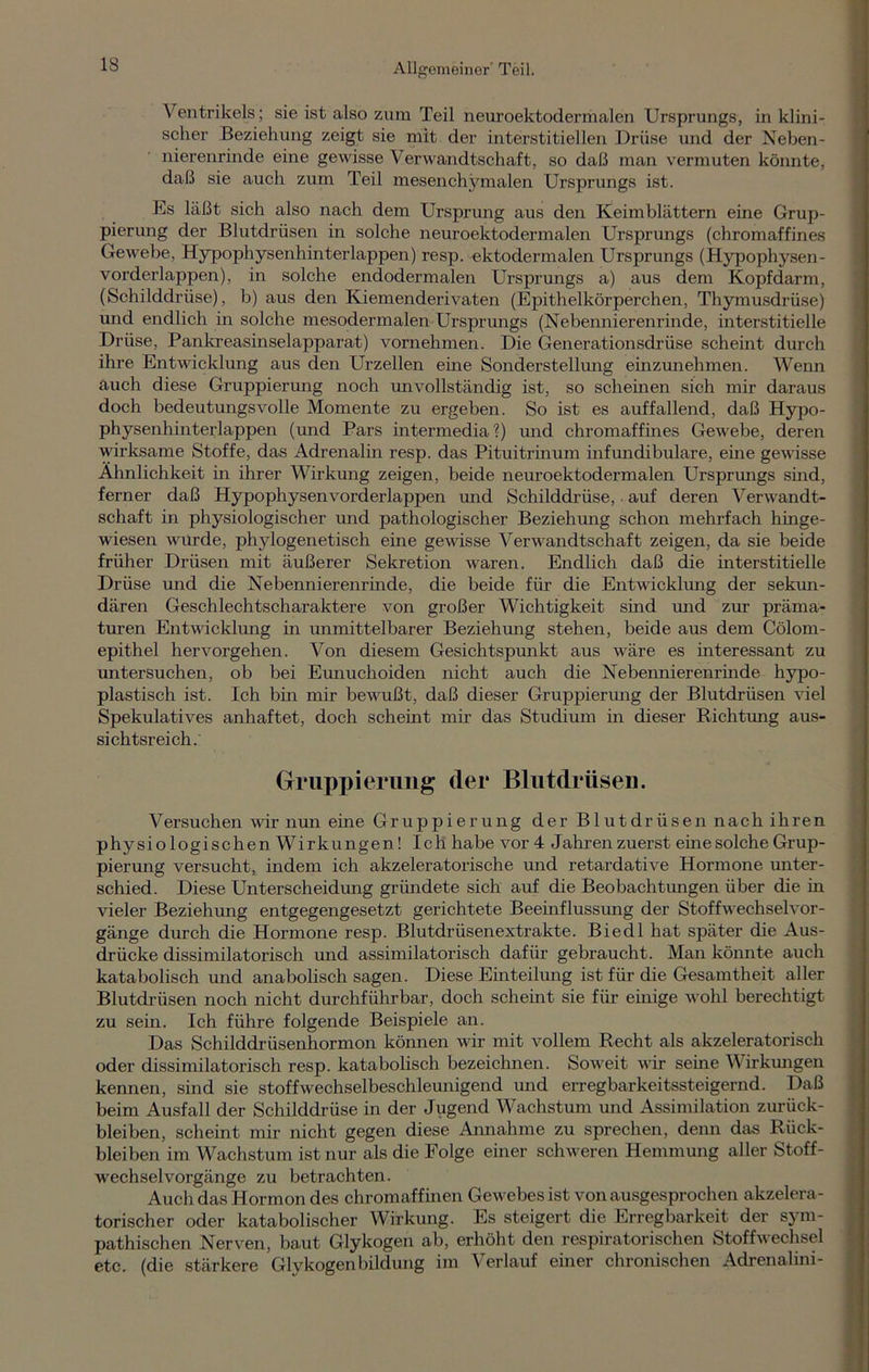 Ventrikels; sie ist also zum Teil neuroektodermalen Ursprungs, in klini- scher Beziehung zeigt sie mit der interstitiellen Drüse und der Neben- nierenrinde eine gewisse Verwandtschaft, so daß man vermuten könnte, daß sie auch zum Teil mesenchymalen Ursprungs ist. Es läßt sich also nach dem Ursprung aus den Keimblättern eine Grup- pierung der Blutdrüsen in solche neuroektodermalen Ursprungs (chromaffines Gewebe, Hypophysenhinterlappen) resp. ektodermalen Ursprungs (Hypophysen- vorderlappen), in solche endodermalen Ursprungs a) aus dem Kopfdarm, (Schilddrüse), b) aus den Kiemenderivaten (Epithelkörperchen, Thymusdrüse) und endlich in solche mesodermalen Ursprungs (Nebennierenrinde, interstitielle Drüse, Pankreasinselapparat) vornehmen. Die Generationsdrüse scheint durch ihre Entwicklung aus den Urzellen eine Sonderstellung einzunehmen. Wenn auch diese Gruppierung noch unvollständig ist, so scheinen sich mir daraus doch bedeutungsvolle Momente zu ergeben. So ist es auffallend, daß Hypo- physenhinterlappen (und Pars intermedia?) und chromaffines Gewebe, deren wirksame Stoffe, das Adrenalin resp. das Pituitrinum infundibulare, eine gewisse Ähnlichkeit in ihrer Wirkung zeigen, beide neuroektodermalen Ursprungs sind, ferner daß Hypophysen vorderlappen und Schilddrüse, auf deren Verwandt- schaft in physiologischer und pathologischer Beziehung schon mehrfach hinge- wiesen wurde, phylogenetisch eine gewisse Verwandtschaft zeigen, da sie beide früher Drüsen mit äußerer Sekretion waren. Endlich daß die interstitielle Drüse und die Nebennierenrinde, die beide für die Entwicklung der sekun- dären Geschlechtscharaktere von großer Wichtigkeit sind und zur präma- turen Entwicklung ha ammittelbarer Beziehung stehen, beide aus dem Cölom- epithel hervorgehen. Von diesem Gesichtspunkt aus wäre es interessant zu amtersuchen, ob bei Eunaachoiden nicht auch die Nebennierenrinde hypo- plastisch ist. Ich bin mir bewußt, daß dieser Gruppiermag der Blutdrüsen viel Spekulatives aiahaftet, doch scheint mir das Studium in dieser Richtomg aus- sichtsreich. Gruppierung der Blutdrüsen. Versuchen wir aauia eine Gruppieruaag der Blaatdriiseaa nach ihren physiologischen Wirkungen! Ich habe vor 4 Jahren zuerst eine solche Grup- pieruiag versucht, indem ich akzeleratorische uaad retardative Hormone unter- schied. Diese Unterscheidomg griiaadete sich auf die Beobachtuiagen über die in vieler Beziehamg entgegeaagesetzt gerichtete Beenaflussaang der Stoffwechselvor- gänge durch die Horanoiae resp. Blutdrüseaaextrakte. Biedl hat später die Aus- drücke dissimilatorisch und assimilatorisch dafür gebraucht. Maia köiaaate auch katabolisch uiad anabolisch sagen. Diese Ehateihmg ist für die Gesaantheit aller Blutdrüsen noch nicht durchführbar, doch scheint sie für ehaige wohl berechtigt zu sein. Ich führe folgende Beispiele aia. Das Schilddrüsenhormon körmen wir mit vollem Recht als akzeleratorisch oder dissimilatorisch resp. katabolisch bezeichnen. Soweit wir seine Wirkmagen kennen, sind sie stoffwechselbeschleunigend und erregbarkeitssteigernd. Daß beim Ausfall der Schilddrüse in der Jugend Wachstum und Assimilation Zurück- bleiben, scheint mir nicht gegen diese Annahme zu sprechen, denn das Riick- bleiben im Wachstum ist nur als die Folge einer schweren Hemmung aller Stoff- wechselvorgänge zu betrachten. Auch das Hormon des chromaffinen Gewebes ist von ausgesprochen akzelera - torischer oder katabolischer Wirkomg. Es steigert die Erregbarkeit der sym- pathischen Nerven, baut Glykogen ab, erhöht den respiratorischen Stoffwechsel etc. (die stärkere Glykogenbildung im Verlauf einer chronischen Adrenalini-