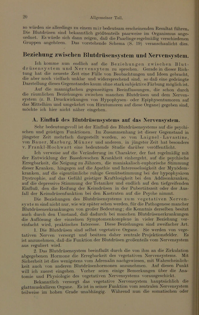 so würden sie allerdings zu einem mir bedeutsam erscheinenden Resultat führen. Die Blutdrüsen sind bekanntlich größtenteils paarweise im Organismus ange- ordnet. Es würde sich dann zeigen, daß die Paarlinge regelmäßig verschiedenen Gruppen angehören. Das vorstehende Schema (S. 19) veranschaulicht dies. Beziehung zwischen Blutdrüsensystem und Nervensystem. Ich komme nun endlich auf die Beziehungen zwischen Blut- drüsensystem und Nervensytem zu sprechen. Gerade in dieser Rich- tung hat die neueste Zeit eine Fülle von Beobachtungen und Ideen gebracht, die aber noch vielfach unklar und widersprechend sind, so daß eine gedrängte Darstellung dieses Gegenstandes kaum ohne stark subjektive Färbung möglich ist. Auf die mannigfachen gegenseitigen Beeinflussungen, die schon durch die räumlichen Beziehungen zwischen manchen Blutdrüsen und dem Nerven- system (z. B. Druckwirkungen von Hypophysen- oder Epiphysentumoren auf das Mittelhirn und umgekehrt von Hirntumoren auf diese Organe) gegeben sind, möchte ich hier nicht näher eingehen. A. Einfluß des Blutdrüsensystems auf das Nervensystem. Sehr bedeutungsvoll ist der Einfluß des Blutdrüsensystems auf die psychi- schen und geistigen Funktionen. Im Zusammenhang ist dieser Gegenstand m jüngster Zeit mehrfach dargestellt worden, so von Laignel - Lavastine, von Bauer, Marburg, Münzer und anderen, in jüngster Zeit hat besonders v. Frankl-Hochwart eine bedeutende Studie darüber veröffentlicht. Ich verweise auf die Veränderung im Charakter, der fast regelmäßig mit der Entwicklung der Basedowschen Krankheit einhergeht, auf die psychische Erregbarkeit, die Neigung zu Jähzorn, die maniakalisch-euphorische Stimmung dieser Kranken, hingegen auf die Apathie und Interesselosigkeit der Myxödem- kranken, auf die eigentümliche ruhige Gemütsstimmung bei der hypophysären Dystrophie, auf das Gefühl geistiger Kraftlosigkeit bei den Addisonkranken, auf die depressive Stimmung der Tetaniker und endlich auf den tiefgreifenden Einfluß, den die Reifung der Keimdrüsen in der Pubertätszeit oder der Aus- fall der Keimdrüsenfunktion bei den Kastraten auf die Psyche nimmt. Die Beziehungen des Blutdrüsensystems zum vegetativen Nerven- system sind nicht nur, wie wir später sehen werden, für die Pathogenese mancher Blutdrüsenerkrankungen von großer Bedeutung; die Kenntnis derselben besitzt auch durch den Umstand, daß dadurch bei manchen Blutdrüsen er krankungen die Auflösung der einzelnen Symptomenkomplexe in vieler Beziehung ver- einfacht wird, praktisches Interesse. Diese Beziehungen sind zweifacher Art. 1. Die Blutdrüsen sind selbst vegetative Organe. Sie werden von vege- tativen Nerven versorgt und besitzen daher zentrale Projektionsfelder. Es ist anzunehmen, daß die Funktion der Blutdrüsen großenteils vom Nervensystem aus reguliert wird. 2. Das Blutdrüsensystem beeinflußt durch die von ihm an die Zirkulation abgegebenen Hormone die Erregbarkeit des vegetativen Nervensystems. Mit Sicherheit ist dies wenigstens vom Adrenalin nachgewiesen, mit Wahrscheinlich- keit auch von anderen Blutdrüsenhormonen anzunehmen. Auf diesen Punkt will ich zuerst eingehen. Vorher seien einige Bemerkungen über die Ana- tomie und Physiologie des vegetativen Nervensystems vorausgeschickt. Bekanntlich versorgt das vegetative Nervensystem hauptsächlich die glattmuskulären Organe. Es ist in seiner Funktion vom zentralen Nervensystem teilweise im hohen Grade unabhängig. Während nun die somatischen oder