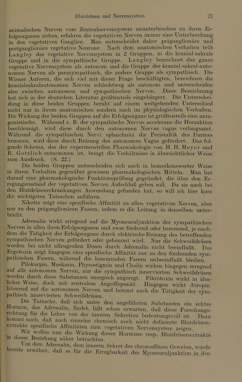 animalischen Nerven vom Zentralnervensystem ununterbrochen zu ihren Er- folgsorganen ziehen, erfahren die vegetativen Nerven immer eine Unterbrechung in den vegetativen Ganglien. Man unterscheidet daher präganglionäre und postganglionäre vegetative Neurone. Nach dem anatomischen Verhalten teilt Langley das vegetative Nervensystem in 2 Gruppen, in die kranial-sakrale Gruppe und in die sympathische Gruppe. Langley bezeichnet das ganze vegetative Nervensystem als autonom und die Gruppe der kranial-sakral-auto- nomen Nerven als parasympathisch, die andere Gruppe als sympathisch. Die Wiener Autoren, die sich viel mit dieser Frage beschäftigten, bezeichnen die kranialsakralautonomen Nerven schlechtweg als autonom und unterscheiden also zwischen autonomen und sympathischen Nerven. Diese Bezeichnung hat sich in der deutschen Literatur größtenteils eingebürgert. Die Unterschei- dung in diese beiden Gruppen beruht auf einem weitgehenden Unterschied nicht nur in ihrem anatomischen sondern auch im physiologischen Verhalten. Die Wirkung der beiden Gruppen auf die Erfolgsorgane ist größtenteils eine anta- gonistische. Während z. B. der sympathische Nervns accelerans die Herzaktion beschleunigt, wird diese durch den autonomen Nervus vagus verlangsamt. Während die sympathischen Nervi splanchnici die Peristaltik des Darmes hemmen, wird diese durch Reizung des autonomen Vagus gefördert. Das fol- gende Schema, das der experimentellen Pharmakologie von H. H. Meyer und R. Gottlieb entnommen ist, bringt die Verhältnisse in übersichtlicher Weise zum Ausdruck. (S. 22.) Die beiden Gruppen unterscheiden sich auch in bemerkenswerter Weise in ihrem Verhalten gegenüber gewissen pharmakologischen Mitteln. Man hat darauf eine pharmakologische Funktionsprüfung gegründet, die über den Er- regungszustand der vegetativen Nerven Aufschluß geben soll. Da sie auch bei den Blutdrüsenerkrankungen Anwendung gefunden hat, so will ich hier kurz die wichtigsten Tatsachen anführen. Nikotin zeigt eine spezifische Affinität zu allen vegetativen Nerven, aber nur zu den präganglionären Fasern, indem es die Leitung in denselben unter- bricht. Adrenalin wirkt erregend auf die Myoneuraljunktion der sympathischen Nerven in allen ihren Erfolgsorganen und zwar fördernd oder hemmend, je nach- dem die Tätigkeit der Erfolgsorgane durch elektrische Reizung des betreffenden sympathischen Nerven gefördert oder gehemmt wird. Nur die Schweißdrüsen werden bei nicht allzugroßen Dosen durch Adrenalin nicht beeinflußt. Das Ergotoxin zeigt hingegen eine spezifische Affinität nur zu den fördernden sym- pathischen Fasern, während die hemmenden Fasern unbeeinflußt bleiben. Pilokarpin, Muskarin, Physostigmin und Cholin wirken hhigegen erregend auf alle autonomen Nerven, nur die sympathisch innervierten Schweißdrüsen werden durch diese Substanzen energisch angeregt. Pikrotoxin wirkt in ähn- licher Weise, doch mit zentralem Angriffspunkt. Hingegen wirkt Atropin lahmend auf die autonomen Nerven und hemmt auch die Tätigkeit der sym- pathisch innervierten Schweißdrüsen. Die Tatsache, daß sich unter den angeführten Substanzen ein echtes ormon, das Adrenalin, findet, läßt schon erwarten, daß diese Forschungs- richtung für die Lehre von der inneren Sekretion bedeutungsvoll ist. Dazu kommt noch, daß auch einzelne chemisch noch nicht definierte Blutdrüsen- extrakte spezifische Affinitäten zum vegetativen Nervensystem zeigen. Wir wollen nun die Wirkung dieser Hormone resp. Blutdrüsenextrakte m dieser Beziehung näher betrachten. Von dem Adrenalin, dem inneren Sekret des chromaffinen Gewebes, wurde bereits erwähnt, daß es für die Erregbarkeit der Myoneuraljunktion in den