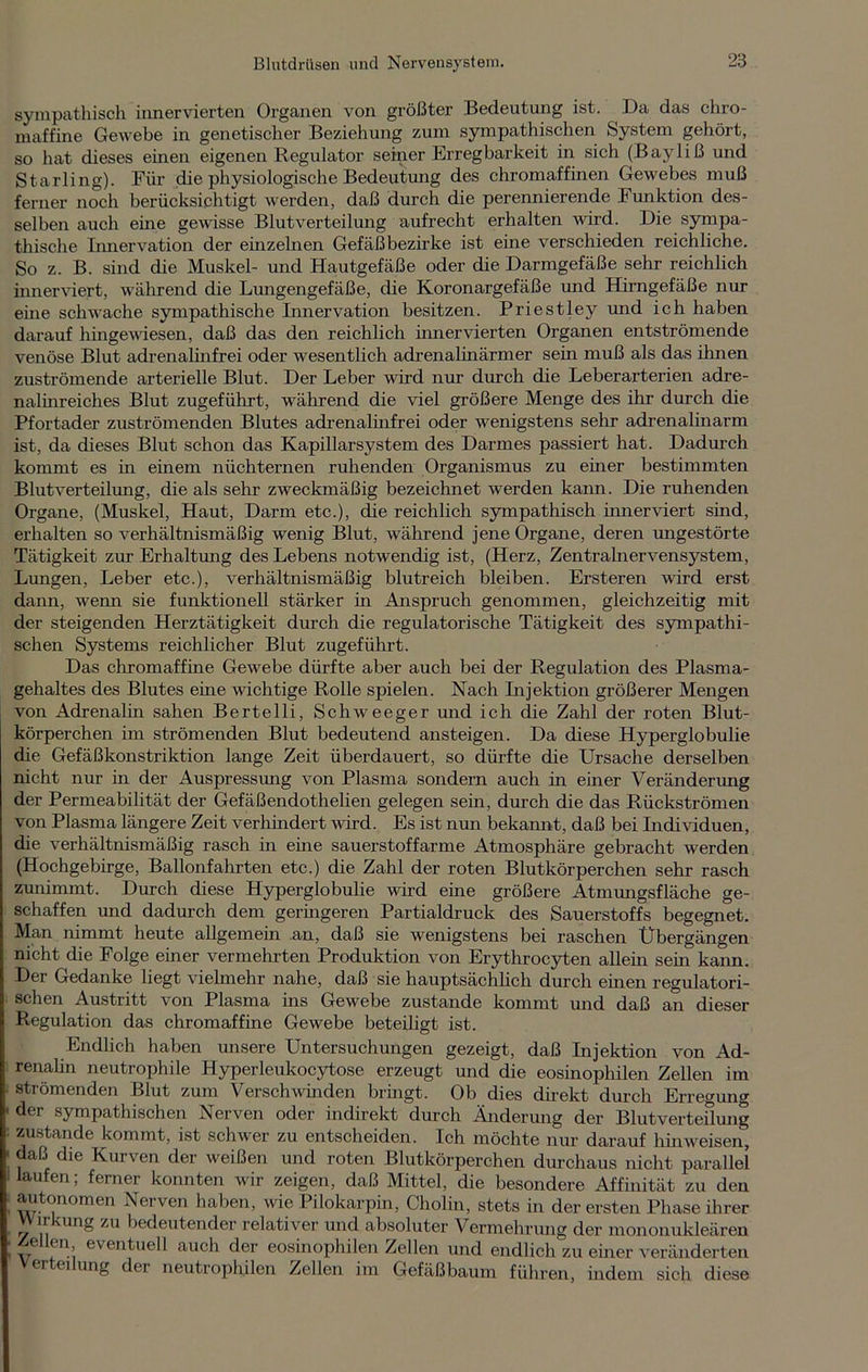 sympathisch innervierten Organen von größter Bedeutung ist. Da das chro- maffine Gewebe in genetischer Beziehung zum sympathischen System gehört, so hat dieses einen eigenen Regulator seiner Erregbarkeit in sich (Bayliß und Starling). Für die physiologische Bedeutung des chromaffinen Gewebes muß ferner noch berücksichtigt werden, daß durch die perennierende Funktion des- selben auch eine gewisse Blutverteilung aufrecht erhalten wird. Die sympa- thische Innervation der einzelnen Gefäßbezirke ist eine verschieden reichliche. So z. B. sind die Muskel- und Hautgefäße oder die Darmgefäße sehr reichlich inner viert, während die Lungengefäße, die Koronargefäße und Hirngefäße nur eine schwache sympathische Innervation besitzen. Priestley und ich haben darauf hingewesen, daß das den reichlich innervierten Organen entströmende venöse Blut adrenalinfrei oder wesentlich adrenalinärmer sein muß als das ihnen zuströmende arterielle Blut. Der Leber wird nur durch die Leberarterien adre- nalmreiches Blut zugeführt, während die viel größere Menge des ihr durch die Pfortader zuströmenden Blutes adrenalinfrei oder wenigstens sehr adrenalinarm ist, da dieses Blut schon das Kapillarsystem des Darmes passiert hat. Dadurch kommt es in einem nüchternen ruhenden Organismus zu einer bestimmten Blutverteilung, die als sehr zweckmäßig bezeichnet werden kann. Die ruhenden Organe, (Muskel, Haut, Darm etc.), die reichlich sympathisch innerviert sind, erhalten so verhältnismäßig wenig Blut, während jene Organe, deren ungestörte Tätigkeit zur Erhaltung des Lebens notwendig ist, (Herz, Zentralnervensystem, Lungen, Leber etc.), verhältnismäßig blutreich bleiben. Ersteren wird erst dann, wenn sie funktionell stärker in Anspruch genommen, gleichzeitig mit der steigenden Herztätigkeit durch die regulatorische Tätigkeit des sympathi- schen Systems reichlicher Blut zugeführt. Das chromaffine Gewebe dürfte aber auch bei der Regulation des Plasma- gehaltes des Blutes eine wichtige Rolle spielen. Nach Injektion größerer Mengen von Adrenalin sahen Bertelli, Schweeger und ich die Zahl der roten Blut- körperchen im strömenden Blut bedeutend ansteigen. Da diese Hyperglobulie die Gefäßkonstriktion lange Zeit überdauert, so dürfte die Ursache derselben nicht nur in der Auspressung von Plasma sondern auch in einer Veränderung der Permeabilität der Gefäßendothelien gelegen sein, durch die das Rückströmen von Plasma längere Zeit verhindert wird. Es ist nun bekannt, daß bei Individuen, die verhältnismäßig rasch in eine sauerstoffarme Atmosphäre gebracht werden (Hochgebirge, Ballonfahrten etc.) die Zahl der roten Blutkörperchen sehr rasch zunimmt. Durch diese Hyperglobulie wird eine größere Atmungsfläche ge- schaffen und dadurch dem geringeren Partialdruck des Sauerstoffs begegnet. Man nimmt heute allgemein .an, daß sie wenigstens bei raschen Übergängen nicht die Folge eurer vermehrten Produktion von Erythrocyten allein sein kann. Der Gedanke liegt vielmehr nahe, daß sie hauptsächlich durch einen regulatori- schen Austritt von Plasma ins Gewebe zustande kommt und daß an dieser Regulation das chromaffine Gewebe beteiligt ist. Endlich haben unsere Untersuchungen gezeigt, daß Injektion von Ad- renalin neutrophile Hyperleukocytose erzeugt und die eosinophilen Zellen im strömenden Blut zum Verschwinden bringt. Ob dies direkt durch Erregung der sympathischen Nerven oder indirekt durch Änderung der Blut Verteilung zustande kommt, ist schwer zu entscheiden. Ich möchte nur darauf hin weisen, daß die Kurven der weißen und roten Blutkörperchen durchaus nicht parallel laufen; ferner konnten wir zeigen, daß Mittel, die besondere Affinität zu den autonomen Nerven haben, wie Pilokarpin, Cholin, stets in der ersten Phase ihrer Wirkung zu bedeutender relativer und absoluter Vermehrung der mononukleären Zellen, eventuell auch der eosinophilen Zellen und endlich zu einer veränderten er ei ung der neutrophilen Zellen im Gefäßbaum führen, indem sich diese