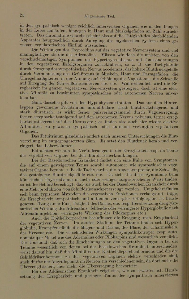 in den sympathisch weniger reichlich innervierten Organen wie in den Lungen in der Leber anhäufen, hingegen in Haut und Muskelgefäßen an Zahl zurück- treten. Das chromaffine Gewebe scheint also auf die Tätigkeit des blutbildenden Apparates hauptsächlich durch Anregung des myeloischen Systems einen ge- wissen regulatorischen Einfluß auszuüben. Die Wirkungen des Thyreoidins auf das vegetative Nervensystem sind viel mannigfaltiger als die des Adrenalins. Müssen wir doch die meisten von den verschiedenartigen Symptomen des Hyperthyreoidismus auf Tonusänderungen in den vegetativen Erfolgsorganen zurückführen, so z. B. die Tachykardie durch Erregung des sympathischen Nervus accelerans, das höhere Blutdruckgefälle durch Verminderung des Gefäßtonus in Muskeln, Haut und Darmgefäßen, die Unregelmäßigkeiten in der Atmung auf Erhöhung des Vagustonus, die Schweiße auf Erregung der Schwreißdriisennerven etc. etc. Wahrscheinlich wird die Er- regbarkeit im ganzen vegetativen Nervensystem gesteigert, doch ist eine elek- tive Affinität zu bestimmten sympathischen oder autonomen Nerven unver- kennbar. Ganz dasselbe gilt von den Hypophysenextrakten. Das aus dem Hinter - lappen gewonnene Pituitrinum infundibulare wirkt blutdrucksteigernd und stark diuretisch, es wirkt ferner pulsverlangsamend durch Vaguserregung, ferner erregbarkeitssteigernd auf den autonomen Nervus pelvicus, ferner erreg- barkeitssteigernd auf den Uterus etc.; es finden also auch hier wieder elektive Affinitäten zu gewissen sympathisch oder autonom versorgten vegetativen Organen. Das Pituitrinum glanduläre ändert nach unseren Untersuchungen die Blut- verteilung im entgegengesetzten Sinn. Es setzt den Blutdruck herab und ver- ringert das Lebervolumen. Betrachten wir nun die Veränderungen in der Erregbarkeit resp. im Tonus der vegetativen Organe bei den Blutdrüsenerkrankungen. Bei der Basedowschen Krankheit findet sich eine Fülle von Symptomen, die auf einem gesteigerten Tonus sowohl autonomer wie sympathischer vege- tativer Organe beruht: z.B. die Tachykardie, die Augensymptome, die Schweiße, das gesteigerte Blutdruckgefälle etc. etc. Da sich alle diese Symptome beim künstlichen Thyreoidkmus in mehr oder weniger ausgesprochener Weise finden, so ist der Schluß berechtigt, daß sie auch bei der Basedowschen Krankheit durch eine Mehrproduktion von Schilddrüsensekret erzeugt werden. Umgekehrt finden sich beim typischen Myxödem die vegetativen Funktionen verlangsamt, träge; die Erregbarkeit sympathisch und autonom versorgter Erfolgorgane ist herab- gesetzt. (Langsamer Puls, Trägheit des Darms, etc. resp. Herabsetzung der gl}7ko- surischen Wirkung des Adrenalins, fehlende oder verringerte Hyperglobulie nach Adrenalininjektion, verringerte Wirkung des Pilokarpins etc.) Auch die Epithelkörperchen beeinflussen die Erregung resp. Erregbarkeit der vegetativen Nerven. Im. akuten Stadium der Tetanie finden sich Hyper- globulie, Krampfzustände des Magens und Darms, der Blase, der Ciliarmuskeln, des Herzens etc. Die verschiedenen Wirkungen sympathikotroper resp. auto- nomotroper Mittel wie des Adrenalins oder Pilokarpins sind wesentlich verstärkt. Der Umstand, daß sich die Erscheinungen an den vegetativen Organen bei der Tetanie wesentlich von denen bei der Basedowschen Krankheit unterscheiden, weist darauf hin, daß die Affinitäten des Epithelkörperchenhormons und die des Schilddrüsenhormons zu den vegetativen Organen elektiv verschieden sind, auch dürfte der Angriffspunkt im Neuron ein verschiedener sein, da dort mehr die Ubererregbarkeit, hier mehr die Ubererregung hervortritt. Bei der Addisonschen Krankheit zeigt sich, wie zu erwarten ist, Herab- setzung der Erregbarkeit und geringer Tonus der sympathisch innervierten
