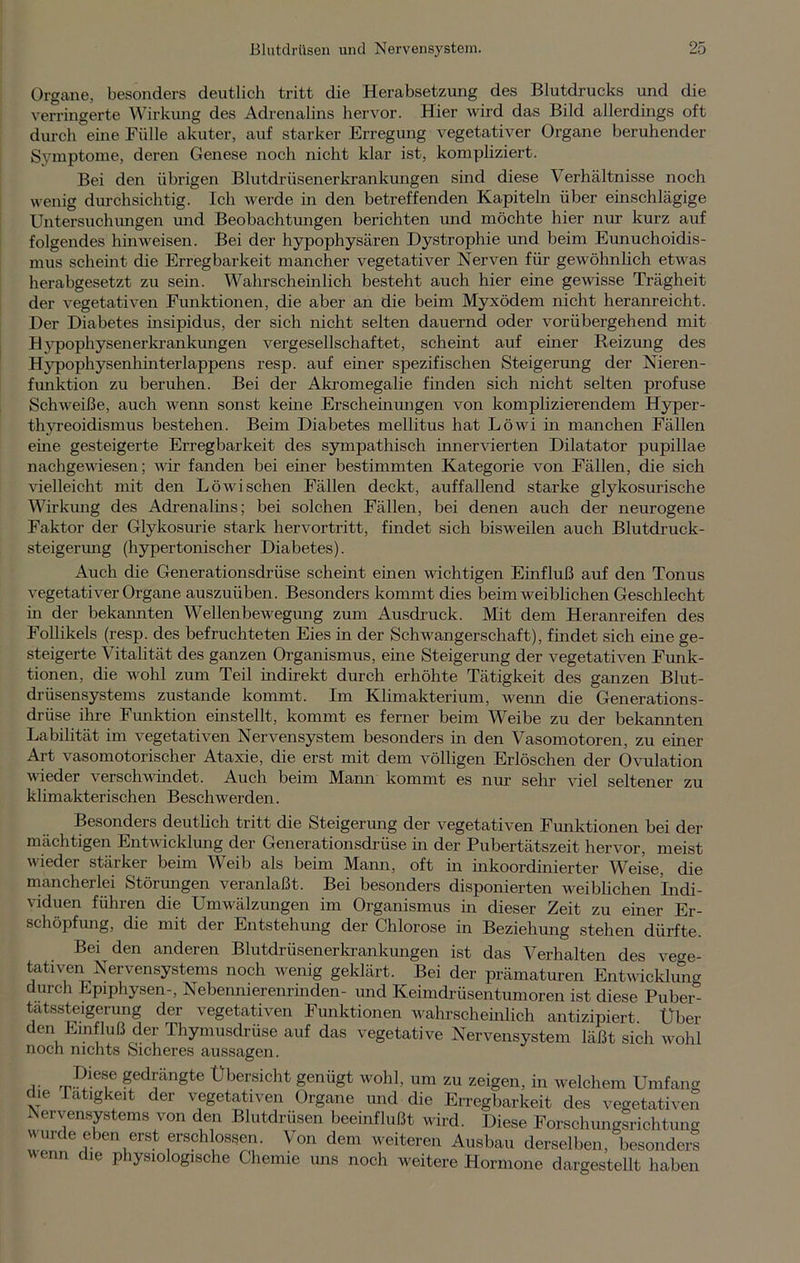 Organe, besonders deutlich tritt die Herabsetzung des Blutdrucks und die verringerte Wirkung des Adrenalins hervor. Hier wird das Bild allerdings oft durch eine Fülle akuter, auf starker Erregung vegetativer Organe beruhender Symptome, deren Genese noch nicht klar ist, kompliziert. Bei den übrigen Blutdrüsenerkrankungen sind diese Verhältnisse noch wenig durchsichtig. Ich werde in den betreffenden Kapiteln über einschlägige Untersuchungen und Beobachtungen berichten und möchte hier nur kurz auf folgendes hinweisen. Bei der hypophysären Dystrophie und beim Eunuchoidis- mus scheint die Erregbarkeit mancher vegetativer Nerven für gewöhnlich etwas herabgesetzt zu sein. Wahrscheinlich besteht auch hier eine gewisse Trägheit der vegetativen Funktionen, die aber an die beim Myxödem nicht heranreicht. Der Diabetes insipidus, der sich nicht selten dauernd oder vorübergehend mit Hypophysenerkrankungen vergesellschaftet, scheint auf einer Reizung des Hypophysenhinterlappens resp. auf einer spezifischen Steigerung der Nieren- funktion zu beruhen. Bei der Akromegalie finden sich nicht selten profuse Schweiße, auch wenn sonst keine Erscheinungen von komplizierendem Hyper - thyreoidismus bestehen. Beim Diabetes mellitus hat Löwi in manchen Fällen eine gesteigerte Erregbarkeit des sympathisch innervierten Dilatator pupillae nachgewiesen; vir fanden bei einer bestimmten Kategorie von Fällen, die sich vielleicht mit den Löwi sehen Fällen deckt, auffallend starke glykosurische Wirkung des Adrenalins; bei solchen Fällen, bei denen auch der neurogene Faktor der Glykosurie stark hervortritt, findet sich bisweilen auch Blutdruck- steigerung (hypertonischer Diabetes). Auch die Generationsdrüse scheint einen wichtigen Einfluß auf den Tonus vegetativer Organe auszuüben. Besonders kommt dies beim weiblichen Geschlecht in der bekannten Wellenbewegung zum Ausdruck. Mit dem Heranreifen des Follikels (resp. des befruchteten Eies in der Schwangerschaft), findet sich eine ge- steigerte Vitalität des ganzen Organismus, eine Steigerung der vegetativen Funk- tionen, die wohl zum Teil indirekt durch erhöhte Tätigkeit des ganzen Blut- drüsensystems zustande kommt. Im Klimakterium, wenn die Generations- drüse ihre Funktion einstellt, kommt es ferner beim Weibe zu der bekannten Labilität im vegetativen Nervensystem besonders in den Vasomotoren, zu einer Art vasomotorischer Ataxie, die erst mit dem völligen Erlöschen der Ovulation wieder verschwindet. Auch beim Mann kommt es nur sehr viel seltener zu klimakterischen Beschwerden. Besonders deutlich tritt die Steigerung der vegetativen Funktionen bei der mächtigen Entwicklung der Generationsdrüse in der Pubertätszeit hervor, meist wieder stärker beim Weib als beim Mann, oft in inkoordinierter Weise, die mancherlei Störungen veranlaßt. Bei besonders disponierten weiblichen Indi- viduen führen die Umwälzungen im Organismus in dieser Zeit zu einer Er- schöpfung, die mit der Entstehung der Chlorose in Beziehung stehen dürfte. Bei den anderen Blutdrüsenerkrankungen ist das Verhalten des vege- tativen Nervensystems noch wenig geklärt. Bei der prämaturen Entwicklung durch Epiphysen-, Nebennierenrinden- und Keimdrüsentumoren ist diese Puber- tatssteigerung der vegetativen Funktionen wahrscheinlich antizipiert. Über en Einfluß der Thymusdrüse auf das vegetative Nervensystem läßt sich wohl noch nichts Sicheres aussagen. ,. rpD‘ef geengte Übersicht genügt wohl, um zu zeigen, in welchem Umfang die Tätigkeit der vegetativen Organe und die Erregbarkeit des vegetativen Nervensystems von den Blutdrusen beeinflußt wird. Diese Forschungsrichtung wurde eben erst erschlossen. Von dem weiteren Ausbau derselben, besonders wenn die physiologische Chemie uns noch weitere Hormone dargestellt haben