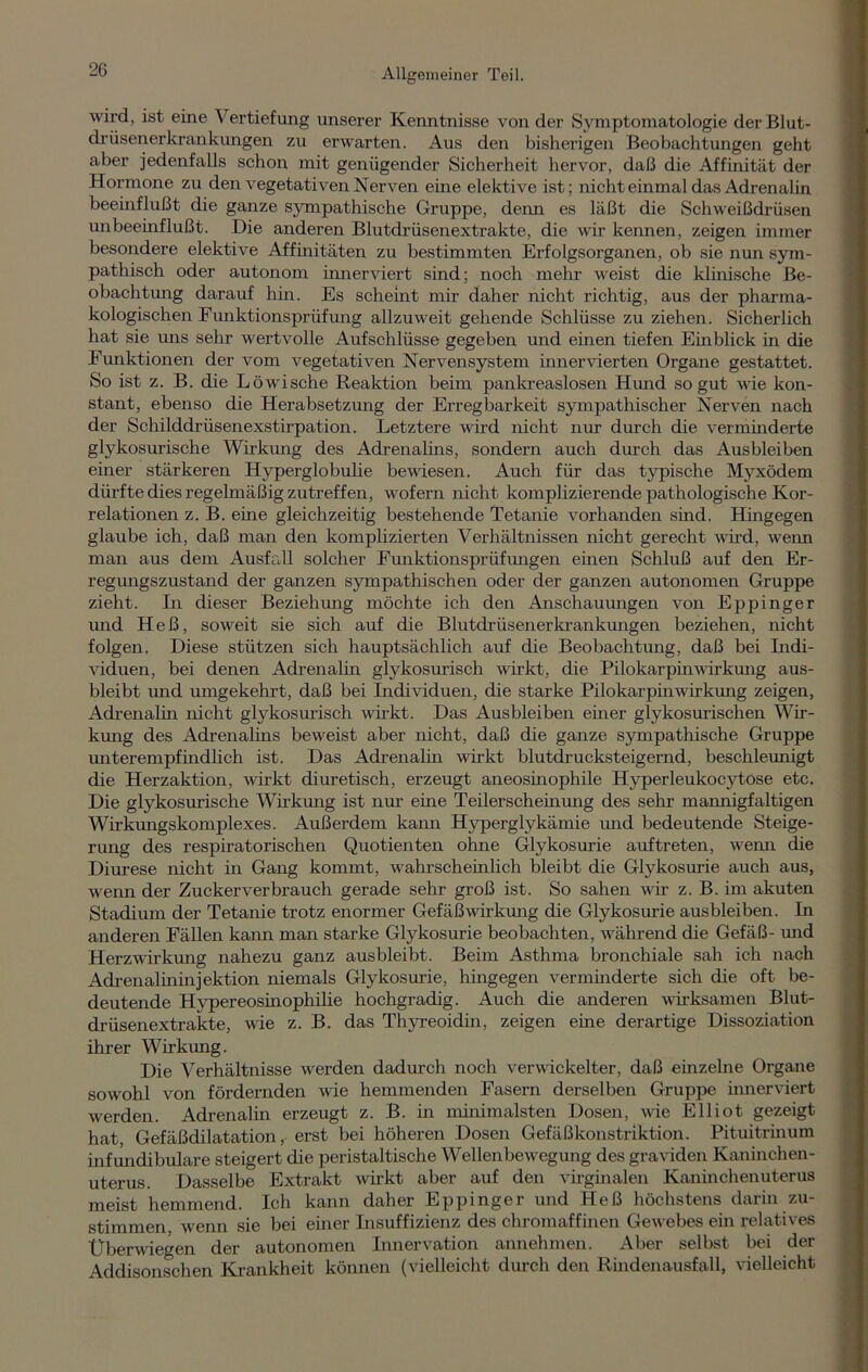 wird, ist eine Vertiefung unserer Kenntnisse von der Symptomatologie der Blut- drüsenerkrankungen zu erwarten. Aus den bisherigen Beobachtungen geht aber jedenfalls schon mit genügender Sicherheit hervor, daß die Affinität der Hormone zu den vegetativen Nerven eine elektive ist; nicht einmal das Adrenalin beeinflußt die ganze sympathische Gruppe, denn es läßt die Schweißdrüsen unbeeinflußt. Die anderen Blutdrüsenextrakte, die wir kennen, zeigen immer besondere elektive Affinitäten zu bestimmten Erfolgsorganen, ob sie nun sym- pathisch oder autonom innerviert sind; noch mehr weist die klinische Be- obachtung darauf hin. Es scheint mir daher nicht richtig, aus der pharma- kologischen Funktionsprüfung allzuweit gehende Schlüsse zu ziehen. Sicherlich hat sie uns sehr wertvolle Aufschlüsse gegeben und einen tiefen Einblick in die Funktionen der vom vegetativen Nervensystem innervierten Organe gestattet. So ist z. B. die Löwische Reaktion beim pankreaslosen Hund so gut wie kon- stant, ebenso die Herabsetzung der Erregbarkeit sympathischer Nerven nach der Schilddrüsenexstirpation. Letztere wird nicht nur durch die verminderte glykosurische Wirkung des Adrenalins, sondern auch durch das Ausbleiben einer stärkeren Hyperglobulie bewiesen. Auch für das typische Myxödem dürfte dies regelmäßig zutreffen, wofern nicht komplizierende pathologische Kor- relationen z. B. eine gleichzeitig bestehende Tetanie vorhanden sind. Hingegen glaube ich, daß man den komplizierten Verhältnissen nicht gerecht wird, wenn man aus dem Ausfall solcher Funktionsprüfungen einen Schluß auf den Er- regungszustand der ganzen sympathischen oder der ganzen autonomen Gruppe zieht. In dieser Beziehung möchte ich den Anschauungen von Eppinger und Heß, soweit sie sich auf die Blutdrüsenerkrankungen beziehen, nicht folgen. Diese stützen sich hauptsächlich auf die Beobachtmag, daß bei Indi- viduen, bei denen Adrenalin glykosurisch wirkt, die Pilokarpin Wirkung aus- bleibt mid umgekehrt, daß bei Individuen, die starke Pilokarpinwirkung zeigen, Adrenalin nicht glykosurisch wirkt. Das Ausbleiben einer glykosurischen Wir- kung des Adrenalins beweist aber nicht, daß die ganze sympathische Gruppe unterempfindlich ist. Das Adrenalin wirkt blutdrucksteigernd, beschleunigt die Herzaktion, wirkt diuretisch, erzeugt aneosinophile Hyperleukocytose etc. Die glykosurische Wirkmag ist nur eine Teilerscheinmag des sehr mannigfaltigen Wirkungskomplexes. Außerdem kann Hyperglykämie und bedeutende Steige- rmag des respiratorischen Quotienten ohne Glykosurie auf treten, wenn die Diurese nicht in Gaiag kommt, wahrscheinlich bleibt die Glykosurie auch aus, wenn der Zuckerverbrauch gerade sehr groß ist. So sahen wir z. B. im akuten Stadium der Tetanie trotz enormer Gefäß wir komg die Glykosurie aus bleiben. In aiaderen Fällera kann man starke Glykosurie beobachten, während die Gefäß- und Herzwirkung nahezu gaiaz ausbleibt. Beim Asthma bronchiale sah ich nach Adrenalininjektion niemals Glykosurie, hingegen verminderte sich die oft be- deutende Hypereosinophilie hochgradig. Auch die anderen wirksamen Blut- drüsenextrakte, wie z. B. das Thyreoidin, zeigen eine derartige Dissoziation ihrer Wirkung. Die Verhältnisse werden dadurch noch verwickelter, daß einzelne Organe sowohl von fördernden wie hemmenden Fasern derselben Gruppe innerviert werden. Adrenalin erzeugt z. B. iia minimalsten Dosen, wie Elliot gezeigt hat, Gefäßdilatation, erst bei höheren Dosen Gefäßkonstriktion. Pituitrinum infundibulare steigert die peristaltische Wellenbewegung des graviden Kaninchen- uterus. Dasselbe Extrakt wirkt aber auf den virginalen Kaninchenuterus meist hemmend. Ich kann daher Eppinger und Heß höchstens darin zu- stimmen wenn sie bei einer Insuffizienz des chromaffinen Gewebes ein relatives Uberwiegen der autonomen Innervation annehmen. Aber selbst bei der Addisonschen Krankheit können (vielleicht durch den Rindenausfall, vielleicht