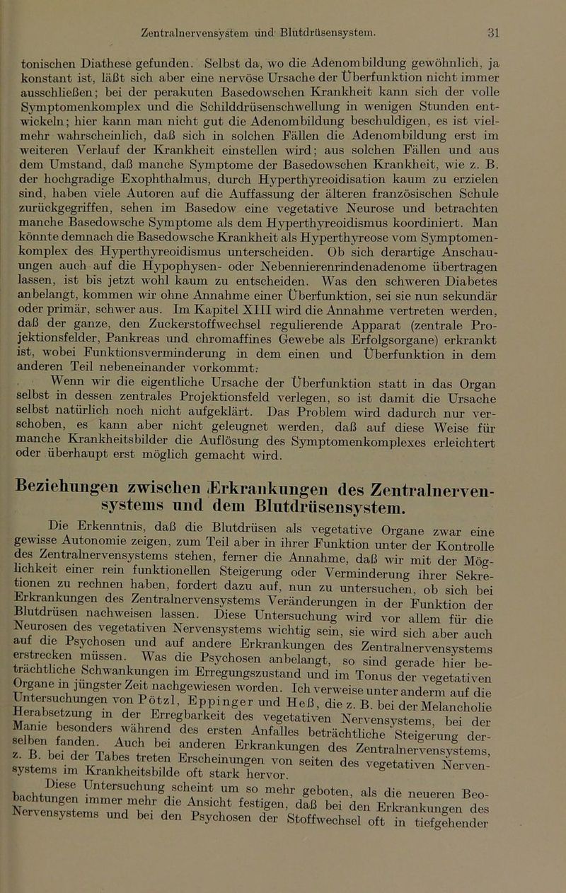 tonischen Diathese gefunden. Selbst da, wo die Adenombildung gewöhnlich, ja konstant ist, läßt sich aber eine nervöse Ursache der Überfunktion nicht immer ausschließen; bei der perakuten Basedowschen Krankheit kann sich der volle Symptomenkomplex und die Schilddrüsenschwellung in wenigen Stunden ent- wickeln; hier kann man nicht gut die Adenombildung beschuldigen, es ist viel- mehr wahrscheinlich, daß sich in solchen Fällen die Adenombildung erst im weiteren Verlauf der Krankheit einstellen wird; aus solchen Fällen und aus dem Umstand, daß manche Symptome der Basedowschen Krankheit, wie z. B. der hochgradige Exophthalmus, durch Hyperthyreoidisation kaum zu erzielen sind, haben viele Autoren auf die Auffassung der älteren französischen Schule zurückgegriffen, sehen im Basedow eine vegetative Neurose und betrachten manche Basedowsche Symptome als dem Hyperthyreoidismus koordiniert. Man könnte demnach die Basedowsche Krankheit als Hyperthyreose vom Symptomen- komplex des Hyperthyreoidismus unterscheiden. Ob sich derartige Anschau- ungen auch auf die Hypophysen- oder Nebennierenrindenadenome übertragen lassen, ist bis jetzt wohl kaum zu entscheiden. Was den schweren Diabetes anbelangt, kommen wir ohne Annahme einer Überfunktion, sei sie nun sekundär oder primär, schwer aus. Im Kapitel XIII wird die Annahme vertreten werden, daß der ganze, den Zuckerstoffwechsel regulierende Apparat (zentrale Pro- jektionsfelder, Pankreas und chromaffines Gewebe als Erfolgsorgane) erkrankt ist, wobei Funktionsverminderung in dem einen und Überfunktion in dem anderen Teil nebeneinander vorkommt: Wenn wir die eigentliche Ursache der Überfunktion statt in das Organ selbst in dessen zentrales Projektionsfeld verlegen, so ist damit die Ursache selbst natürlich noch nicht aufgeklärt. Das Problem wird dadurch nur ver- schoben, es kann aber nicht geleugnet werden, daß auf diese Weise für manche Krankheitsbilder die Auflösung des Symptomenkomplexes erleichtert oder überhaupt erst möglich gemacht wird. Beziehungen zwischen Erkrankungen des Zentralnerven- systems und dem Blutdrüsensystem. Die Erkenntnis, daß die Blutdrüsen als vegetative Organe zwar eine gewisse Autonomie zeigen, zum Teil aber in ihrer Funktion unter der Kontrolle des Zentralnervensystems stehen, ferner die Annahme, daß wir mit der Mög- lichkeit einer rein funktionellen Steigerung oder Verminderung ihrer Sekre- tionen zu rechnen haben, fordert dazu auf, nun zu mitersuchen, ob sich bei Erkrankungen des Zentralnervensystems Veränderungen in der Funktion der B utdrüsen nachweisen lassen. Diese Untersuchung wird vor allem für die Neurosen des vegetativen Nervensystems wichtig sein, sie wird sich aber auch auf die Psychosen und auf andere Erkrankungen des Zentralnervensystems erstrecken müssen Was die Psychosen anbelangt, so sind gerade hier be- trächtliche Schwankungen im Erregungszustand und im Tonus der vegetativen XSw,,'mg'äterZ%t“ao,hg«wiesen »Orden. Ich verweise unter anderm auf die Untersuchungen von Potzl, Eppmger und Heß, die z. B. bei der Melancholie Herabsetzung m der Erregbarkeit des vegetativen Nervensystems bei der Manie besonders wahrend des ersten Anfalles beträchtliche' Steigerung der- el^b rdtnTalfer,h t rrn Erkrankungen des ZentralnervensvLms, >. B. bei der Tabes treten Erscheinungen von seiten des vegetativen Nerven Systems im Krankheitsbilde oft stark hervor. S Nei'en Diese Untersuchung scheint um so mehr geboten, als die neueren Beo wSerm™dmhtr Ü AP Si0,ht feStr'' daß bei *> EHÜuZg^dL nensystems und bei den Psychosen der Stoffwechsel oft in tiefgehender