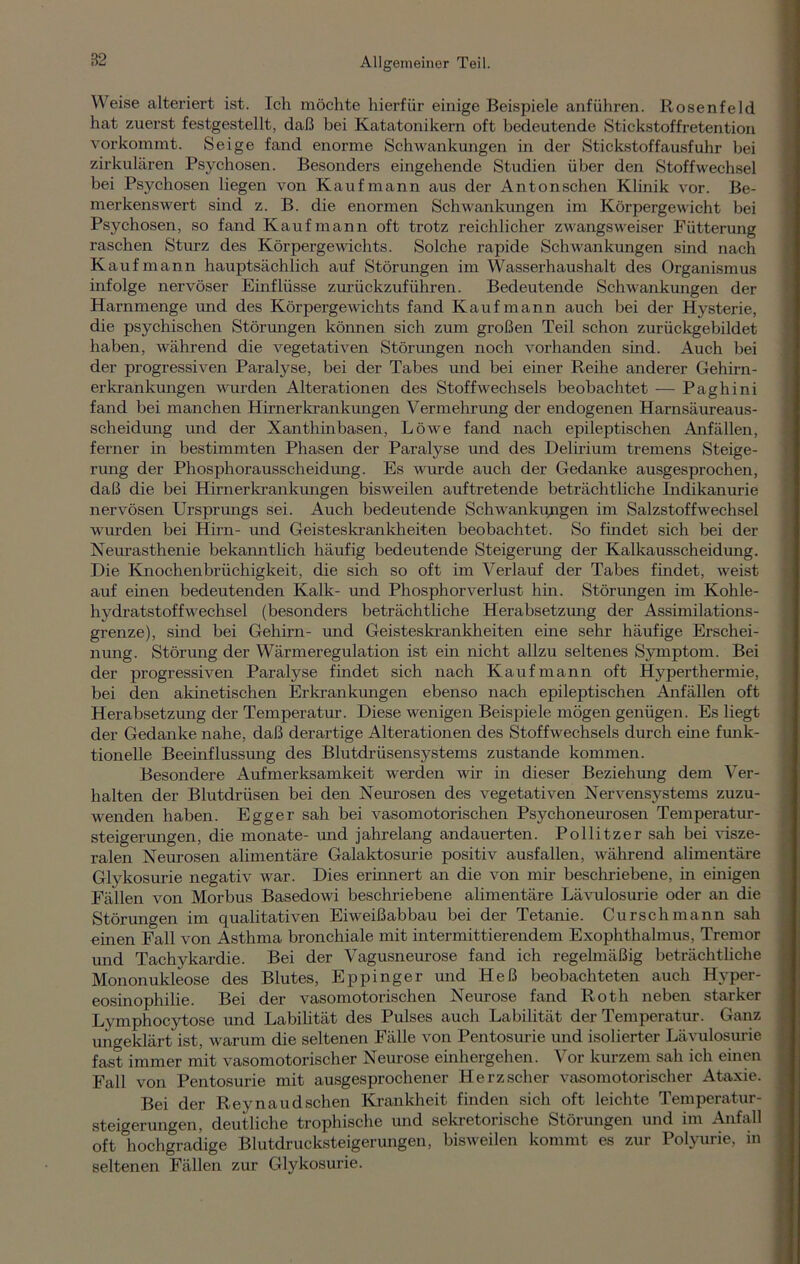 B2 Weise alteriert ist. Ich möchte hierfür einige Beispiele anführen. Rosenfeld hat zuerst festgestellt, daß bei Katatonikern oft bedeutende Stickstoffretention vorkommt. Seige fand enorme Schwankungen in der Stickstoffausfuhr bei zirkulären Psychosen. Besonders eingehende Studien über den Stoffwechsel bei Psychosen liegen von Kaufmann aus der Antonschen Klinik vor. Be- merkenswert sind z. B. die enormen Schwankungen im Körpergewicht bei Psychosen, so fand Kaufmann oft trotz reichlicher zwangsweiser Fütterung raschen Sturz des Körpergewichts. Solche rapide Schwankungen sind nach Kaufmann hauptsächlich auf Störungen im Wasserhaushalt des Organismus infolge nervöser Einflüsse zurückzuführen. Bedeutende Schwankungen der Harnmenge und des Körpergewichts fand Kaufmann auch bei der Hysterie, die psychischen Störungen können sich zum großen Teil schon zurückgebildet haben, während die vegetativen Störungen noch vorhanden sind. Auch bei der progressiven Paralyse, bei der Tabes und bei einer Reihe anderer Gehirn- erkrankungen wurden Alterationen des Stoffwechsels beobachtet — Paghini fand bei manchen Hirnerkrankungen Vermehrung der endogenen Harnsäureaus- scheidung und der Xanthinbasen, Löwe fand nach epileptischen Anfällen, ferner in bestimmten Phasen der Paralyse und des Delirium tremens Steige- rung der Phosphorausscheidung. Es wurde auch der Gedanke ausgesprochen, daß die bei Hirnerkrankungen bisweilen auftretende beträchtliche Indikanurie nervösen Ursprungs sei. Auch bedeutende Schwankungen im Salzstoffwechsel wurden bei Hirn- und Geisteskrankheiten beobachtet. So findet sich bei der Neurasthenie bekanntlich häufig bedeutende Steigerung der Kalkausscheidung. Die Knochenbrüchigkeit, die sich so oft im Verlauf der Tabes findet, weist auf einen bedeutenden Kalk- und Phosphor Verlust hin. Störungen im Kohle- li3’dratstoffWechsel (besonders beträchtliche Herabsetzung der Assimilations- grenze), sind bei Gehirn- und Geisteskrankheiten eine sehr häufige Erschei- nung. Störung der Wärmeregulation ist ein nicht allzu seltenes S3nmptom. Bei der progressiven Paralyse findet sich nach Kaufmann oft Hyperthermie, bei den akinetischen Erkrankungen ebenso nach epileptischen Anfällen oft Herabsetzung der Temperatur. Diese wenigen Beispiele mögen genügen. Es liegt der Gedanke nahe, daß derartige Alterationen des Stoffwechsels durch eine funk- tionelle Beeinflussung des Blutdrüsensystems zustande kommen. Besondere Aufmerksamkeit werden wir in dieser Beziehung dem Ver- halten der Blutdrüsen bei den Neurosen des vegetativen Nervensystems zuzu- wenden haben. Egger sah bei vasomotorischen Psychoneurosen Temperatur- steigerungen, die monate- und jahrelang andauerten. Pollitzer sah bei visze- ralen Neurosen alimentäre Galaktosurie positiv ausfallen, während alimentäre Glykosurie negativ war. Dies erinnert an die von mir beschriebene, in einigen Fällen von Morbus Basedowi beschriebene alimentäre Lävulosurie oder an die Störungen im qualitativen Eiweißabbau bei der Tetanie. Curschmann sah einen Fall von Asthma bronchiale mit intermittierendem Exophthalmus, Tremor und Tachykardie. Bei der Vagusneurose fand ich regelmäßig beträchtliche Mononukleose des Blutes, Eppinger und Heß beobachteten auch Hyper- eosinophilie. Bei der vasomotorischen Neurose fand Roth neben starker Lymphocytose und Labilität des Pulses auch Labilität der Temperatur. Ganz ungeklärt ist, warum die seltenen Fälle von Pentosurie und isolierter Lävulosurie fast immer mit vasomotorischer Neurose einhergehen. Vor kurzem sah ich einen Fall von Pentosurie mit ausgesprochener Herz scher vasomotorischer Ataxie. Bei der Reynaudsehen Krankheit finden sich oft leichte Temperatur- steigerungen, deutliche trophische und sekretorische Störungen und im Anfall oft hochgradige Blutdrucksteigerungen, bisweilen kommt es zur Polyurie, in seltenen Fällen zur Glykosurie.