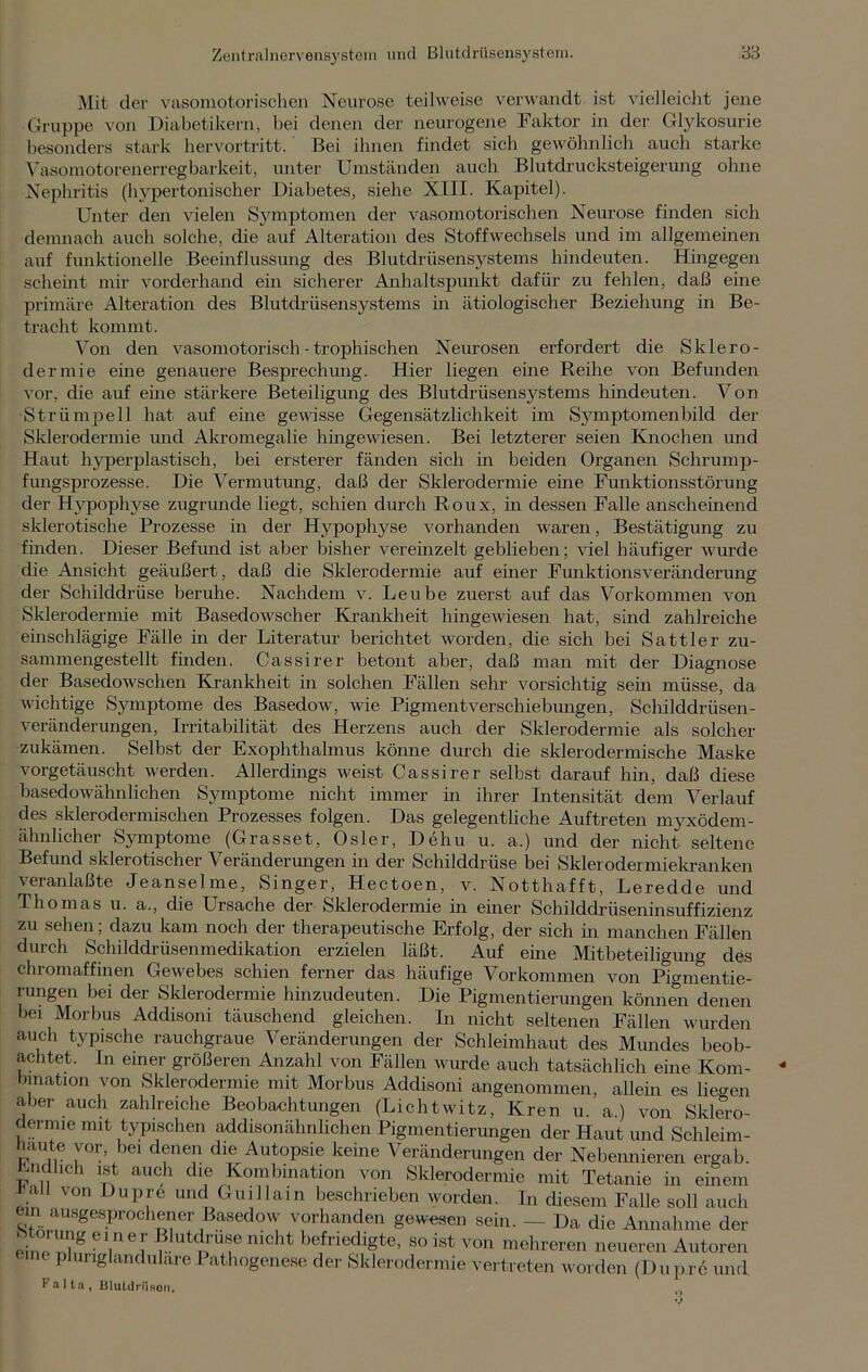Mit der vasomotorischen Neurose teilweise verwandt ist vielleicht jene Gruppe von Diabetikern, bei denen der neurogene Faktor in der Glykosurie besonders stark hervortritt. Bei ihnen findet sich gewöhnlich auch starke Vasomotorenerregbarkeit, unter Umständen auch Blutdrucksteigerung ohne Nephritis (hypertonischer Diabetes, siehe XIII. Kapitel). Unter den vielen Symptomen der vasomotorischen Neurose finden sich demnach auch solche, die auf Alteration des Stoffwechsels und im allgemeinen auf funktionelle Beeinflussung des Blutdrüsensystems hindeuten. Hingegen scheint mir vorderhand ein sicherer Anhaltspunkt dafür zu fehlen, daß eine primäre Alteration des Blutdrüsensystems in ätiologischer Beziehung in Be- tracht kommt. Von den vasomotorisch - trophischen Neurosen erfordert die Sklero- dermie eine genauere Besprechung. Hier liegen eine Reihe von Befunden vor, die auf eine stärkere Beteiligung des Blutdrüsensystems hindeuten. Von Strümpell hat auf eine gewisse Gegensätzlichkeit im Symptomenbild der Sklerodermie und Akromegalie hingewiesen. Bei letzterer seien Knochen und Haut hyperplastisch, bei ersterer fänden sich in beiden Organen Schrump- fungsprozesse. Die Vermutung, daß der Sklerodermie eine Funktionsstörung der Hypophyse zugrunde liegt, schien durch Roux, in dessen Falle anscheinend sklerotische Prozesse in der Hypophyse vorhanden waren, Bestätigung zu finden. Dieser Befund ist aber bisher vereinzelt geblieben; viel häufiger wurde die Ansicht geäußert, daß die Sklerodermie auf einer Funktionsveränderung der Schilddrüse beruhe. Nachdem v. Leube zuerst auf das Vorkommen von Sklerodermie mit Basedowscher Krankheit hingewiesen hat, sind zahlreiche einschlägige Fälle in der Literatur berichtet worden, die sich bei Sattler zu- sammengestellt finden. Cassirer betont aber, daß man mit der Diagnose der Basedowschen Krankheit in solchen Fällen sehr vorsichtig sein müsse, da wichtige Symptome des Basedow, wie Pigmentverschiebungen, Schilddrüsen- veränderungen, Irritabilität des Herzens auch der Sklerodermie als solcher zukämen. Selbst der Exophthalmus könne durch die skierodermische Maske vorgetäuscht werden. Allerdings weist Cassirer seihst darauf hin, daß diese basedowähnlichen Symptome nicht immer m ihrer Intensität dem Verlauf des skierodermischen Prozesses folgen. Das gelegentliche Auftreten myxödem- ähnlicher Symptome (Grasset, Osler, De hu u. a.) und der nicht seltene Befund sklerotischer Veränderungen in der Schilddrüse bei Sklerodermiekranken veranlaßte Jeanselme, Singer, Hectoen, v. Notthafft, Leredde und Thomas u. a., die Ursache der Sklerodermie in einer Schilddrüseninsuffizienz zu sehen; dazu kam noch der therapeutische Erfolg, der sich in manchen Fällen durch Schilddrüsenmedikation erzielen läßt. Auf eine Mitbeteiligung des chromaffinen Gewebes schien ferner das häufige Vorkommen von Pigmentie- rungen bei der Sklerodermie hinzudeuten. Die Pigmentierungen können denen bei Morbus Addisoni täuschend gleichen. In nicht seltenen Fällen wurden auch typische rauchgraue Veränderungen der Schleimhaut des Mundes beob- achtet. In einer größeren Anzahl von Fällen wurde auch tatsächlich eine Kom- bination von Sklerodermie mit Morbus Addisoni angenommen, allein es liegen aber auch zahlreiche Beobachtungen (Lichtwitz, Kren u. a.) von Sklero- dermie mit typischen addisonähnlichen Pigmentierungen der Haut und Schleim- haute vor, bei denen die Autopsie keine Veränderungen der Nebennieren ergab. Endlich ist auch che Kombination von Sklerodermie mit Tetanie in einem all \on Dupre und Guillain beschrieben worden. In diesem Falle soll auch mi ausgesprochener Basedow vorhanden gewesen sein. — Da die Annahme der oImo kV8 e',ne!' ?!utiruf nicht befriedigte, so ist von mehreren neueren Autoren eine pluriglanduläre 1 athogenese der Sklerodermie vertreten worden (Dupre und Falta, Blutdriison.