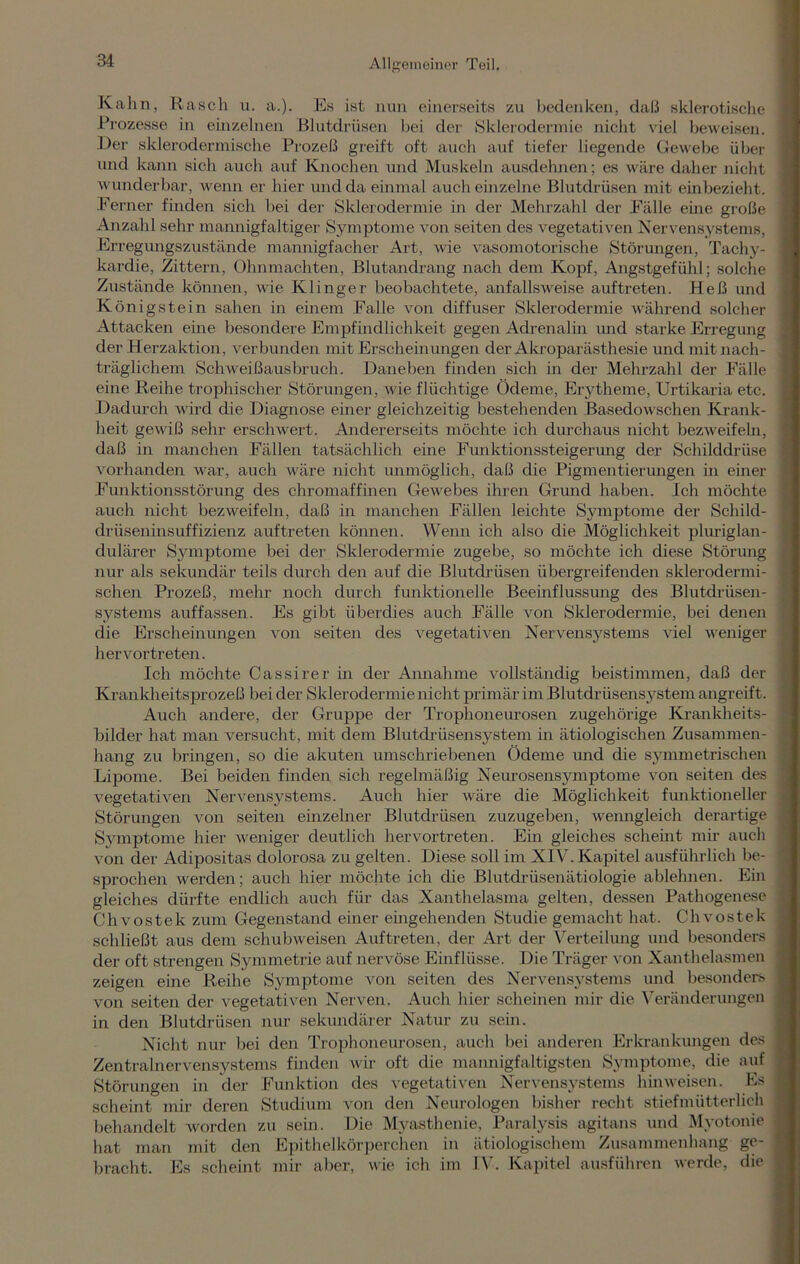 Kahn, R asch u. a.). Es ist nun einerseits zu bedenken, daß sklerotische Prozesse in einzelnen Blutdrüsen bei der Sklerodermie nicht viel beweisen. Der skierodermische Prozeß greift oft auch auf tiefer liegende Gewebe über und kann sich auch auf Knochen und Muskeln ausdehnen; es wäre daher nicht wunderbar, wenn er hier und da einmal auch einzelne Blutdrüsen mit einbezieht. Ferner finden sich bei der Sklerodermie in der Mehrzahl der Fälle eine große Anzahl sehr mannigfaltiger Symptome von seiten des vegetativen Nervensystems, Erregungszustände mannigfacher Art, wie vasomotorische Störungen, Tachy- kardie, Zittern, Ohnmächten, Blutandrang nach dem Kopf, Angstgefühl; solche Zustände können, wie Klinger beobachtete, anfallsweise auftreten. Heß und Königstein sahen in einem Falle von diffuser Sklerodermie während solcher Attacken eine besondere Empfindlichkeit gegen Adrenalin und starke Erregung der Herzaktion, verbunden mit Erscheinungen der Akroparästhesie und mit nach- träglichem Schweißausbruch. Daneben finden sich in der Mehrzahl der Fälle eine Reihe trophischer Störungen, wie flüchtige Ödeme, Erytheme, Urtikaria etc. Dadurch \vrird die Diagnose einer gleichzeitig bestehenden Basedowschen Krank- heit gewiß sehr erschwert. Andererseits möchte ich durchaus nicht bezweifeln, daß in manchen Fällen tatsächlich eine Funktionssteigerung der Schilddrüse vorhanden war, auch wäre nicht unmöglich, daß die Pigmentierungen in einer Funktionsstörung des chromaffinen Gewebes ihren Grund haben. Ich möchte auch nicht bezweifeln, daß in manchen Fällen leichte Symptome der Schild- drüseninsuffizienz auftreten können. Wenn ich also die Möglichkeit pluriglan- dulärer Symptome bei der Sklerodermie zugebe, so möchte ich diese Störung nur als sekundär teils durch den auf die Blutdrüsen übergreifenden skierodermi- schen Prozeß, mehr noch durch funktionelle Beeinflussung des Blutdrüsen- systems auffassen. Es gibt überdies auch Fälle von Sklerodermie, bei denen die Erscheinungen von seiten des vegetativen Nervensystems viel weniger hervortreten. Ich möchte Cassirer in der Annahme vollständig beistimmen, daß der Krankheitsprozeß bei der Sklerodermie nicht primär im Blutdrüsensystem angreift. Auch andere, der Gruppe der Trophoneurosen zugehörige Krankheits- bilder hat man versucht, mit dem Blutdrüsensystem in ätiologischen Zusammen- hang zu bringen, so die akuten umschriebenen Ödeme und die symmetrischen Lipome. Bei beiden finden sich regelmäßig Neurosensymptome von seiten des vegetativen Nervensystems. Auch hier wäre die Möglichkeit funktioneller Störungen von seiten einzelner Blutdrüsen zuzugeben, wenngleich derartige Symptome hier weniger deutlich hervortreten. Ein gleiches scheint mir auch von der Adipositas dolorosa zu gelten. Diese soll im XIV. Kapitel ausführlich be- sprochen werden; auch hier möchte ich die Blutdrüsenätiologie ablehnen. Ein gleiches dürfte endlich auch für das Xanthelasma gelten, dessen Pathogenese Chvostek zum Gegenstand einer eingehenden Studie gemacht hat. Chvostek schließt aus dem schubweisen Auftreten, der Art der Verteilung und besonders der oft strengen Symmetrie auf nervöse Einflüsse. Die Träger von Xanthelasmen zeigen eine Reihe Symptome von seiten des Nervensystems und besonders von seiten der vegetativen Nerven. Auch hier scheinen mir die Veränderungen in den Blutdrüsen nur sekundärer Natur zu sein. Nicht nur bei den Trophoneurosen, auch bei anderen Erkrankungen des Zentralnervensystems finden wir oft die mannigfaltigsten Symptome, die auf Störungen in der Funktion des vegetativen Nervensystems hinweisen. Es scheint mir deren Studium von den Neurologen bisher recht stiefmütterlich behandelt worden zu sein. Die Myasthenie, Paralysis agitans und Myotonie hat man mit den Epithelkörperchen in ätiologischem Zusammenhang ge- bracht. Es scheint mir aber, wie ich im IV. Kapitel ausführen werde, die