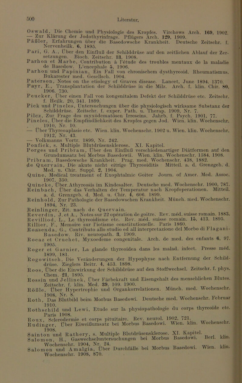 Oswald, Die Chemie und Physiologie des Kropfes. Virchows Arch. 169, 1902, —.. Zur Klärung der Jodothyrinfrage. Pflügers Arch. 129, 1909. Päßler, Erfahrungen über die Basedowsche Krankheit. Deutsche Zeitschr. f. Nervenheilk. 6, 1895. Pari, G. A., Über den Einfluß der Schilddrüse auf den zeitlichen Ablauf der Zer- setzungen. Bioch. Zeitschr. 13, 1908. Parhon et Marbe, Contribution ä l’etude des troubles mentaux de la maladie de Basedow. L’encephale 5, 1906. Parhon und Papinian, Ein Fall von chronischem dysthvreoid. Rheumatismus. Bukarester med. Gesellsch. 1904. Paterson, Notes on the etiology of Graves disease. Lancet, June 1894. 1370. Payr, E., Transplantation der Schilddrüse in die Milz. Arch. f. klin. Chir. 80, 1906.. .730. Peucker, Über einen Fall von kongenitalem Defekt der Schilddrüse etc. Zeitschr. f. Ileilk. 20, 341. 1899. Pick und Piueles, Untersuchungen über die physiologisch wirksame Substanz der Schilddrüse. Zeitschr. f. exper. Path. u. Therap. 1909, Nr. 7. Pilcz, Zur Frage des myxödematösen Irreseins. Jahrb. f. Psych. 1901, 77. Pineies, Über die Empfindlichkeit des Kropfes gegen Jod. Wien. klin. Wochenschr. . .. 1910, Nr. 10. — Über Thyreoaplasie etc. Wien. klin. Wochenschr. 1902 u. Wien. klin. Wochenschr. 1912, Nr. 43. — Volkmanns Vortr. 1899, Nr. 242. Ponfick, s. Multiple Blutdrüsensklerose. XI. Kapitel. Porges und Pribram, Über den Einfluß verschiedenartiger Diätformen auf den Grundumsatz bei Morbus Basedowii. Wien. klin. Wochenschr. 1584. 1908. Pribram, Basedowsche Krankheit. Prag. med. Wochenschr. 438, 1882. de Quervain, Die akute nicht eitrige Thyreoiditis Mitteil. a. d. Grenzgeb. d. Med. u. Chir. Suppl. 2, 1904. Quine. Medical treatment of Exophtalmic Goiter Journ. of Amer. Med. Assoc. 1907.. .350. Quincke, Über Athyreosis im Kindesalter. Deutsche med. Wochenschr. 1900, 787. Reinbach, Über das Verhalten der Temperatur nach Kropfoperationen. Mitteil. a. d. Grenzgeb. d. Med. u. Chir. 4, 606. 1899. Reinhold, Zur Pathologie der Basedowschen Krankheit. Münch, med. Wochenschr. 1894, Nr. 23. Reinlinger, Zit. nach de Quervain. Reverdin, J. etA., Notes sur 22 opüration de goitre. Rev. med. suisse romain. 1883. Revilliod, L., Le thyreoidisme etc. Rev. med. suisse romain. 15, 413. 1895. Rillier, F., Memoire sur l’iotisme constitutioneile. Paris 1860. Roasenda, G., Contributo allo studio ed all interpretazione del Morbo di Flagani- Basedow. Riv. neuropath. 3, 1909. Rocaz et Cruchet, Myxoedeme congenitale. Arch. de med. des enfants 6, 97. 1905.  . Roger et Garnier, La glande thyreoidea dans les malad, infect. Presse med. 1899, 181. ' J ... Rogowitsch, Die Veränderungen der Hypophyse nach Entfernung der bchild- driise. Zieglers Beitr. 4, 453. 1898. Roos, Über die Einwirkung der Schilddrüse auf den Stoffwechsel. Zeitschr. f. phys. Chern. 21, 1895. Rossin und Jellinek, Über Färbekraft und Eisengehalt des menschlichen Blutes. Zeitschr. f. klin. Med. 39, 109. 1900. Rößle, Über Hypertrophie und Organkorrelationen. Münch, med. Wochenschr. 1908, Nr. 8. , „ , Roth, Das Blutbild beim Morbus Basedowi. Deutsche med. Wochenschr. lebruar Rothschild und Lewi, Etüde sur la physiopathologie du corps thyreoide etc. paris 1908 Roux, Sclerodermie et corps pituitaire. Rev. neurol. 1902, 721. Rudinger, Über Eiweißumsatz bei Morbus Basedowi. Wien. klin. Wochenschr. Sainton und Rathery, s. Multiple Blutdrüsensklerose. XI. Kapitel. Salomon, H., Gaswechseluntersuchungen bei Morbus Basedowi. Berl. klin. Wochenschr. 1904, Nr. 24. . , w- _ i.i:n Salomon und Amalgia, Uber Durchfälle bei Morbus Basedowi. Wien. klm. Wochenschr. 1908, 870.