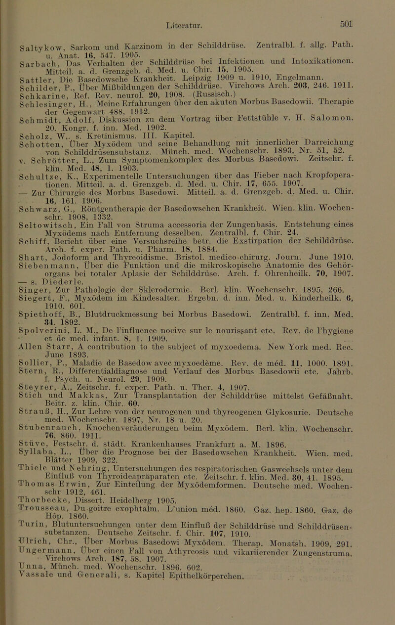 Saltykow, Sarkom und Karzinom in der Schilddrüse. Zentralbl. f. allg. Path. u. Anat. 16, 547. 1905. . Sarbach. Das Verhalten der Schilddrüse bei Infektionen und Intoxikationen. Mitteil. a. d. Grenzgeb. d. Med. u. Chir. 15, 1905. Sattler, Die Basedowsche Krankheit. Leipzig 1909 u. 1910, Engelmann. Schilder. P., Über Mißbildungen der Schilddrüse. Virchows Arch. 203, 246. 1911. Schkarine, Ref. Rev. neurol. 20, 1908. (Russisch.) .. Schlesinger, II., Meine Erfahrungen über den akuten Morbus Basedown. Therapie der Gegenwart 488, 1912. Schmidt, Adolf, Diskussion zu dem Vortrag über Pettstuhle v. II. Salomon. 20. Kongr. f. inn. Med. 1902. Scholz, W,. s. Kretinismus. III. Kapitel. Schotten, Über Myxödem und seine Behandlung mit innerlicher Darreichung von Schilddrüsensubstanz. Münch, med. Wochenschr. 1893, Nr. 51, 52. v Schrötter, L., Zum Symptomenkomplex des Morbus Basedowi. Zeitschr. f. klin. Med. 48. 1. 1903. Scliultze, K., Experimentelle Untersuchungen über das Fieber nach Kropfopera- tionen. Mitteil. a. d. Grenzgeb. d. Med. u. Chir. 17, 655. 1907. — Zur Chirurgie des Morbus Basedowi. Mitteil. a. d. Grenzgeb. d. Med. u. Chir. 16. 161. 1906. Schwarz, G., Röntgentherapie der Basedowschen Krankheit. Wien. klin. Wochen- schr. 1908, 1332. Seltowitsch, Ein Fall von Struma accessoria der Zungenbasis. Entstehung eines Myxödems nach Entfernung desselben. Zentralbl. f. Chir. 24. Schiff, Bericht über eine Versuchsreihe betr. die Exstirpation der Schilddrüse. Arch. f. exper. Path. u. Pharm. 18, 1884. Shart, Jodoform and Thyreoidisme. Bristol, medico-Chirurg. Journ. June 1910. Sieben mann, Über die Funktion und die mikroskopische Anatomie des Gehör- organs bei totaler Aplasie der Schilddrüse. Arch. f. Ohrenheilk. 70, 1907. — s. Diederle. Singer, Zur- Pathologie der Sklerodermie. Berl. klin. Wochenschr. 1895, 266. Siegert, F., Myxödem im Kindesalter. Ergehn, d. inn. Med. u. Kinderheilk. 6, 1910. 601. Spiethoff, B., Blutdruckmessung bei Morbus Basedowi. Zentralbl. f. inn. Med. 34. 1892. Spolverini, L. M., De l’influence nocive sur le nourisgant etc. Rev. de l’hygiene et de med. infant. 8, 1. 1909. Allen Starr, A contribution to the subject of myxoedema. New York med. Ree. June 1893. Sollier, P., Maladie de Basedow avec myxoedeme. Rev. de med. 11, 1000. 1891. Stern, R., Differentialdiagnose und Verlauf des Morbus Basedowii etc. Jahrb. f. Psych. u. Neurol. 29, 1909. Steyrer, A., Zeitschr. f. exper. Path. u. Ther. 4, 1907. Stich und Makkas, Zur Transplantation der Schilddrüse mittelst Gefäßnaht. Beitr. z. klin. Chir. 60. Strauß, H., Zur Lehre von der neurogenen und thyreogenen Glykosurie. Deutsche med. Wochenschr. 1897, Nr. 18 u. 20. Stubenrauch, Knochenveränderungen beim Myxödem. Berl. klin. Wochenschr 76. 860. 1911. Stiive, Festschr. d. städt. Krankenhauses Frankfurt a. M. 1896. Sy 11 ab a, L., Über die Prognose bei der Basedowschen Krankheit. Wien, med Blätter 1909, 322. Thiele und Nehring, Untersuchungen des respiratorischen Gaswechsels unter dem Einfluß von Thyroideapräparaten etc. Zeitschr. f. klin Med. 30, 41. 1895. Thomas Erwin, Zur Einteilung der Myxödemformen. Deutsche med. Wochen- schr 1912, 461. Thorbecke, Dissert. Heidelberg 1905. Trousseau, Du goitre exophtalm. L’union möd. 1860. Gaz. hep. 1860, Gaz. de IIöp. 1860. Turin, Blutuntersuchungen unter dem Einfluß der Schilddrüse und Schilddrüsen- substanzen. Deutsche Zeitschr. f. Chir. 107, 1910. Ulrich, Chr., Über Morbus Basedowi Myxödem. Therap. Monatsh. 1909, 291. Enger mann, Über einen Fall von Athyreosis und vikariierender Zungenstruma Virchows Arch. 187, 58. 1907. Unna, Münch, med. Wochenschr. 1896. 602. Vassale und Generali, s. Kapitel Epithelkörperchen.