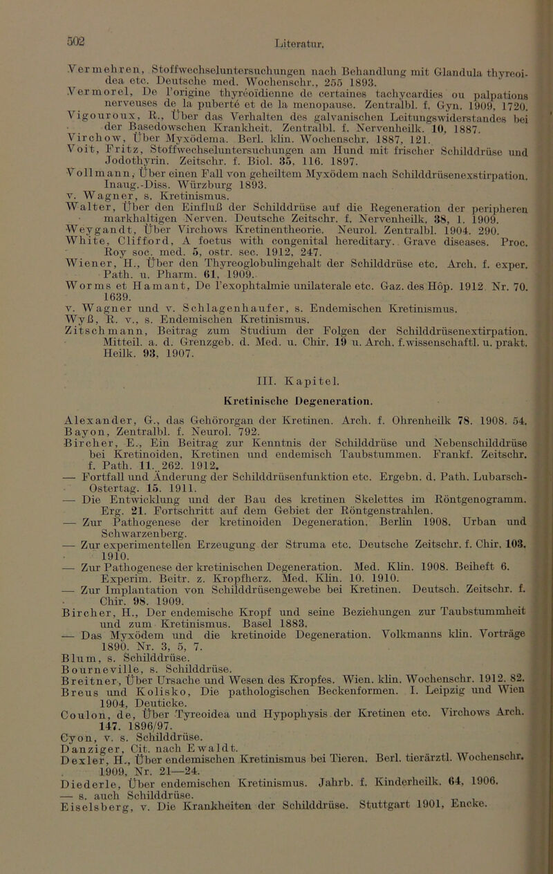 1 jiteratur. Vermehren, Stoffweohselunter suchungen nach Behandlung mit Glandula thyreoi- dea etc. Deutsche med. Wochenschr., 255 1893. .Vermorel, De l’origine thyreoiidienne de certaines tachycardies ou palpations nervenses de la pubertö et de la menopause. Zentralbl. f. Gyn. 1909, 1720. Vigouroux, R., Über das Verhalten des galvanischen Leitungswiderstandes bei der Basedowschen Krankheit. Zentralbl. f. Nervenheilk. 10, 1887. Virchow, Über Myxödema. Berl. klin. Wochenschr. 1887, 121. Voit, Fritz, Stoffwechseluntersuchungen am Hund mit frischer Schilddrüse und Jodothyi'in. Zeitschr. f. Biol. 35, 116. 1897. Voll mann, Über einen Fall von geheiltem Myxödem nach Schilddrüsenexstirpation. Inaug.-Diss. Würzburg 1893. v. Wagner, s. Kretinismus. Walter, Über den Einfluß der Schilddrüse auf die Regeneration der peripheren markhaltigen Nerven. Deutsche Zeitschr. f. Nervenheilk. 38, 1. 1909. Weygandt, Über Virchows Kretinentheorie. Neurol. Zentralbl. 1904. 290. White, Clifford, A foetus with congenital hereditary. Grave diseases. Proc. Roy soc. med. 5, ostr. sec. 1912, 247. Wiener, H., Über den Thyreoglobulingehalt der Schilddrüse etc. Arch. f. exper. Path. u. Pharm. 61, 1909. Worms et Hamant, De l’exophtalmie unilaterale etc. Gaz. des Höp. 1912 Nr. 70. 1639. v. Wagner und v. Schlagenhaufer, s. Endemischen Kretinismus. Wyß, R. v., s. Endemischen Kretinismus. Zit sch mann, Beitrag zum Studium der Folgen der Schilddriisenextirpation. Mitteil. a. d. Grenzgeb. d. Med. u. Chir. 19 u. Arch. f.wissenschaftl. u. prakt. Heilk. 93, 1907. III. Kapitel. Kretinisclie Degeneration. Alexander, G., das Gehörorgan der Kretinen. Arch. f. Ohrenheilk 78. 1908. 54. Bayon, Zentralbl. f. Neurol. 792. Bircher, E., Ein Beitrag zur Kenntnis der Schilddrüse und Nebenschilddrüse bei Kretinoiden, Kretinen und endemisch Taubstummen. Frankf. Zeitschr. f. Path. 11. 262. 1912. — Fortfall und Änderung der Schilddrüsenfunktion etc. Ergebn. d. Path. Lubarsch- Ostertag. 15. 1911. —- Die Entwicklung und der Bau des kretinen Skelettes im Röntgenogramm. Erg. 21. Fortschritt auf dem Gebiet der Röntgenstrahlen. — Zur Pathogenese der kretinoiden Degeneration. Berlin 1908. Urban und S chwar zenberg. — Zur experimentellen Erzeugung der Struma etc. Deutsche Zeitschr. f. Chir. 103. 1910. — Zur Pathogenese der kretinischen Degeneration. Med. Klin. 1908. Beiheft 6. Experim. Beitr. z. Kropfherz. Med. Klin. 10. 1910. — Zur Implantation von Schilddrüsengewebe bei Kretinen. Deutsch. Zeitschr. f. Chir. 98. 1909. Bircher, H., Der endemische Kropf und seine Beziehungen zur Taubstummheit und zum Kretinismus. Basel 1883. — Das Myxödem und die kretinoide Degeneration. Volkmanns klin. Vorträge 1890. Nr. 3, 5, 7. Blum, s. Schilddrüse. Bourneville, s. Schilddrüse. Breitner, Über Ursache und Wesen des Kropfes. Wien. klin. Wochenschr. 1912. 82. Breus und Kolisko, Die pathologischen Beckenformen. I. Leipzig und Wien 1904, Deuticke. Coulon, de, Über Tyreoidea und Hypophysis der Kretinen etc. Virchows Arch. 147. 1896/97. Cyon, v. s. Schilddrüse. Danziger, Cit. nach Ewaldt. Dexler, H., Über endemischen Kretinismus bei Tieren. Berl. tierärztl. Wochenschr. 1909, Nr. 21—24. Diederle, Über endemischen Kretinismus. Jahrb. f. Kinderheilk. 64, 1906. —• s. auch Schilddrüse. ... Eiseisberg, v. Die Krankheiten der Schilddrüse. Stuttgart 1901, Encke.