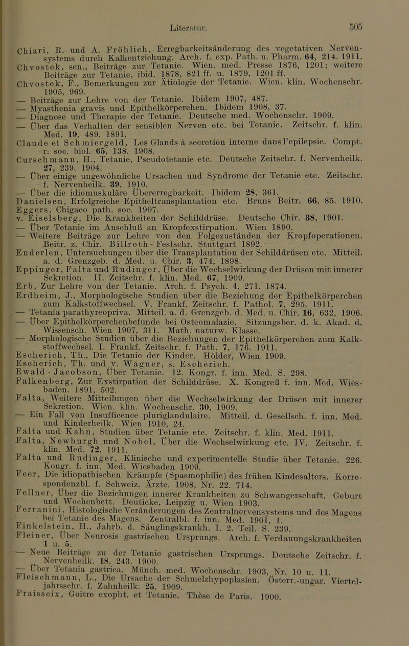Chiari, K. und A. Fröhlich, Erregbarkeitsänderung des vegetativen Nerven- systems durch Kalkentziehung. Arch. f. exp. Path. u. Pharm. 64, 214. 1911. Chvostek, sen., Beiträge zur Tetanie. Wien. med. Presse 1876, 1201; weitere Beiträge zur Tetanie, ibid. 1878, 821 ff. u. 1879, 1201 ff. Chvostek, F., Bemerkungen zur Ätiologie der Tetanie. Wien, lclin. Wochenschr. 1905, 969. — Beiträge zur Lehre von der Tetanie. Ibidem 1907, 487. — Myasthenia gravis und Epithelkörperchen. Ibidem 1908, 37. — Diagnose und Therapie der Tetanie. Deutsche med. Wochenschr. 1909. — Über das Verhalten der sensiblen Nerven etc. bei Tetanie. Zeitschr. f. klin. Med. 19, 489. 1891. Claude et Schmiergeld, Los Glands ä secretion interne dans l’epilepsie. Compt. r. soc. biol. 65, 138. 1908. Curschmann, H., Tetanie, Pseudotetanie etc. Deutsche Zeitschr. f. Nervenheilk. 27, 239. 1904. — Über einige ungewöhnliche Ursachen und Syndrome der Tetanie etc. Zeitschr. f. Nervenheilk. 39, 1910. — Über die idiomuskuläre Übererregbarkeit. Ibidem 28, 361. Danielsen, Erfolgreiche Epitheltransplantation etc. Bruns Beitr. 66, 85. 1910. Eggers, Chigaco path. soc. 1907. v. E iselsberg, Die Krankheiten der Schilddrüse. Deutsche Chir. 38, 1901. — Über Tetanie im Anschluß an Kropfexstirpation. Wien 1890. ;— Weitere Beiträge zur Lehre von den Folgezuständen der Kropf Operationen. Beitr. z. Chir. Billroth - Festschr. Stuttgart 1892. Enderlen, Untersuchungen über die Transplantation der Schilddrüsen etc. Mitteil. a. d. Grenzgeb. d. Med. u. Chir. 3, 474, 1898. Eppinger, Falta und Kudinger, Über die Wechselwirkung der Drüsen mit innerer Sekretion. II. Zeitschr. f. klin. Med. 67, 1909. Erb, Zur Lehre von der Tetanie. Arch. f. Psych. 4, 271. 1874. Erdheim, J., Morphologische Studien über die Beziehung der Epithelkörperchen zum Kalkstoffwechsel. V. Frankf. Zeitschr. f. Pathol. 7, 295. 1911. — Tetania parathyreopriva. Mitteil. a. d. Grenzgeb. d. Med. u. Chir. 16, 632, 1906. — Über Epithelkörperchenbefunde bei Osteomalazie. Sitzungsber. d. k. Akad. d. Wissensch. Wien 1907, 311. Math, naturw. Klasse. — Morphologische Studien über die Beziehungen der Epithelkörperchen zum Kalk- stoffwechsel. I. Frankf. Zeitschr. f. Path. 7, 176. 1911. Escherich, Th., Die Tetanie der Kinder. Holder, Wien 1909. Escherich, Th. und v. Wagner, s. Escherich. Ewald - Jacobson, Über Tetanie. 12. Kongr. f. inn. Med. S. 298. Falkenberg, Zur Exstirpation der Schilddrüse. X. Kongreß f. inn. Med. Wies- baden. 1891, 502. Falta, Weitere Mitteilungen über die Wechselwirkung der Drüsen mit innerer Sekretion. Wien. klin. Wochenschr. 30, 1909. — Ein Fall von Insufficence pluriglandulaire. Mitteil. d. Gesellsch. f. inn. Med. und Kinderheilk. Wien 1910, 24. Falta und Kahn, Studien über Tetanie etc. Zeitschr. f. klin. Med. 1911. Falta, Newburgh und Nobel, Über die Wechselwirkung etc. IV. Zeitschr f klin. Med. 72, 1911. Falta und Kudinger, Klinische und experimentelle Studie über Tetanie. 226. Kongr. f. inn. Med. Wiesbaden 1909. Feer, Die idiopathischen Krämpfe (Spasmopliilie) des frühen Kindesalters. Korre- spondenzbl. f. Schweiz. Ärzte. 1908, Nr. 22. 714. Fellner, Über die Beziehungen innerer Krankheiten zu Schwangerschaft, Geburt und Wochenbett. Deuticke, Leipzig u. Wien 1903. Ferranini, Histologische Veränderungen des Zentralnervensystems und des Magens bei Tetanie des Magens. Zentralbl. f. inn. Med. 190i, 1. Finkeistein, TI., Jalirb. d. Säuglingskrankh. I. 2. Teil. S.* 239. Fleiner, Übei Neurosis gastrischen Ursprungs. Arch. f. Verdauungskrankheiten 1 u. 5. — Noiie Beiträge zu der Tetanie gastrischen Ursprungs. Deutsche Zeitschr. f Nervenheilk. 18, 243. 1900. — Uber Tetania gastrica. Münch, med. Wochenschr. 1903, Nr. 10 u. 11. Heischmann, L., Die Ursache der Schmelzhypoplasien. Österr.-ungar. Viertel- jahrsschr. f. Zahnhcilk. 25, 1909. Fraisseix, Goitre exopht. et Tetanie. These de Paris. 1900.