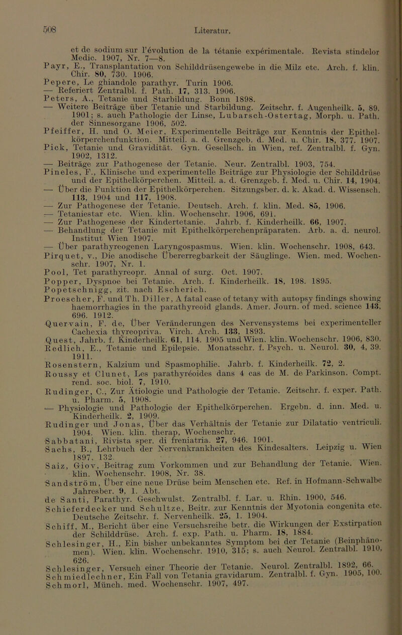 et de sodium sur Involution de la tetanie experimentale. Revista stindelor Medic. 1907, Nr. 7—8. Payr, E., Transplantation von Schilddrüsengewebe in die Milz etc. Arch. f. klin Clür. 80, 730. 1906. Pepere, Le gkiandole paratkyr. Turin 1906. — Referiert Zentralbl. f. Path. 17, 313. 1906. Peters, A., Tetanie und Starbildun^. Bonn 1898. — Weitere Beiträge über Tetanie und Starbildung. Zeitscbr. f. Augenheilk. 5, 89. 1901; s. auch Pathologie der Linse, Lubarsck-Ostertag, Morph, u. Path. der Sinnesorgane 1906, 502. Pfeiffer, H. und O. Meier, Experimentelle Beiträge zur Kenntnis der Epithel- körperchenfunktion. Mitteil. a. d. Grenzgeb. d. Med. u. Chir. 18, 377. 1907. Pick, Tetanie und Gravidität. Gyn. Gesellsch. in Wien, ref. Zentralbl. f. Gyn. 1902, 1312. — Beiträge zur Pathogenese der Tetanie. Neur. Zentralbl. 1903, 754. Pineies, F., Klinische und experimentelle Beiträge zur Physiologie der Schilddrüse und der Epithelkörperchen. Mitteil. a. d. Grenzgeb. f. Med. u. Chir. 14, 1904. — Über die Funktion der Epithelkörperchen. Sitzungsber. d. k. Akad. d. Wissensch. 113, 1904 und 117, 1908. —- Zur Pathogenese der Tetanie. Deutsch. Arch. f. klin. Med. 85, 1906. — Tetaniestar etc. Wien. klin. Wochenschr. 1906, 691. — Zur Pathogenese der Kindertetanie. Jahrb. f. Kinderheilk. 66, 1907. — Behandlung der Tetanie mit Epithelkörperchenpräparaten. Arb. a. d. neurol. Institut Wien 1907. — Über parathyreogenen Laryngospasmus. Wien. klin. Wochenschr. 1908, 643. Pirquet, v., Die anodische Übererregbarkeit der Säuglinge. Wien. med. Wochen- schr. 1907, Nr. 1. Pool, Tet parathyreopr. Annal of surg. Oct. 1907. Popper, Dyspnoe bei Tetanie. Arch. f. Kinderheilk. 18, 198. 1895. Popetschnigg, zit. nach Escherich. Proescher, F. und Th. Diller, A fatal case of tetany with autopsv findings showing haemorrhagies in the parathyreoid glands. Amer. Journ. of med. Science 143, 696. 1912. Quervain, F. de, Über Veränderungen des Nervensystems bei experimenteller Cachexia thyreopriva. Virck. Arch. 133, 1893. Quest, Jahrb. f. Kinderheilk. 61, 114. 1905 und Wien. klin. Wochenschr. 1906, 830. Redlich, E., Tetanie und Epilepsie. Monatsschr. f. Psych. u. Neurol. 30, 4, 39. 1911. Rosenstern, Kalzium und Spasmopkilie. Jahrb. f. Kinderheilk. 72, 2. Roussy et Clunet, Les paratkyreoides dans 4 cas de M. de Parkinson. Compt. rend. soc. biol. 7, 1910. Rudinger, C., Zur Ätiologie und Pathologie der Tetanie. Zeitschr. f. exper. Path. u. Pharm. 5, 1908. — Physiologie und Pathologie der Epithelkörperchen. Ergehn, d. inn. Med. u. Kinderheilk. 2, 1909. . Rudinger und Jonas, Über das Verhältnis der Tetanie zur Dilatatio ventnculi. 1904. Wien. klin. therap, Wochenschr. Sabbatani, Rivista sper. di freniatria. 27, 946. 1901. . Sachs, B., Lehrbuch der Nervenkrankheiten des Kindesalters. Leipzig u. Wien 1897, 132. Saiz, Giov, Beitrag zum Vorkommen und zur Behandlung der letanie. Wien, klin. Wochenschr. 1908, Nr. 38. ■Sandström, Über eine neue Drüse beim Menschen etc. Ref. in Hofmann-Schwalbe Jahresber. 9. 1. Abt. de Santi, Parathyr. Geschwulst. Zentralbl. f. Lar. u. Rhin. 1900, 546. Schieferdecker und Schultze, Beitr. zur Kenntnis der Myotonia congenita etc. Deutsche Zeitschr. f. Nervenkeilk. 25, 1. 1904. Schiff, M., Bericht über eine Versuchsreihe betr. die Wirkungen der Exstirpation der Schilddrüse. Arch. f. exp. Path. u. Pharm. 18, 1884. Schlesinger, II., Ein bisher unbekanntes Symptom bei der Tetanie (Beinphano- men). Wien. klin. Wochenschr. 1910, 315; s. auch Neurol. Zentralbl. lJlt, Schlesinger, Versuch einer Theorie der Tetanie. Neurol. Zentialbl. Sch miedlechner, Ein Fall von Tetania gravidarum. Zentralbl. f. Gyn. Schmorl, Münch, med. Wochenschr. 1907, 497. 1892, 66. 1905, 100.
