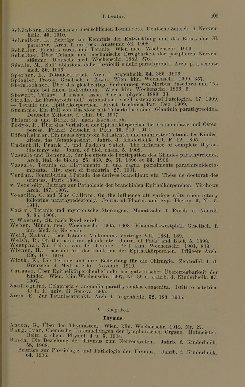 Schönborn, Klinisches zur menschlichen Tetanie etc. Deutsche Zeitschr. f. Nerven - heilk. 40, 1910. , Schreiber, L., Beiträge zur Kenntnis der Entwicklung und des Baues der Gl. parathyr. Arch. f. mikrosk. Anatomie 52, 1908. Schüller, Rachitis tarda und Tetanie. Wien med. Wochenschr. 1909. Schnitze, Über Tetanie und mechanische Erregbarkeit der peripheren Nerven- stämme. Deutsche med. Wochenschr. 1882, 276. Segale, M„ Süll’ ablazione delle thyrioidi e delle parathyroidi. Arch. p. 1. scienze med. 30, 1906. Sperber, E., Tetaniecataract. Arch. f. Augenheilk. 54, 386. 1906. Spiegler, Protok. Gesellsch. d. Ärzte. Wien. klin. Wochenschr. 1909, 357. Steinlechner, Über das gleichzeitige Vorkommen von Morbus Basedowi und Te- tanie bei einem Individuum. Wien. klin. Wochenschr. 1896, 5. Stewart, Tetany. Transact. assoc. Americ. physic. 1889. 33. Strada, Le Paratyroidi nell’ ostomalacia e nell’ osteoporosi Patologica. 17, 1909. — Tetanie und Epithelkörperchen. Rivist di clinica Pat. Dec. 1909. Stumme, Ein Fall von Basedow mit Tuberkulose einer Glandula parathyreoidea. Deutsche Zeitschr. f. Chir. 90, 1907. Thiemich und Birk, zit. nach Escherich. Todyo, R., Über das Verhalten der Epithelkörperchen bei Osteomalazie und Osteo- porose. Frankf. Zeitschr. f. Path. 10, 219. 1912. Uffenheimer, Ein neues Symptom bei latenter und manifester Tetanie des Kindes- alters, das Tetaniegesicht. Jahrb. d. Kinderheilk. III. F. 12, 1895. Underhill, Frank P. und Tadasu Saiki, The influence of complete thyreo- idectomy etc. Journ. of biol. ehern. 5, 1908. Vassale und Generali, Sur les effets de l’estirpation des Glandes parathyreoides. Arch. ital. de biolog. 25, 459, 26, 61. 1896 et 33, 1906. Vassale, Tetania da allattamento in una cagna pazialmente parathireoidecto- mizzata. Riv. sper. di freniatria. 27, 1901. Verdun, Contribution ä l’etude des derives branchiaux etc. These de doctorat des Sciences. Paris 1898. v. Verebely, Beiträge zur Pathologie der branchialen Epithelkörperchen. Virchows Arch. 187, 1907. Voegtlin, C. and Mac Callum, On the influence oft various salts upon tetany following parathyredectomy. Journ. of Pharm, and exp. Therap. 2, Nr. 5. 1911. Voß v., Tetanie und myotonische Störungen. Monatsschr. f. Psych. u. Neurol. 8, 85. 1900. v. Wagner, zit. nach Escherich. Weber, Münch, med. Wochenschr. 1905, 1608; Rheinisch-westphäl. Gesellsch. f. inn. Med. u. Nervenh. Weiß, Natan, Über Tetanie. Volkmanns Vorträge VII. 1881, 189. Welsh, R., On the parathyr. glands etc. Journ. of Path. and Bact. 5, 1898. Westphal, Zur Lehre von der Tetanie. Berl. klin. Wochenschr. 1901, 849. Wiener, IL, Über die Art der Funktion der Epithelkörperchen. Pflügers Arch 136, 107. 1910. Wirth, K., Die Tetanie und ihre Bedeutung für die Chirurgie. Zentralbl. f. d. Grenzgeb. d. Med. u. Chir. Novemb. 1910. Yanasse, Über Epithelkörperchenbefunde bei galvanischer Übererregbarkeit der Kinder. Wien. klin. Wochenschr. 1907, Nr. 39 u. Jahrb. d. Kinderheilk. 67, 1907. Zanfrognini, Eclampsia e anomalia parathyreoidea congenita. Istituto ostetrico de la R. univ. di Genova 1905. Zirm, E., Zur Tetaniecatarakt. Arch. f. Augenheilk. 52, 183. 1905. V. Kapitel. Thymus. Anton, G., Über den Thymustod. Wien. klin. Wochenschr. 1912, Nr. 27. Bang Ivar, Chemische Untersuchungen der lymphatischen Organe. Hofmeisters Beitr. z. chem. Physiol. 4 u. 5, 1904. Basch, Die Beziehung der Thymus zum Nervensystem. Jahrb. f. Kinderheilk. 58, 1908. — Beiträge zur Physiologie und Pathologie der Thymus. Jahrb. f. Kinderheilk b4, 19Uo.