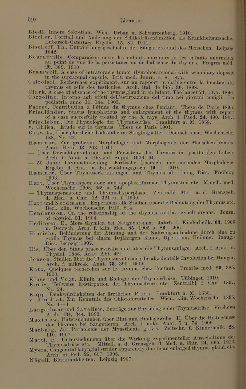 Biedl, Innere Sekretion. Wien, Urban n. Söhwarzenberg, 1910. Bircher, Fortfall und Änderung der Schilddrüsenfunktion als Krankheitsursache. L u b ar s ch - Oster t ags Ergehn. 15, 82. 1911. Bischoff,^Th., Entwicklungsgeschichte der Säugetiere und des Menschen. Leipzig Bourneville, Comparaison entre les enfants normaux et les enfants anormaux au point de vue de la persistance ou de l’absence du thymus. Progr6s m6d. 29, 389. 1900. Bramwell, A case of intratoracic tumor (lymphosarcoma) with secundary deposit in the suprarenal capsule. Brit. med. Journ. 1, 8. 1877. Calzolari, Recherches exp6riment. sur un rapport probable entre la fonction du thymus et celle des testicules. Arch. ital. de biol. 30, 1898. Clark, A case of absence of the thymus gland in an infant. Thelancet 74, 1077. 1896. Cozzolino, Intorno agli effeti dell’estirpazione del timo nei giovani conigli. La pediatria anno 11, 144. 1903. Farret, Contribution ä 1’etmle du thymus chez l’enfant. These de Paris 1896. Friedländer, Status lymphaticus and enlargement of the thymus with report of a case succesfully treated by the X rays. Arch. f. Paed. 24, 490. 1907. Friedleben, Die Physiologie der Thymusdrüse. Frankfurt a. M. 1858. v. Gliika, Etüde sur le thymus. These de Paris 1901. Grawitz, Über plötzliche Todesfälle im Säuglingsalter. Deutsch, med. Wochenschr. 188, Nr. 22. Ham mar. Zur gröberen Morphologie und Morphogenie der Menschenthvmus. Anat. Hefte 48, 203. 1911. — Über Gewichtsinvolution und Persistenz der Thymus im postfötalen Leben. Arch. f. Anat. u. Physiol. Suppl. 1906, 91. — 50 Jahre Thymusforschung. Kritische Übersicht der normalen Morphologie. Ergehn, d. Anat. u. Entwicklungsgesch. 19, 1. 1910. Hammer, Über Thymuserkrankungen und Thymustod. Inaug.-Diss. Freiburg 1903. Hart, Über Thymuspersistenz und apoplektiformen Thymustod etc. Münch, med. Wochenschr. 1908, 669 u. 744. — Thymuspersistenz und Thymushyperplasie. Zentralbl. Mitt. a. d. Grenzgeb. d. Med. u. Chir. 12, 321 u. f. 1909. IIart und N ordmann, Experimentelle Studien über die Bedeutung der Thymus etc. Berl. klin. Wochenschr. 1910, 814. Ilendersson, On the relationship. of the thymus to the sexuell organs. Journ. of physiol. 31, 1904. Hedinger, E., Mors thymica bei Neugeborenen. Jahrb. f. Kinderheilk. 63, 1906 u. Deutsch. Arch. f. klin. Med. 85, 1905 u. 86, 1906. Hinrichs, Behinderung der Atmung und der Nahrungsaufnahme durch eine zu große Thymus bei einem 10jährigen Kinde, Operation, Heilung. Inaug.- Diss. Leipzig 1907. His, Über den Sinus praecervicalis und über die Thymusanlage. Arch. f. Anat. u. Physiol. 1886. Anat. Abt. 421. . Jonson, Studien über die Thymusinvolution; die akzidentelle Involution bei Himger. Arch. f. mikrosk. Anat. 73, 390. 1909. , Katz, Quelques recherches sur le thymus chez l’enfant. Progres med. 29, 38o. 1.900. Klose und Vogt, Klinik und Biologie der Thymusdrüse. Tübingen 1910. König, Teilweise Exstirpation der Thymusdrüse etc. Zentralbl. f. Chir. 189i, Nr. 24. Kopp, Denkwürdigkeiten der ärztlichen Praxis. Frankfurt a. M. 1838. v. Kundrat, Zur Kenntnis des Chloroformtodes. Wien. klin. Wochenschr. 18Jo, Nr. 1—4. . Langerhans und Saveliew, Beiträge zur Physiologie der Thymusdruse. Virchows ' Arch. 134, 344. 1893. .. Maximow, Untersuchungen über Blut und Bindegewebe. II. Uber die liistogenes - der Thymus bei Säugetieren. Arch. f. mikr. Anat. 7 u. 74, 1909. Marburg, Zur Pathologie der Myasthenia gravis. Zeitsclir. f. Kinderheilk. -»> Matti, H., Untersuchungen über die Wirkung experimenteller Ausschaltung dci Thymusdrüse etc. Mitteil. a. d. Grenzgeh. d. Med. u. Chir. *_4, 66o. Uti-. Myers Congenital laryngial stridor apparentlv due to an enlarged thymus gland. c c. Arch. of Ped. 25, 607. 1908. Nägeli, Blutkrankheiten. Leipzig 1907.