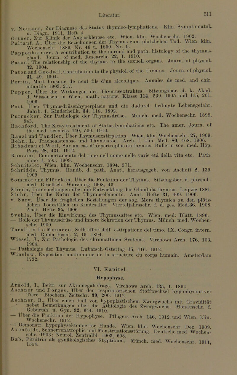 v. Neusser, Zur Diagnose des Status thymico-lymphaticus. Klin. Symptomatol. Ortneri ZtnKlinik 'der Angiosklerose etc. Wien. klin. Wochensohr. 1902. Paltauf, A., Über die Beziehungen der Thymus zum plötzlichen Tod. Wien. klin. Wochenschr. 1889, Nr. 46 u. 1890, Nr. 9. Pappenheimer, A contribution to the normal and path. histology of the thymus- gland. Journ. of med. Researche 22, 1. 1910. Paton. The relationship of the thymus to the sexuell organs. Journ. of physiol. 32 1904 Paton and Goödall, Contribution to the physiol. of the thymus. Journ. of physiol. Perrin, Mort brusque de neuf fils d’un alcoolique. Annales de med. and chir. infantile 1903, 217. Popper, Über die Wirkungen des Thymusextraktes. Sitzungsber. d. k. Akad. d. Wissensch. in Wien, math.-naturw. Klasse 114, 539. 1905 und 115, 201. Pott, Über Thymusdrüsenhyperplasie und die dadurch bedingte Lebensgefahr. Jahrb. f. Kinderheilk. 34, 118. 1892. Purrucker, Zur Pathologie der Thymusdrüse. Münch, med. Wochenschr. 1899, 943. Rachford, The Xray treatment of Status lymphaticus etc. The amer. Journ. of the med. Sciences 140, 550. 1910. Ranzi und Tandler, Über Thymusexstirpation. Wien. klin. Wochenschr. 27, 1909. Rehn, L., Trachealstenose und Thymustod. Arch. f. klin. Med. 80, 468. 1906. Ribadeau et Weil, Sur un cas d’hypertrophie du thymus. Bulletin soc. med. Höp. Paris 28, 431. 1912. Ronconi, Comportamento del timo nelTuomo nelle varie eta della vita etc. Path. anno 1, 595. 1909. Schnitzler, Wien. klin. Wochenschr. 1894, 371. Schridde, Thymus. Handb. d. path. Anat., herausgegeb. von Aschoff 2, 139. 1909. Sommer und Flörcken, Über die Funktion der Thymus. Sitzungsber. d. physiol.- med. Gesellsch. Wiirzburg 1908, 45. Stieda, Untersuchungen über die Entwicklung der Glandula thymus. Leipzig 1881. Stöhr, Über die Natur der Thymuselemente. Anat. Hefte 31, 409. 1906. v. Sury, Über die fraglichen Beziehungen der sog. Mors thymica zu den plötz- lichen Todesfällen im Kindesalter. Vierteljahrsschr. f. d. ges. Med.36, 1908. Anat. Hefte 95, 1906. Svehla, Über die Einwirkung des Thymussaftes etc. Wien. med. Blatt. 1896. — Rolle der Thymusdrüse und innere Sekretion der Thymus. Münch, med. Wochen- schr. 1900. Tarulli et Lo Monacco, Sulli effeti dell’ estirpatione del timo. IX. Congr. intern, med. Roma Fisiol. 2, 19. 1894. Wiesel, J., Zur Pathologie des chromaffinen Systems. Virchows Arch. 176, 103. 1904. — Pathologie der Thymus. Lubarsch-Ostertag 15, 416. 1912. Winslow, Exposition anatomique de la structure du corps humain. Amsterdam 1732. VI. Kapitel. Hypophyse. Arnold, I., Beitr. zur Akromegaliefrage. Virchows Arch. 135, 1. 1894. Aschner und Porges, Über den respiratorischen Stoffwechsel hypophysipriver Tiere. Biochem. Zeitschr. 39, 200. 1912. Aschnei, B., Über einen Fall von hypoplastischem Zwergwuchs mit Gravidität nebst Bemerkungen über die Äthiologie des Zwergwuchs. Monatsschr. f. Geburtsh. u. Gyn. 32, 644. 1910. — Über die Funktion der Hypophyse. Pflügers Arch. 146, 1912 und Wien. klin. Wochenschr. 1912. ~~ Demonstr hypophysektomierter Hunde. Wien. klin. Wochenschr. Dez. 1909. Axenfeldt, Sehnervenatrophie und Menstruationsstörung. Deutsche med. Wochen- schr. 1903; Neurol. Zentralbl. 1903, 608. Bab, Pituitrin als gynäkologisches Styptikum. Münch, med. Wochenschr. 191],