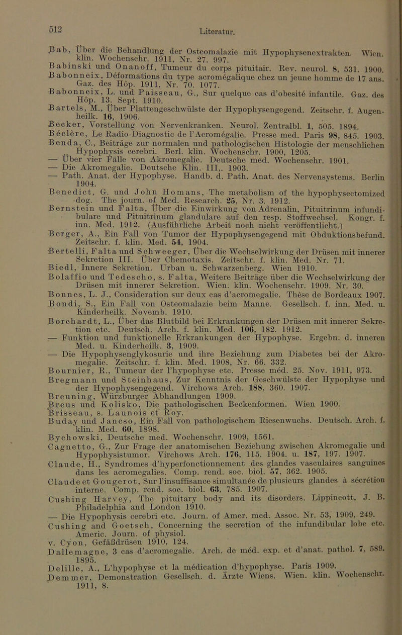 .Bab, Über die Behandlung der Osteomalazie mit Hypophysenextrakten. Wien klm. Wochenschr. 1911, Nr. 27. 997. Babinski und Onanoff, Tumeur du corps pituitair. Rev. neurol. 8, 531. 1900. Babonneix, Deformations du type acromögalique chez un ioune homme de 17 ans Gaz. des Hop. 1911, Nr. 70. 1077. Babonneix, L. und Paisseau, GL, Sur quelque cas d’obesitö infantile. Gaz des Hop. 13. Sept. 1910. Bartels, M., Über Plattengeschwülste der Hypophysengegend. Zeitschr f Augen- heilk. 16, 1906. Becker, Vorstellung von Nervenkranken. Neurol. Zentralbl. 1, 505. 1894. Beclere, Le Radio-Diagnostic de l’Acromögalie. Presse med. Paris 98, 845. 1903. Benda, C., Beiträge zur normalen und pathologischen Histologie der menschlichen .. Hypophysis cerebri. Berl. klin. Wochenschr. 1900, 1205. — Über vier Fähe von Akromegalie. Deutsche med. Wochenschr. 1901. — Die Akromegalie. Deutsche Klin. III,. 1903. — Path. Anat. der Hypophyse. Handb. d. Path. Anat. des Nervensystems. Berlin 1904. Benedict, G. und John Ilomans, The metabolism of the hypophysectomized dog. The journ. of Med. Research. 25, Nr. 3. 1912. Bernstein und Falta, Über die Einwirkung von Adrenalin, Pituitrinum infundi- bulare und Pituitrinum glanduläre auf den resp. Stoffwechsel. Kongr. f. inn. Med. 1912. (Ausführliche Arbeit noch nicht veröffentlicht.) Berger, A., Ein Fall von Tumor der Hypophysengegend mit Obduktionsbefund. Zeitschr. f. klin. Med. 54, 1904. Bertelli, Falta und Schweeger, Über die Wechselwirkung der Drüsen mit innerer Sekretion III. Über Chemotaxis. Zeitschr. f. klin. Med. Nr. 71. Biedl, Innere Sekretion. Urban u. Schwarzenberg. Wien 1910. Bolaffio und Tedescho, s. Falta, Weitere Beiträge über die Wechselwirkung der Drüsen mit innerer Sekretion. Wien. klin. Wochenschr. 1909. Nr. 30. Bonnes, L. J., Consideration sur deux cas d’acromegalie. These de Bordeaux 1907. Bondi, S., Ein Fall von Osteomalazie beim Manne. Gesellsch. f. inn. Med. u. Kinderheilk. Novemb. 1910. Borchardt, L., Über das Blutbild bei Erkrankungen der Drüsen mit innerer Sekre- tion etc. Deutsch. Arch. f. klin. Med. 106, 182. 1912. :— Funktion und funktionelle Erkrankungen der Hypophyse. Ergehn, d. inneren Med. u. Kinderheilk. 3, 1909. — Die Hypophysenglykosurie und ihre Beziehung zum Diabetes bei der Akro- megalie. Zeitschr. f. klin. Med. 1908, Nr. 66. 332. Bournier, R., Tumeur der l’hypophyse etc. Presse möd. 25. Nov. 1911, 973. Bregmann und Steinhaus, Zur Kenntnis der Geschwülste der Hypophyse und der Hypophysengegend. Virchows Arch. 188, 360. 1907. Breuning, Würzburger Abhandlungen 1909. Breus und Kolisko, Die pathologischen Beckenformen. Wien 1900. “Brisseau, s. Launois et Roy. Buday und Jancso, Ein Fall von pathologischem Riesenwuchs. Deutsch. Arch. f. klin. Med. 60, 1898. Bychowski, Deutsche med. Wochenschr. 1909, 1561. Cagnetto, GL, Zur Frage der anatomischen Beziehung zwischen Akromegalie und Hypophysistumor. Virchows Arch. 176, 115. 1904. u. 187, 197. 1907. Claude, H., Syndromes d’hyperfonctionnement des glandes vasculaires sanguines dans les acromegalies. Comp. rend. soc. biol. 57, 362. 1905. Claude et Gougerot, Sur l’insuffisance simultanee de plusieurs glandes ä secretion interne. Comp. rend. soc. biol. 63, 785. 1907. Cushing Harvey, The pituitary body and its disorders. Lippincott, J. B. Philadelphia and London 1910. — Die Ilypophysis cerebri etc. Journ. of Amer. med. Assoc. Nr. 53, 1909, 249. Cushing and Go et sch, Concerning the secretion of the infundibular lobe etc. Americ. Journ. of physiol. v. Cyon, Gefäßdrüsen 1910, 124. Dallemagne, 3 cas d’acromegalie. Arch. de möd. exp. et d’anat. pathol. 7, 589. 1895. Delille, A., L’hypophyse et la mödication d’hypophyse. Paris 1909. Dem in er, Demonstration Gesellsch. d. Ärzte Wiens. Wien. klin. Wochenschr. 1911, 8.